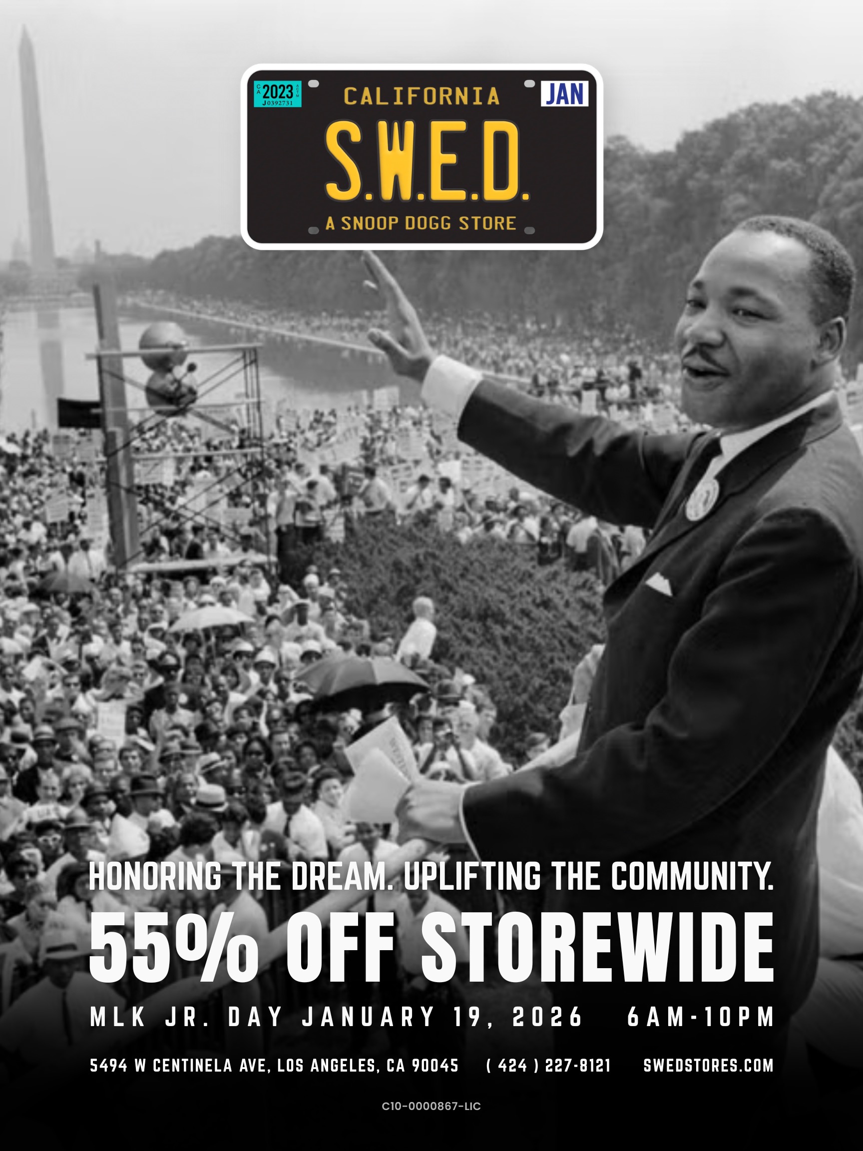 CALIFORNIA S.W.E.D. A SNOOP DOGG STORE JAN NO G HE DREAM. UP1IFTING THE COMMUNITY. or OfttlOREWIDE MLK JR. DAY JANUARY 19 2026 6AM-10PM 5494 W CENTINELA AVE LOS ANGELES CA 90045 424 227.0121 SWEOSTORES.COM C10-0000867-LIC / Hey what's good? This MLK Jr. Day, we pause to honor the legacy of Dr. Martin Luther King Jr., a vision rooted in unity, progress, and empowerment.In that same spirit, Unc's showing love with 55% OFF storewide for one day only at S.W.E.D.It's time to get real savings across the entire shop. From premium flower to concentrates, vapes, and edibles.No gimmicks. No runaround.Just smooth vibes and savings done right.
