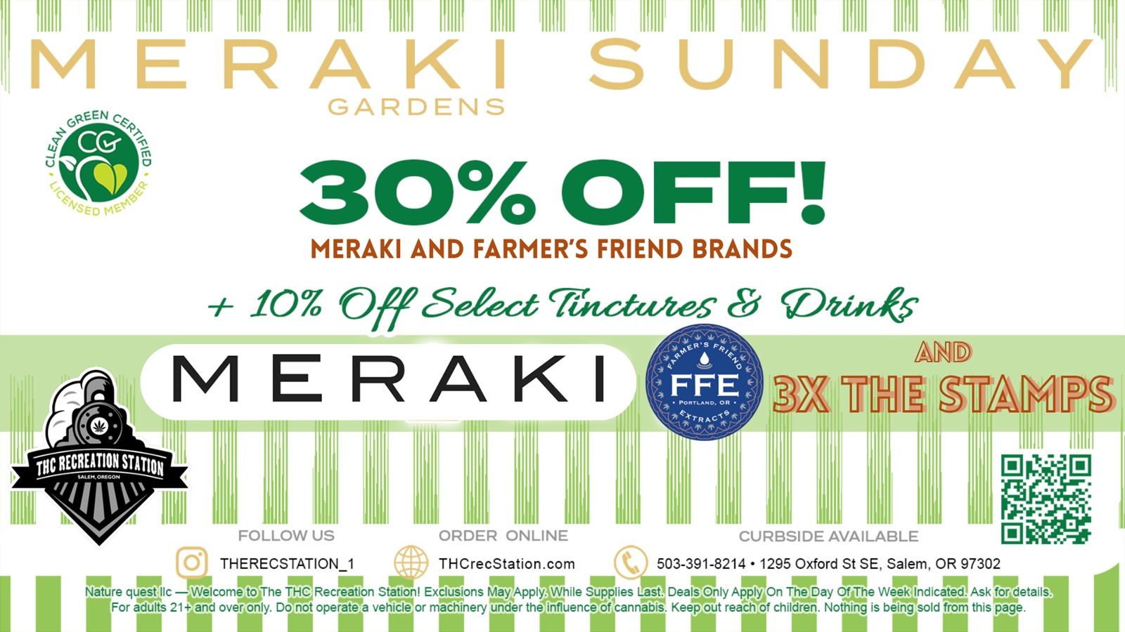 11111 1111111 1111111 1111111 11111 1111111 1111111 1111111 1111111 1111111 111111 1111111 no 11 11u 111111 111111 1111111 mil 111 MERAKI SUN DAY GARDENS 30 OFF MERAKI AND FARMERS FRIEND BRANDS 10 fr Seeectriractzetes Dane 4 irCtir141 0108 re V- L .4 re e est k 4 0 4 1.4 FFE 4.4 PORTLAND OR 1 Vt17R A 01. r I R. MERAKI FOLLOW US THERECSTATION1 ORDER ONLINE An CURBSIDE AVAILABLE r 14P2 THCrecStation.com 503-391-8214 1295 Oxford St SE Salem OR 97302 0 OM EPP MAI 111.1 111014 St 41P MEI IP Pip mop Nature quest.IIc WelcomeThe THC.Recreation Station Exffons ArApplr/hile Tiles Last Deal Only App Aly On The Day garstaie Week Indicated. Asksfor details mew trap yr Sipe 41 IPT- nallm -- II1For arils 21 and welly. Do not operate a vehicle or machinery under the influencesicannabis. Keep out reach of children. Nothing is being sold from this pa e. / Meraki Sunday Brings Big Discounts!On Sundays ALL Meraki Gardens products & ALL Farmer's Friend products are now 30% off. Also, ALL Tinctures and Drinks are 10% Off. Get 3X Stamps For Meraki Purchases! Open 10A to 10P every goldarned day of the year. Call: (503)391-8214 X-1