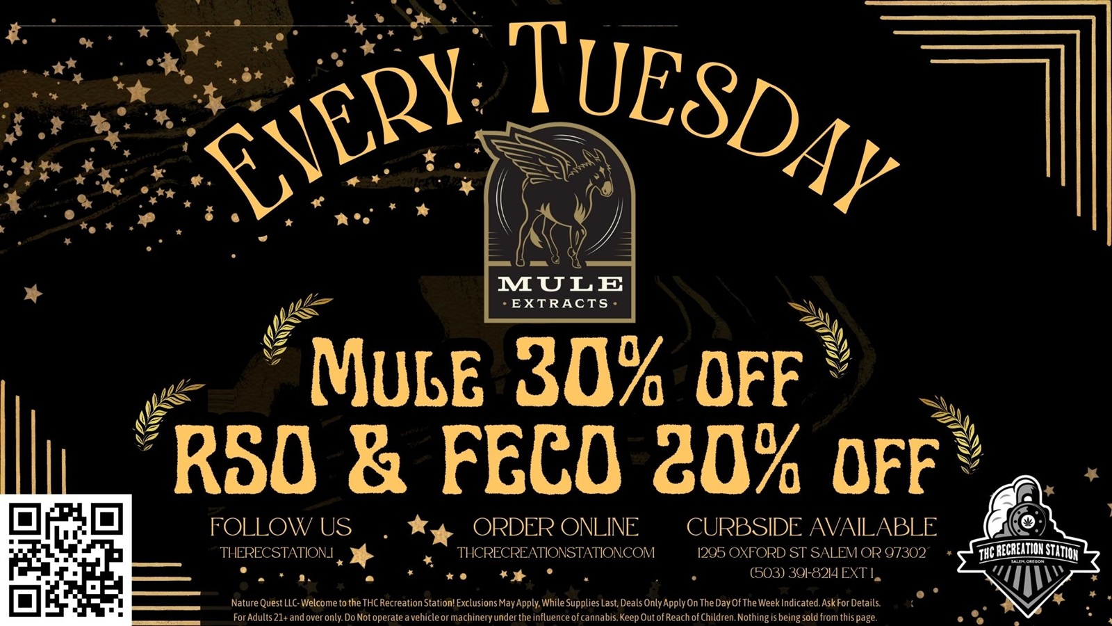 MULE EXTRACTS RSO FEC3 211 OFF ORDER ONLINE CURBSIDE AVAILABLE THCRECREATIONSTATION.COM 1295 OXFORD ST SALEM OR 97302 41 it. a 503 391-8214 EXT I. Nature Quest LLC- Welcome to the THC Recreation Station Exclusions May Apply While Supplies Last Deals Only ApplyOn The Day Of The Week Indicated.Ask For Details. For Adults 21 and over only. Do Not operate a vehicle or machinery under the influence of cannabis. Keep Out of Reach of Children. Nothing is being sold from this page. / Tuesday brings you 30% Off Mule Extracts & 20% Off RSO/FECO!Mule Extracts and Patients Tuesday! Get 30% off all Mule Extracts products and 20% off RSO/FECO! Also, get 3x stamps for Mule Extracts purchase!