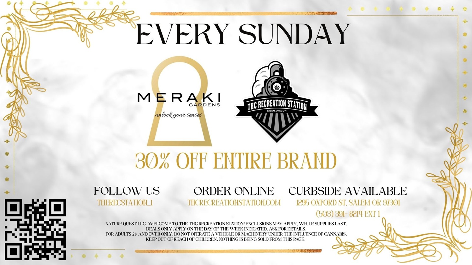 EVERY SUNDAY MERAKI GARDENS 301 OFF MIRE BRAND FOLLOW US -i1ii3REGsTAtio1 l ORDER ONLINE CURBSIDE AVAILABLE TIICRECREATIONSTATION.COM 155 OXFORD ST SALEM OR 91 503 391- 81111X11 NATURE QUEST II.C- WELCOME TO THE THC RECREATION STATION EXCLUSIONS MAY APPI Y. WHILE SUPPLIES LAM. DEALS ON Y APPLY ON THE DAY OF THE WEEK INDICATED. ASK FOR DETAIL S. FOR ADUITS 21. AND OVER ONI Y. DO NOT OPERATE A VEHICLE OR MACHINERY UNDER THE INFLUENCE OF CANNABIS. KEEP OUT OF REACH OF CHILDREN. NOTHIM IS BEING SOLD MON I THIS PAGE. / Meraki Sunday Brings Big Discounts!On Sundays ALL Meraki Gardens products & ALL Farmer's Friend products are now 30% off. Also, ALL Tinctures and Drinks are 10% Off. Get 3X Stamps For Meraki Purchases!