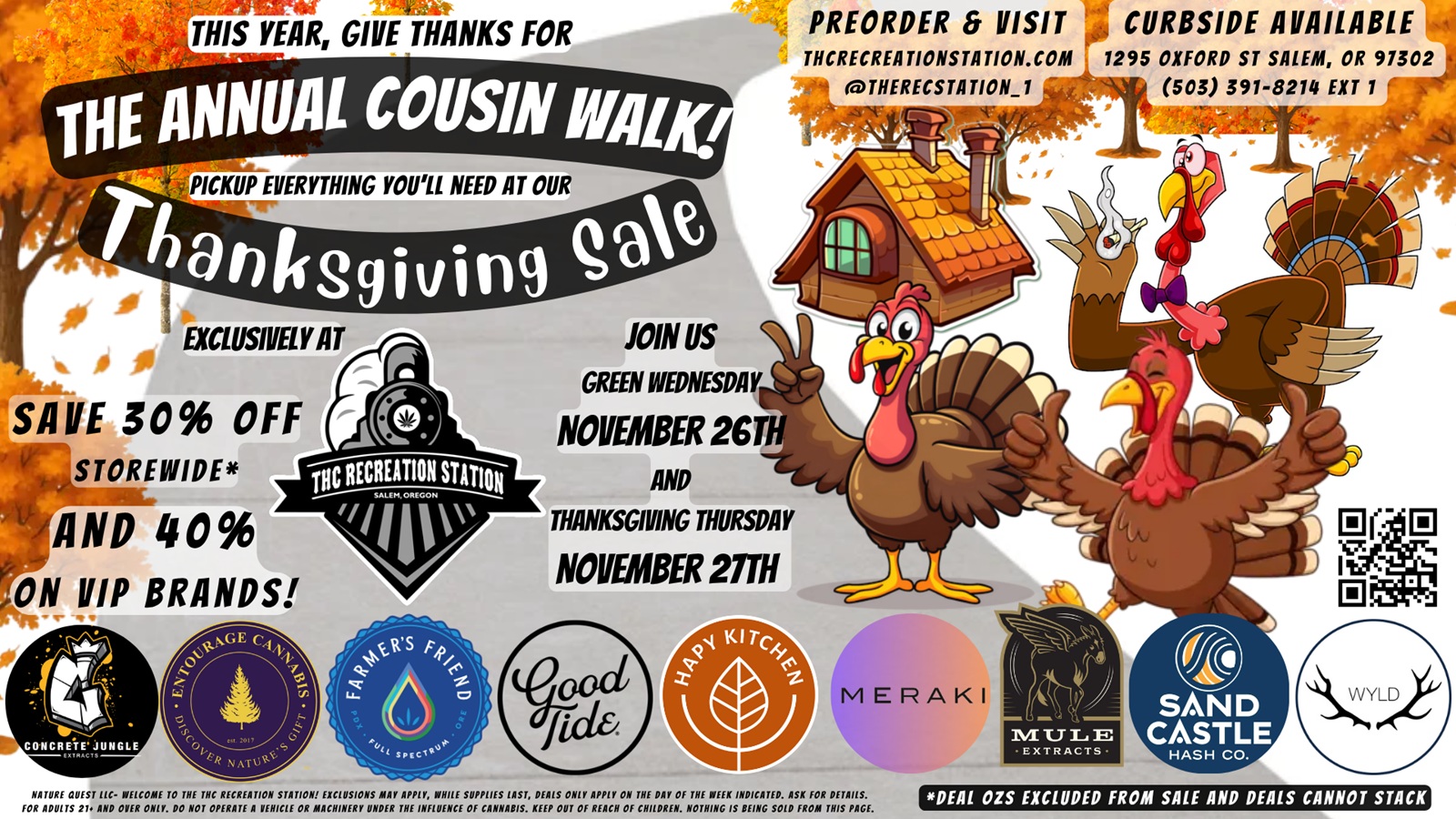 THIS YEAR GIUrTHANKS FOR PREORDER VISIT CURBSIDE AVAILABLE THCRECREATIONSTATION.COM 1295 OXFORD ST SALEM OR 91302 OTHERECSTATIONl 503 391-8214 EXT 1 NNUAI COUSIN Nalic ICKUP EVERYTHING YOULL NEED AT OUR anifSgiving qal i .0 --- EX f aUSNELY AT nil. JOIN US 6 GREEN WEDNESDAY V SAVE 30 OFFNOVEMBER 26TH v STOREIVIDE IOC RECREATION STATION AND SALEM AMON u--/AND 40 fly THANKSGIVING THURSDAY ON VIP BRANDS NOVEMBER 21TH 0 MERAKI CONCRETE JUNGLE --Cl MULE EXTRACTS SAND CASTLE HASH CO. NATURE QUEST TIC- WELCOME TO THE NC RECREATION STATION EXCLUSIONS MAY APPLY WHILE SUPPLIES LAST DEALS ONLY APPLY ON THE PAY Of THE WEEK INDICATED. ASK FOR DETAILS. FOR ADULTS 21. AND OVER ONLY. DO NOT OPERATE A VEHICLE OR MACHINERY UNDER THE INFLUENCE Of CANNABIS. KEEP OUT Of REACH Of CHILDREN. NOTHING IS BEING SOLD FROM THIS PAGE. DEAL OZS EXCLUDED FROM SALE AND DEALS CANNOT STACK / Today, you get 30% off storewide and up to 40% off select brands!Green Wednesday's Sales Event brings you 30% Off Storewide & 40% Off our VIP besties' brands including Concrete Jungle, Entourage, Farmer's Friend Extracts, Good Tide, Hapy Kitchen, Meraki, Mule, Sand Castle & WYLD! We will be open 10a to 10p. You can have your orders ready for pickup by using Leafly and other services to make online orders. Also, call orders in to (503)391-8214 X-1 or visit us on the web @ https://thcrecreationstation.com/