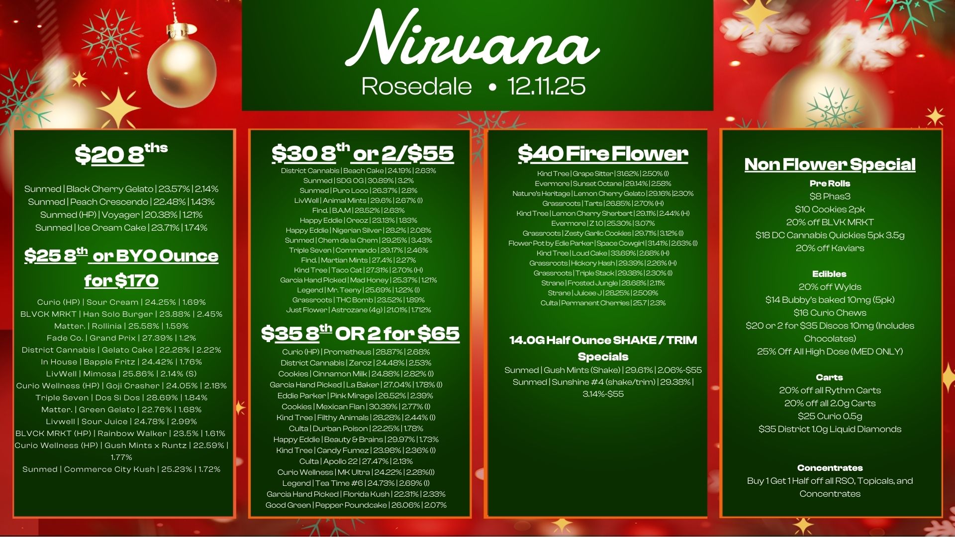$20 aths Sunmed I Black Cherry Gelato 1 23.5712.14 Sunmed 1 Peach Crescendo 1 22.4811.43 Sunmed HP I Voyager 120381121 Sunmed 1 Ice Cream Cake 1 23.7111.74 $25 E0 or BYO Ounce for $170 Curio HP I Sour Cream 124.25 11.69 BLVCK MRKT I Han Solo Burger 23.88 12.45 Matter. I Rollinia I 25.5811.59 Fade Co. 1 Grand Prix I 27.3911.2 District Cannabis I Gelato Cake 1 2228 12.22 In House 1 Bapple Fritz 124.428 11.76 LivWell I Mimosa 125.86 12.14 S Cur. Wellness HP I Goji Crasher 124.05 12.18 Triple Seven I Dos Si Dos 1 28.69 11.84 Matter. I Green Gelato 122.768 11.68 Livwell I Sour Juice 124.78 1 2.99 BLVCK MRKT HP I Rainbow Walker I 23.511.61 she Wellness HP 1 Gush Mints x Runtz 122.59 I 1.77 Sunmed I Commerce City Kush I 252311.72 mectiza Rosedale 12.11.25 $30 8t or 2/$55 District Cannabis Beach Cake 1 24.1912.63 Sunmed 1 SDG OG130.8913.2 Sunmed 1 Puro Loco 126.37128 LivWell 1 Animal Mints 129.6 1 267 I Find. BAM 12852 12.63 Happy Eddie 1 Oreoz 123.131183 Happy Eddie Nigerian Silver 128..12.08 Sunmed Chem de la Chem 129.2513.43 Triple Seven 1 Commando 129.17 1246 Find. 1 Martian Mints 127A 1227 Kind Tree 1 Taco Cat 127.31 12.70 H Garcia Hand Picked 1M. Honey 125.371121 Legend I Mr. Teeny 125.691122 Grassroots 1 THC Bomb 123.52 11.89 Just Flower 1 Astrozane 4g 1 210.11712 $3513t OR 2 for $65 Cur. HP I Prometheus 128.8712.68 District Cannabis I Zeroz 124.481 2.53 Cookies Cinnamon Milk 124.8812.8201 Garcia Hand Picked I La Baker 127.041078 I Eddie Parker I Pink Mirage 126.5212.39 Cookies Mexican Flan I 30.3912.77 I Kind Tree I Filthy Animals I 28.281 2.44 I Cults I Durban Poison 122.2511.7. Happy Eddie I Beauty. Brains 129.97 11.73 Kind Tree1Candy Fumez 123.98 12.36I Cults I Apollo 22 I 27.4712.13 Curio Wellness I MK Ultra 1242281228W Legend I Tea Time 6 I 24.731 269 I Garcia Hand Picked I Florida Kush122.3112.33 Good Green I Pepper Poundcake I 26.061207 $40 Fire Flower Kind Tree Grape Sitter 131.6212.50I Evermore Sunset Octane 129.141258 Natures Heritage 1Lemon Cherry Gelato 129.161230 Grassroots 1 Tarts 1 26.851 270 H Kind Tree Lemon Cherry Sherbert 129111 244 H Evermore 1 Z 1.0 125.3013.07 Grassroots 1 Zesty Garlic Cookies 297113.12 I Flower 1 by Edie Parker Space Cowgirl 131.41 1263I Kind Tree 1 Loud Cake 133.691268H Grassroots 1 Hickory Hash 129.39 1226H Grassroots Triple Stack 129.3812.30 Strane 1 Frost. Jungle 128.68121. Strane 1 Juic. J 12825 12509 Cults Permanent Cherries 1 25.71 23 14.0G Half Ounce SHAKE / TRIM Specials Sunmed I Gush Mints Shake 1 29.61 12.06-$55 Sunmed Sunshine 4 shake/trim 1 29.381 3.14355 Non Flower Special Pre Rolls $8 Phas3 $10 Cookies 2pk 20 off BLVK MRKT $18 DC Cannabis Quickies 5pk 3.5g 20 off Kaviars Edibles 20 off Wylds $14 Bubbys baked 10n-1g 5pk $16 Curio Chews $20 or 2 for $35 Discos 10mg Includes Chocolates 25 Off All High Dose MED ONLY Carts 20 off all Rythm Carts 20 off all 2.0g Carts $25 Curio 0.5g $35 District 1.0g Liquid Diamonds Concentrates Buy 1 Get 1 Half off all RSO Topicals and Concentrates / 