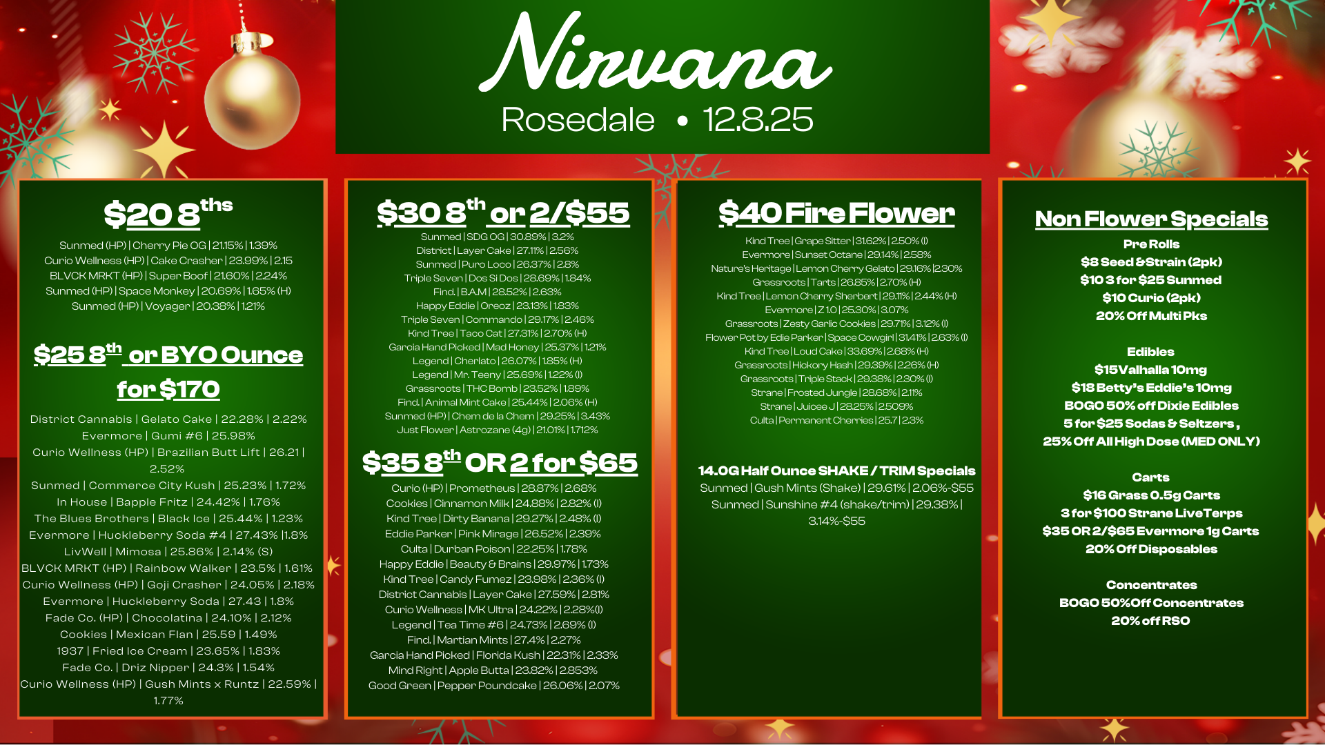 $20 8ths Sunmed HP I Cherry Pie OG 2t15 11.39 Curio Wellness HP I Cake Crasher 123.99 1215 BLVCK MRKT HP I Super Boof 121.60 1224 Sunmed HP I Space Monkey 120.69 11.65 H Sunmed HP I Voyager 120.350 1121 $25 eth or BYO Ounce for $170 District Cannabis I Gelato Cake 122.28 I 2.22 Evermore I Gumi 6 125.98 Curio Wellness HP I Brazilian Butt Lift 1 26.211 2.52 Sunmed I Commerce City Kush 125.2311.72 In House I Bapple Fritz 1 24.42 11.76 The Blues Brothers I Black Ice 125.4411.23 Evermore I Huckleberry Soda 4 127.43 11.8 LivWell I Mimosa 125.86 1 2.14 5 BLVCK MRKT HP I Rainbow Walker 1 23.511.61 Curio Wellness HP I Goji Crasher 124.05 12.18 Evermore I Huckleberry Soda 127.4311.8 Fade Co. HP I Chocolatina 1 24.10 12.12 Cookies I Mexican Flan 1 25.59 11.49 1937 1 Fried Ice Cream 1 23.6511.83 Fade Co. I Driz Nipper 1 24.3 11.54 Curio Wellness HP I Gush Mints x Runtz 122.59 1.77 Rosedale 12.3.25 $308th or 2/$55 Sunmed1SDG OG I 30.891 3.2 District I Layer Cake127.1112.56 Sunmed1Puro Loco 1262712.8 Triple Seven 1 Dos Si Dos 128.6911.84 Find.1BAM1285212.63 Happy EddielOreoz123.1311.83 Triple Seven I Commando 129.17 12.46 Kind Tree I Taco Cat1273112.70 H Garcia Hand Picked I Mad Honey 125.371121 LegendlCherlato126.07411.85 H Legend I Mr. Teeny 125.69 1122 I Grassroots I THC Bomb 123.52 11.89 Find.1Animal Mint Cake125.4412.06 H Sunmed HP I Chem de la Chem 12925 13.43 Just Flower I Astrozane 4g1 21er/011.712 $35 13th OR 2 for $65 Curio HP I Prometheus 128.87 1268 Cookies I Cinnamon Milk 1 24.881 2.82 I Kind Tree I Dirty Banana 129.27 1248 I Eddie Parker I Pink Mirage 126E212.39 Culta I Durban Poison 122.25 11.78 Happy Eddie I Beauty Brains 1 29.97 11.73 Kind Tree I Candy Fumez 123.98 1236 I District Cannabis I Layer Cake 127.59 12.81 Curio Wellness I MK Ultra 1 2422 1 2281 Legend I Tea Time 6 124.731269I Find. I Martian Mints127412.27 Garcia Hand Picked I Florida Kush 122.31 1233 Mind Right I Apple Butta 123.8212.853 Good Green I Pepper Poundcake 126.06 1207 $40 Fire Flower Kind Tree I Grape Sitter131.6212.50 I Evermore I Sunset Octane 1291412.58 Natures Heritage I Lemon Cherry Gelato129161230 Grassroots I Tarts 126.851270H Kind Tree I Lemon Cherry Sherbert 129.111244H Evermore I Z 1.0125.30 13.07 Grassroots I Zesty Garlic Cookies129.7113.120 Flower Pot by Edie Parker I Space Cowgirl 31411263 I Kind Tree I Loud Cake 133.691268H Grassroots1Hickory Hash129.391226-1 Grassroots I Triple Stack129.3812.3174 I StranelFrostedJungle128.6812.1rA StranelJuiceeJ1282512.509 Culta I Permanent Cherries 125.7122 14.00 Half Ounce SHAKE /TRIM Specials Sunmed I Gush Mints Shake129.6112.06-$55 Sunmed I Sunshine 4 shake/trim 129.38 I 3.14-$55 Non Flower Specials Pre Rolls $8 Seed Strain 2pk $103 for $25 Sunmed $10 Curio 2pk 20 Off Multi Pks Edibles $15Valhalla 10mg $18 Bettys Eddies 10mg BOGO 50 off Dixie Edibles 5 for $25 Sodas Seltzers 25 Off All High Dose MED ONLY Carts $16 Grass 0.5g Carts 3 for $100 Strane LiveTerps $35 OR 2/$65 Evermore 1g Carts 20 Off Disposables Concentrates BOGO 50Off Concentrates 20 off RSO / 