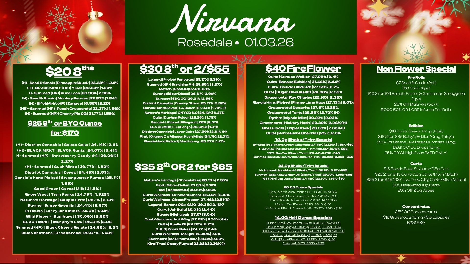 $20 8ths H- Seed Et StrainlPineapple Skunk 123.2311.24 H- BLOCK MRKTHP1Yikez120.5311.86 H- Sunmed HP1PuroLoco123.9312.98 H-Seed Er StrainlMonkey Berries122.8311.84 H-BlckMrkt HP12agave116.8812.21 HS-Sunmed HPI Peach Crescendo 123.2711.99 H-SunmedHP1Cherry Pie OG 121.7711.59 $25 Bth or BYO Ounce for $170 H- District Cannabis Gelato Cake 124.1412.6 HI- BLOCK MRKT 1 BLVCK Runtz 124.0713.41 H- Sunmed HP 1 Strawberry Candy 4126.06 I 2.27 H- Sunmed Gush Mints 129.7711.96 District Cannabis 1 Zero. 1 24.4812.53 Garcias Hand Picked 1 Swampwater Fumez 125.11 1.68 Good Green Cereal Milk 121.51 Grow West Twin Peaks 124.7911.922 Natures Heritage 1 Bapple Fritz 125.112.18 Strane 1 Super Gremlin 124.4112.67 In House Larry Bird Mints 124.611.94 Wild Flower 1 Starburst 130.0612.89 BLVCK MRKT 1 Murphys Law 125.8113.08 Sunmed HP 1 Black Cherry Gelato 124.6512.3 Blues Brothers 1 Dreadbread 122.6711.68 Rosedale 01.03.26 Legend Project Pancakes 128.1712.39 Sunmed HP I Sunshine 4129.9513.37 Matter. I Dosi OG 127.913.1 Sunmed ISour Diese1126.3112.96 Sunmed S 05129.3112.5G District Cannabis Cherry Chem 125.1713.36 Garcia Hand Picked I LA Baker 127.0411.78 1 Nature Heritage 1 ONYCD 3.0124.1613.27 Cults I Durban Poison 122.2511.78 Garcia H. Picked I 1Ningsuit12612.01 BLOCK MRKT I LaForge125.81d11.81 Distinct Cannabis Layer Cake 127.5912.81H Find. Orange Z x Mimosa Kush Mints 124.1912.01 Garcia Hand Picked I Mad Honey I 25.3711.21 $35 8th OR 2 for $65 Natures Heritage I Chocolatina 128.1912.35 Find. Silver Dollar 131.8813.16 Find.lAsphalt OG 130.5112.86 Curio Wellness I Crimson Sunset125.0613.19 Curio Wellness I Closet Freezer 127.4612.515 Legend Banana OG x GM0129.2112.13 Curio IJah Bulla129.0312.44 StranelHighaleah127.9713.04 Curio VVellnesslHotVVing127.9812..7461-1 CultalApollo 22124.3312.21 B.A.B1ZnovvFlakes124.7712.4 Curio VVellnessIMargie128.4212.0 Evermore Ilce Cream Cake 128.312.83 Kind TreelCandy Fumez123.9812.36I CultalSundae Walker 127.9813.4 Cults Banana Bubbles 131.4612.44 Cults 1 Dosidos 22-22127.5912.7 Cults /Sugar Biscuits9126.6612.55 Grassroots 1 Ray C631188125.1612.38 Garcia Hand Picked I Finger Lime Haze 127.1313.01. Grassroots1Novarine127.912.89 Grassroots1Tarts126.8512.70H Rythm1Mystic Mint 130.2212.93 Grassroots1HickoryHash129.3912.26H Grassroots1TripleStack129.3812.301 CultalPerrnanentCherries125.712.3 14.0g Shake/Trim Special IH-Knd Tree Guava Cream Cake Shake/Trim I 23.5191.35-$50 I- Sunmed I Purple Puneh Shake/Trim128.8613.15-$55 19371 Gas Tax Shake/Trim 20.4411.73 - $45 Sunmed I Commerce Ciiy Kush ShaketTrim126.92512.08- $55 28.0g Shake/Trim Special H- Sunmed Sunshine 4 Shake/Trim132.1213.15-$95 Sunmed I GMO x Skyvvalker OG Shake/Trim1292011.95-$95 1937 HP I Cap Junky Shake/Trim122.7011.79-$80 28.0G Ounce Specials Dyck MrktI Candy Panties HP 1 lasrxIti7. 5120 Dyck M.1 Cherri Limez HP117.76.11.17- $120 Uvwell I Gelato Animal Mints 128.391147-$155 Matter. Devil Driver 123.111334-$160 H- Sunmed I Peach Crosceckp HP I 20.971134 - $120 14.0G Half Ounce Specials 1- Hind Tree I MA Time ttR R79 I 27 S. ULSurffr.d 1 Papaya OG 1409112 855.1 Lih5so OH Sunmed I Ice Cream Cake 14 091127.981 2.43 I-S90 - h./Dr. I Divided Sky191 20.0711.32370 Cults I Sugar Biscuits X Z 129.99 I 224 -$130 t.tal M413E7.1355. -15135 Non Flower Special Pre Rolls $7 Seed Strain 2pk $10 Curio 2pk $10 2 for $16 Belushi Farms Gentlemen Smugglers 2pk 20 Off Multi Pks 5pk B.0 50 Off LORE Infused Pre Rolls Edibles $16 Curio Chews10mg 10pk $18 2 for $35 Bettys Eddies10mg Taffys 20 Off Strane Live Resin Gummies10mg B2G10.01Do Drops10mg 25 Off All High Dose MED ONLY Carts $16 Beezle Buzz Nectar 0.5g Cart $25 2 for $45 Curio 0.5g Carts Mix n Match $25 2 for $451937 Live Terp 0.5g Carts Mix n Match $35 Hellavated1.0g Carts 20 Off 20g Vapes Concentrates 25 Off Concentrates $18 Grassroots10mg RSO Capsules B2G1RSO / 
