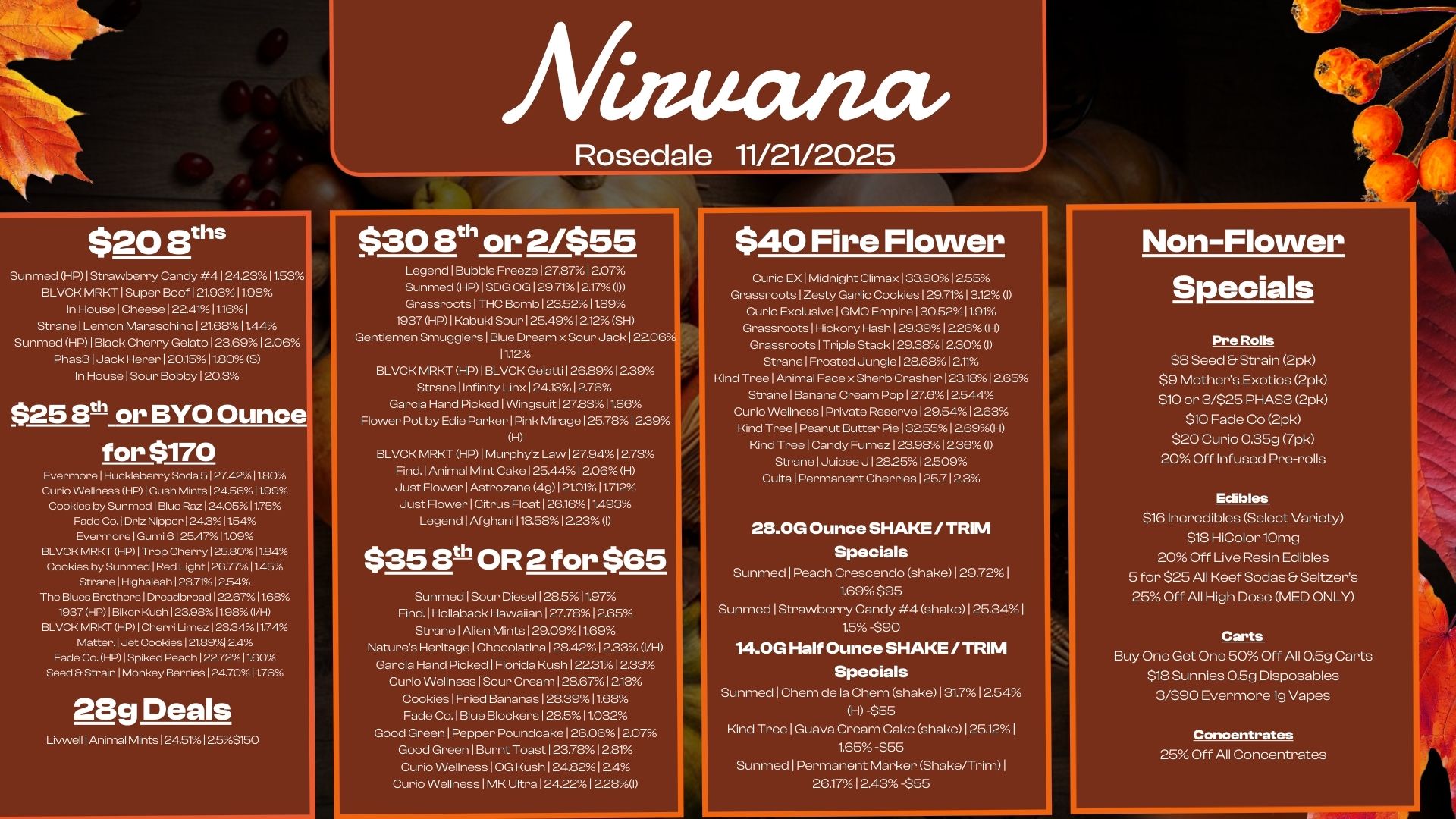 $20 13ths Afiamana - Sunmed HP I Strawberry Candy 4 I 24.2311.53 BLVCK MRKT 1 Super Boof I 21.931198 In House 1 Cheese 122.4111.161 Strane 1 Lemon Maraschino 121.6811.44 Sunmed HP I Black Cherry Gelato I 23.6912.06 Phas3 1 Jack Herer 120.1511.80 S In House Sour Bobby 120.3 $25 8t or BYO Ounce for $170 EvermorelHuckleberry Soda 5127.42 11.80 Curio Wellness HP I Gush Mints I 24.561199 Cookies by Sunmed I Blue R.124.0511.75 Fade Co.1Driz Nipper124.311.54 Evermore I Gumi 6 I 25.471109 BLVCK MRKT HP I Trop Cherry I 252011.84 Cookies by Sunm.1Red Light126.7711.45 StranelHighaleah I 234.1254 The Blues Brothers1Dreadbread122.67 11.68 1937 HP1Biker Kush I 239811980/H BLVCK MRKT HP I Cherri Limez123.3411.74 Matter. Jet Cookies 121.8912A Fade Co. HP1Spiked Peach I 227211.60 Seed Er StrainlMonkey Berries I 24.701176 28g Deals Livwell I Animal Mints I 24.511255150 $30 ath or 2/$55 Legend I Bubble Freeze I 27.871 2.07 Sunmed HP I SDG OG 129.7112.17 OD Grassroots 1 THC Bomb 1 23.5211.89 1937 HP1 Kabuki Sour I 25.491212 SH Gentlemen Smuggle 1 Blue Dream x Sour Jack 122.06 11.12 BLVCK MRKT HP I BLVCK Gelatti 126.8912.39 Strane Infinity Linx I 24.1312.76 Garcia Hand Picked 1 Wingsuit 127.83 11.86 Flower Pot by Edie Parker Pink Mirage 125.78 12.39 H BLVCK MRKT HP 1 Murphyz Law I 27.9412.73 Find. I Animal Mint Cake 125.441 2.06 H Just Flower I Astrozane 49121.0111.712 Just Flower I Citrus Float 1 26.1611.493 Legend I Afghani 118.5812.23 I $356thOR 2 for $65 Sunmed Sour Diesel 128.511.97 Find. I Hollaback Hawaiian 127.7812.65 Strane I Alien Mints 129.0911.69 Natures Heritage 1 Chocolatina 128.4212.33 VH Garcia Hand Picked I Florida Kush 1223112.33 Curio Wellness I Sour Cream 128.6712.13 Cookies I Fried Bananas 1 28.3911.68 Fade Co. 1 Blue Blockers I 28.511.032 Good Green 1 Pepper Poundcake 126.0612.07 Good Green I Burnt Toast 123.7812.21 Curio Wellness 10G Kush 124.8212.4 Curio Wellness 1 MK Ultra 124.22 12281 $40 Fire Flower Curio EX I Midnight Climax 133.9012.55 Grassroots Zesty Garlic Cookies I 29.7113.12 I Curio Exclusive 1 GMO Empire 1 30.5211.91 Grassroots I Hickory Hash 129.39 1226 H Grassroots I Triple Stack 129.381 220 I Strane I Frosted Jungle 1 28.681211 Kind Tree I Animal Face x Sherb Crasher 123.1812.65 Strane I Banana CIN321 Pop 1 27.612.544 Curio Wellness I Private Reserve 129.5412.63 Kind Tree I Peanut Butter Pie 13255 1269H Kind Tree I Candy Fumez I 23.9812.36 I Strane I Juicee J 12.512.509 Culta I Permanent Cherries 125.7123 213.0G Ounce SHAKE /TRIM Specials Sunmed I Peach Crescendo shake 129.72 I 1.69 $95 Sunmed I Strawberry Candy 4 shake 125.34 1.5 -$90 14.0G Half Ounce SHAKE / TRIM Specials Sunmed Chem de la Chem shake 131.7 I 254 H -$55 Kind Tree Guava Cream Cake shake 1 25.12 I 1.65 -$55 Sunmed 1 Permanent Marker Shake/Trim I 26.17 1 243 -$55 Non-Flower Specials Pre Rolls S8 Seed Strain 2pk $9 Mothers Exotics 2pk $10 or 3/$25 PHAS3 2pk $10 Fade Co 2pk $20 Curio 0.35g 7pk 20 Off Infused Pre-rolls Edibles $16 Incredibles Select Variety $18 HiColor10mg 20 Off Live Resin Edibles 5 for $25 All Reef Sodas Seltzers 25 Off All High Dose MED ONLY Carts Buy One Get One 50 Off All 0.5g Carts $18 Sunnies 0.5g Disposables 3/990 Evermore 1g Vapes Concentrates 25 Off All Concentrates / 