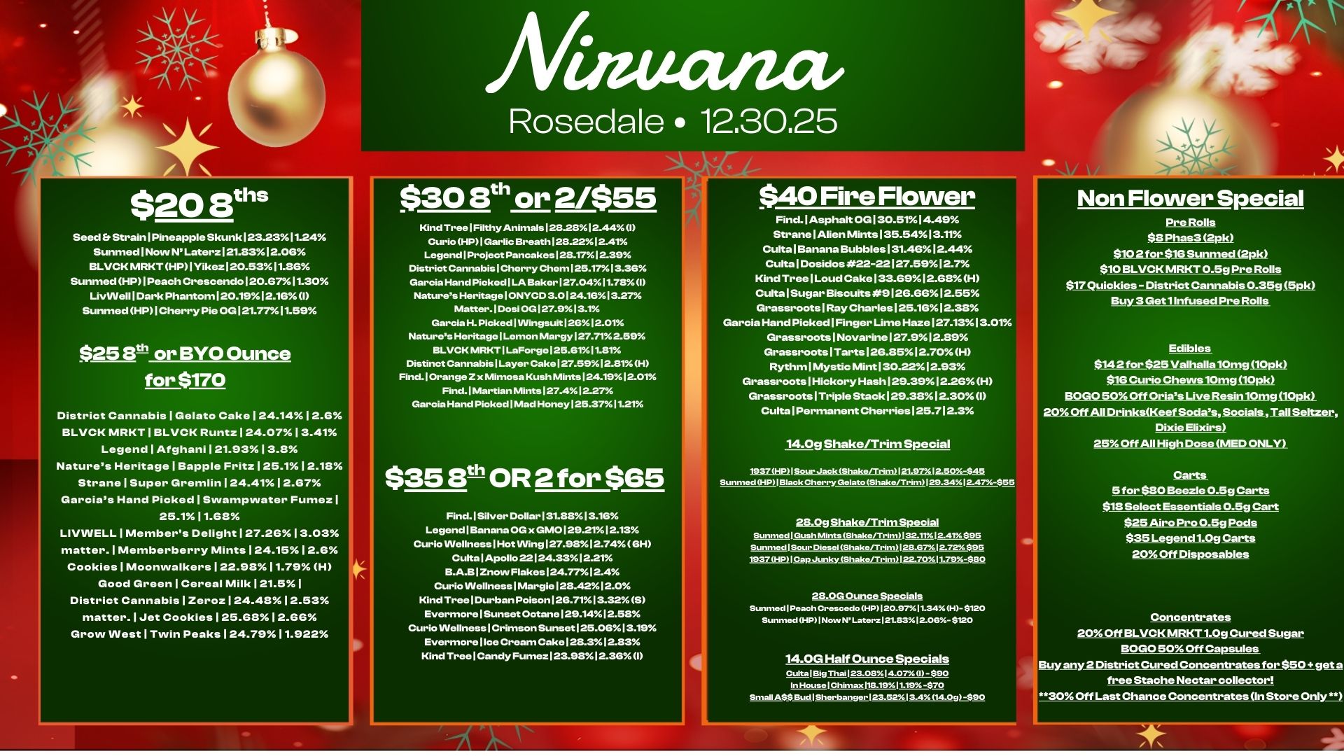 $20 aths Seed Strain I Pineapple Skunk123.2311.24 Sunmed I Now NLaterzI21.8312.06 BLVCK MRKT HP I YikezI20.5311.86 Sunmed HPI Peach Crescendo120.67A 11.30 LivVVelll Dark Phantom120.1912.16 I Sunmed HP I Cherry Pie OGI21.7711.59 $25 Bth or BYO Ounce for $170 District Cannabis I Gelato CakeI24.1412.6 BLVCK MRKT I BLVCK Runtz I 24.0713.41 Legend I Afghani I 21.9313.8 Natures Heritage I Bapple Fritz I 25.112.18 Strane I Super GremlinI24.4112.67 Garcias Hand Picked I Swampwater FumezI 25.111.68 LIVINELLIMembers Delight I 27.2613.03 matter. I Memberberry MintsI24.1512.6 Cookies I Moonwalkers I 22.9811.79 H Good Green I Cereal Milk 121.5 I District Cannabis I Zeroz 124.48 12.53 matter. I Jet CookiesI25.6812.66 Grow West I Twin Peaks I 24.7911.922 Rosedale 12.30.25 $30 St or 2/$55 Kind Tree Filthy Animals128.2812.44 I Curio HP I Garlic Breath 128.2212.41 Legend1Project Pancakes 128.1712.39 District Cannabis Cherry Chem125.1713.36 Garcia Hand Picked I LA Baker127.0411.78 I Natures HeritageIONYCID 3.0124.1613.27 Matter. Cosi 06127.913.1 Garcia H. Picked 1 INingsuit 1261.01 Natures Heritage I Lemon Margy127.712.59 BLVCK MRKT I LaForge125.8111.81 Distinct Cannabis Layer Cake 127.5912.81H Find.10range Z x Mimosa Kush Mints 124.1912.01 Find. I Martian Mints127.412-27 Garcia Hand Picked I Mad Honey125.3711.21 $40 Fire Flower Find.lAsphalt OGI30.5114.49 Strane Alien Mints 135.5413.11 Cults I Banana Bubbles 131.4612.44 Cults I Dosidos 22-22127.5912.7 Kind Tree I Loud Cake133.6912.68 H CultalSugar Biscuits 9126.6612.55 Grassroots I Ray Charles 125.1612.38 Garcia Hand Picked I Finger Lime Haze 127.1313.01 Grassroots I Novarine127.912.89 Grassroots ITarts126.8512.70H Rythml Mystic MintI30.2212.93 Grassroots Hickory Hash129.3912.26H Grassroots I Triple Stack129.3812.30I Culta Permanent Cherries 125.712.3 14.0g Shake/Trim Special Non Flower Special ProRolls $8 Phas3 2p $102 for $16 Sunmed 2p15 $10 BLVCK MRKT 0.5g Pre Rolls $17 Quickies - District Cannabis 0.35g1$ plk Buy 313kot1 irifused Pre Rolls Edibles $142 for $25 Valhalla 10m2 SIOPis $IG Curio Chews 10mgt10pk BOGO 50 Off Crises Uwe Resin10mg.10pkt 2001tAll DrinkelKosttSocialsSostials.TALUItzer Dixie Elixirs 25 Off All High Dose MED ONLY $35100R2 for $65 Find. I Silver DollarI31.8813.16 LegendlBanana OG x GM0129.2112.13 Curio Wellness I Hot Wing 127.9812.746H CuttalApollo 22124.3312.21 B.A.B I Znovv Flakes124.7712.4 Curio Wellness I Margie128.4212.0 Kind Tree I Durban Poison 126.7113.32 3 Evermore Sunset Octane 129.1412.58 Curio Wellness Crimson SunsetI25.0613.19 Evermore I Ice Cream Cake 128.312.83 Kind Tree I Candy Fumez123.9812.36 I Sunmeid HP VIsiok Cherry Geist. SZ./Trim14t2S-$55 28.0g Shake/Trim Special Sunrned1 Gush Mints Shaks/Trs.132.11Y.12.41$95 Sunmed 1 Sour Diesel Shskerr.mI28 8712.72895 19371E/ Cap JunkyjahakoMw1122.70v. It. $80 28.0G Ounce Specials Sunmed I Peach Cress.. HP120.97.11.34H- $120 Sunmed HP1Now NLatoz121.8312.065- $120 14.0G Half Ounce Specials ciAt.11 Th.123.0814.07 I - $90 In House I Ch...11819Y1119 -$70 Small A$S Bud 1 Shorbangsr123.5.13.4 14.09890 Carts 5 for $80 Ekiezle 0.5g Carts $18 Select Essentials 0.5g Cart $25Airo Pro 0.5g pods $35 Legend 1.0g Carts 20 Off Disposables Concentrates 20 Off BLVCK MRKT 1.0g Cured Sugar BOLO 50 Off Capsules 3 0 Off Last Chance Concentrates In Store Only. / 