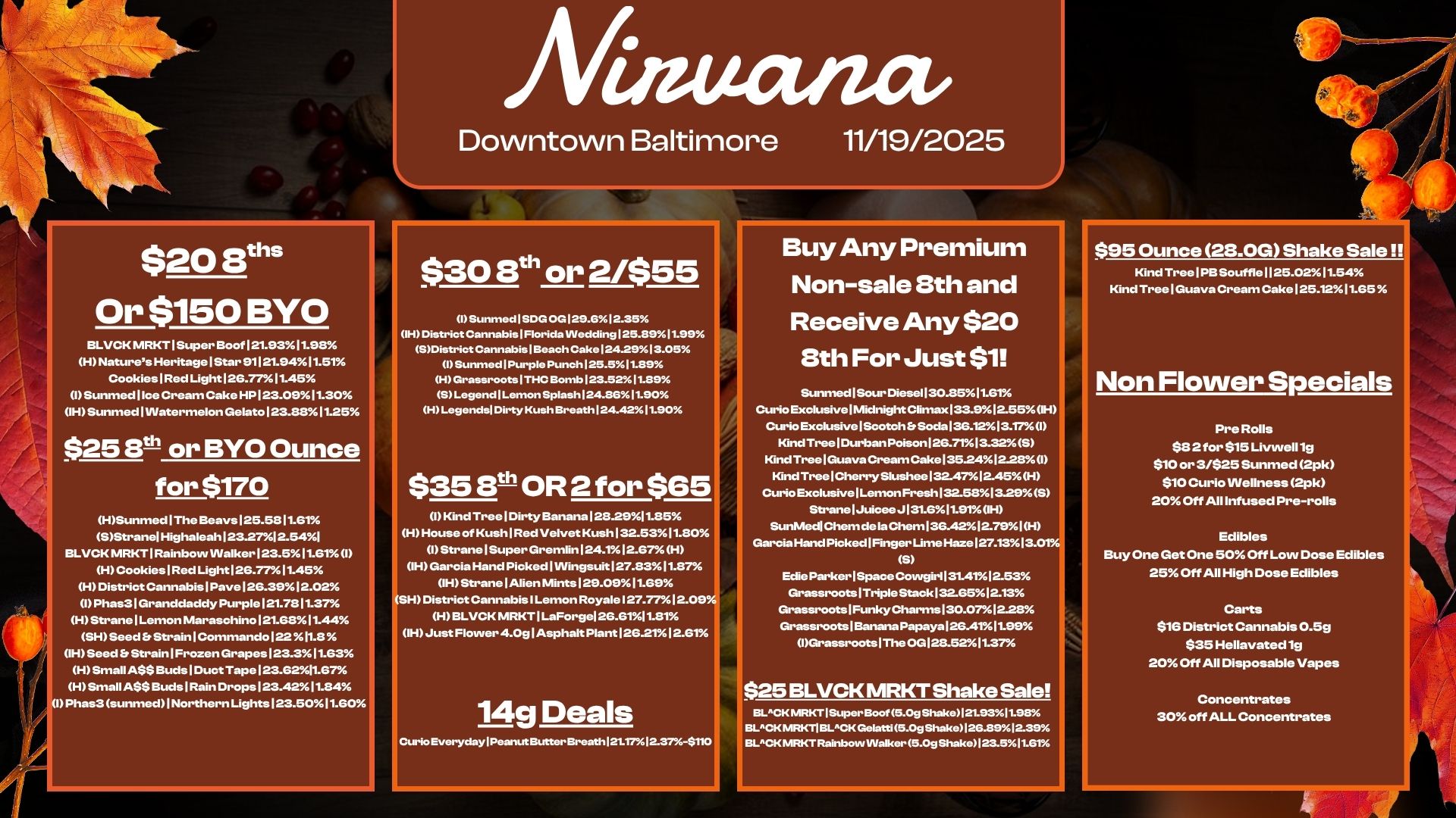 $20 Eel Or $150 BYO BLVCK MRKT 1 Super Boof 121.9311-98 H Natures Heritage I Star 91121-9411.51 Cookies I Red Light I 2G-7711.45 I Sunmed I Ice Cream Cake HP 123.0911.30 OH Sunmed I Watermelon Gelato 1 23.138 11.25 $25 8t- or BYO Ounce for $170 HSunmed I The Beays 125-58 11.61 SStranelHighaleah 123.2712.541 BLVCK MRKT I Rainbow Walker I 23.5 11.61 I H Cookies 1 Red Light 126.77 11.45 H District Cannabis 1 Pave 12.G..39 12.02 I Phas3 I Granddaddy Purple 1 21.78 11.37 H Strane I Lemon Maraschino 121.6811.44 SH Seed Er Strain I Commando 122 I1.8 OH Seed Strain I Frozen Grapes 123.3 1153 H Small ASS Buds I Duct Tape 123.6211.67 H Small A$S Buds 1 Rain Drops 123.4211.84 1 Phas3 sunmed Northern Lights 123.5011.60 Matta/act Downtown Baltimore 11/19/2025 $30 8th or 2/$55 Sunmed I SCIG 0G125.612.35 IH District Cannabis Florida Wedding 125.8911.99 SDistrict Cannabis I Beach Cake 124.2513.05 Sunmed Purple Punch 125.511.89 H Grassroots I THC Bomb I23.5211.85 S Legend I Lemon Splash 124.861.90 H Legends/ Dirty Kush Breathl24.4211.50 $35 5th OR 2 for $65 0 Kind Tree Dirty Banana I 28-2911.85 H House of Kush I Red Velvet Kush 132.5311.80 0 Strane I Super Gremlin 124.112.67 H OH Garcia Hand Picked 1 Wingsuit 127.8311.87 IHStrane Alien Mints 129.0911.69 SN District Cannabis I Lemon Royale 127.7712.09 H BLVCK MRKT 1 LaForgel 2561.11.81 IH Just Flower 4.0g I Asphalt Plant 1252-112.6T 14g Deals Curio Everyday I Peanut ButbarBreath I 21.17 laBrh-S. Buy Any Premium Non-sale Sth and Receive Any $20 Sth For Just $1 SunmedlSour Diesell3o35Itern Curio Exclusive Midnight Climax 133.1312-55H Curio Exclusive I Scotch ft Soda 136.123.17I Kind Tree I Durban Poison 126.7113.32S IGnd Tree I Guava Cream Cake135.2412-28A 0 IGnd Tree I Cherry Slushee 132.4712.45H Curio Exclusive I Lemon Fresh 32.581329S Strane I Juicee J 1316I1.91 OH SunMedl Chem de la Chem136.4212.79 I H Gam. Hand Pk Edie Parker I Space girl I 31.4112.53 ked Finger Lime Haze 127.1313.01 S Cowgirl Grassroots1Triple Stack 1..6512.13 Grassroots 1Funky Charms 130.07228 Grassroots 1E3anana Papaya I 2GA111.99 Grassroots I The oa128.5211.37 $25 BLVCK MRKT Shake Sale BLACK MRKT ISuperBoof 5.0g Shake121.931198. BLACK MKT BLACK Ge latti 5.0g Shako126.891239 BLACK MRKT Rainbow walker 5.0g Shake123.511.61 $95 Ounce 28.0G Shake Sale Kind Tree I PBSouffle 1125.0211.54 Kind Tree I Guava Cream Cake 125.1211-55 Non Flower Specials Pre Rolls $S 2 for $15 Livwell lg $10 or 3/$25 Sunmed 2pk $10 Curio wellness 2pk 20 Off All Infused Pre-rolls Edibles Buy One Get One 50 Off Low Dose Edibles 25 Off All High Dose Edibles Carts $16 District Cannabis 0.59 $35 Hellavated lg 20 Off All Disposable Vapes Concentrates 30 off ALL Concentrates / 