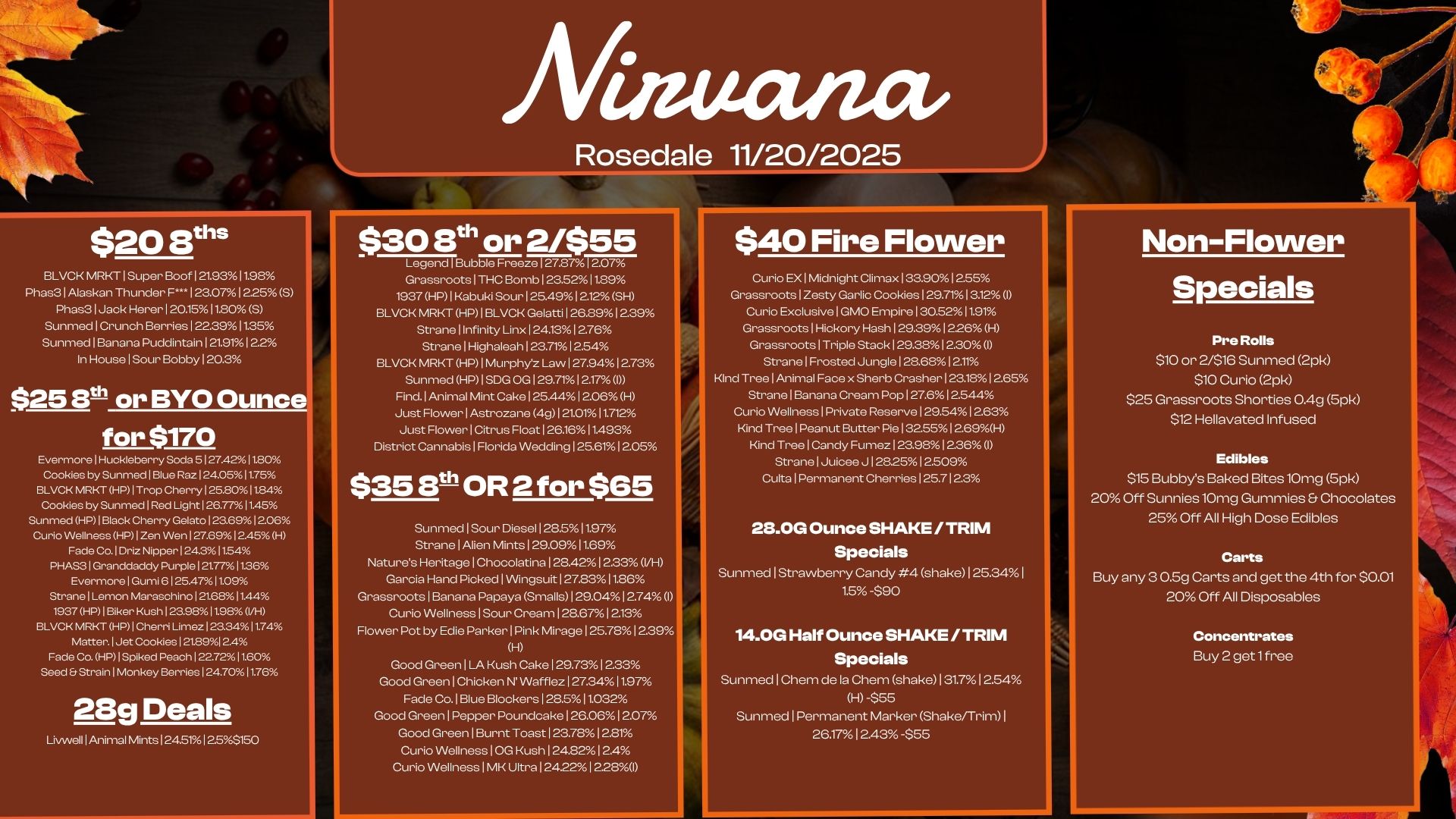 A Rosedale 11/20/2025 $20 8 BLVCR MRKT1Super Boof121.93 11.98 Phas3 1 Alaskan Thunder F... 1 25012.25 S Phas3 1 Jack Herer I 20.1511.80 S Sunmed I Crunch Berries 1 223911.35 Sunrned I Banana Puddintain 1 21.911 2.2 In House I Sour Bobby 120.3 $25 8th or BYO Ounce for $170 Evermore I Huckleberry Sock I 27.4211.80 Cookies by Sunmed I Blue Raz I 24.051175 BLVCK MRKT HMI Trop Cherry 1 25.8011.84 Cookies by Sunmed Red Light I 26.741.45 Sunmed HP I Black Cherry Gelato I 23.69 I 2.08 Curio Wellness HP I Zen Wen I 27.691 2.45 H Fade Co. I Driz Nipper I 24.31 054 PHAS3 I Granddaddy Purple I 2177138 Evermore I Gumi 6 I 25.47011.09 Strane I Lemon Maraschino I 2188 I 1A4 1937 HP I Biker Kush I 23981 098 I/H BLVCK MR HP I Cherri Limez 123341174 Matter. I Jet Cookies 121.89124 Fade Co. HP I Spiked Peach I 227211.60 Seed 8 Strain 1 Monkey Berries I 24.701176 28g Deals Livwell I Animal Mints I 24.511253150 $30 8th or 2/$55 Legend I Bubble Freeze 127.87 I 2.07 Grassroots I THC Bomb 23.5211.89 1937 HP 1 Kabuki Sour I 25.4912.12 SH BLVCK MRKT HP I BLVCK Gelatti 126.89 1239 Strane I Infinity Linx I 24.131 2.76 Strane I Highaleah 123.7112.54 BLVCK MRKT HP 1 Murphy Law I 27.941 2.73 Sunrned HP I SDG OG I 29.711217 0 Find. Animal Mint Cake 125.44 I 2.06 H Just Flower I Astrozane 4g I 21.01 11.712 Just Flower I Citrus Float I 26.161 1.493 District Cannabis I Florida Wedding 125.61 1205 $35 3th- OR 2 for $65 Sunmed I Sour Diesel 128.511.97 Strane I Alien Mints I 29.091199 Natures Heritage 1 Chocolatina 1 28.421 2.33 VH Garcia Hand Picked 1 Wingsuit 127.8311.86 Grassroots 1 Banana Papaya Smalls I 29.0412.74 0 Curio Wellness I Sour Cream 128.671 2.13 Flower Pot by Edie Parker 1 Pink Mirage 1 25.7812.39 H Good Green I LA Kush Cake 1 29.73 233 Good Green 1 Chicken N Wafflez 1 27.3411.97 Fade Co. I Blue Blockers 128.511.032 Good Green I Pepper Poundcake 126.0612.07 Good Green Burnt Toast 123.78 12.81 Curio Wellness I OG Kush 124.8212.4 Curio Wellness 1 MK Ultra 124.22 12.280 $40 Fire Flower Curio EX I Midnight Climax 1 359012.55 Grassroots I Zesty Garlic Cookies 129.71 13.12 I Curio Exclusive I GMO Empire 130.5211.91 Grassroots I Hickory Hash 1 29.391226 H Grassroots I Triple Stack 129.38 12.30 I Strane I Frosted Jungle 128.68 12.11 Kind Tree I Animal Face x Sherb Crasher 123.181 2.65 Strane I Banana Cream Pop 127.61 2.544 Curio Wellness 1 Private Reserve 129541 aes Kind Tree I Peanut Butter Pie 13255 12.69H Kind Tree I Candy Fumez 123.98 12.36 I Strane I Juicee J 128.2512.9 Culta I Permanent Cherries 125.7123 28.0G Ounce SHAKE /TRIM Specials Sunmed I Strawberry Candy 4 shake 125.34 I 1.5 -$90 14.0G Half Ounce SHAKE /TRIM Specials Sunmed 1 Chem de la Chem shake I 31.712.54 HI -$55 Sunmed 1 Permanent Marker Shake/Trim I 26.17 12.43 -$55 Non-Flower Specials Pre Rolls $10 or 2/$16 Sunmed 2pk $10 Curio 2pk $25 Grassroots Shorties 0.4g 5pk $12 Hellavated Infused Edibles $15 Bubbys Baked Bites 10mg 5pk 20 Off Sunnies 10mg Gummies Chocolates 25 Off All High Dose Edibles Carts Buy any 3 0.5g Carts and get the 4th for $0.01 20 Off All Disposables Concentrates Buy 2 get lfree / 
