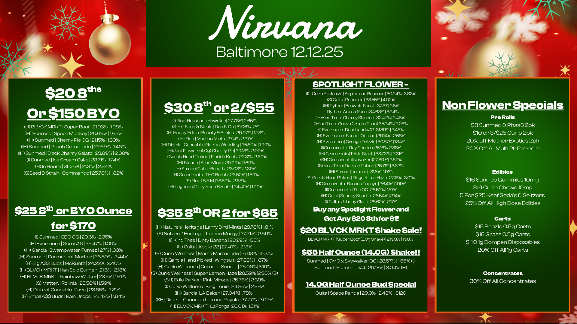 $20 Buis Or $150 BYO H BLVCK MRKT I Super Boof 1 21.9311.98 IH Sunmed I Space Monkey 120.69 11.65 IH Sunmed I Cherry Pie OG 121.151129 IH Sunmed I Peach Crescendo 1 22.6911.46 IH Sunmed I Black Cherry Gelato 1 23.691 206 I Sunmed 1 Ice Cream Cake 1 23.711174 H In House I Star 911 21.311 2.34 SSeed Strain I Commando 1 25.7011.82 $25 eth or BYO Ounce for $170 I Sunmed I SDG OG 1 29.61235 H Evermore I Gumi 6 125.4711.09 OH Garcia I Swampwater Fumez 127 1.63 IH Sunmed I Permanent Marker 1262912.44 H Big ASS Buds I McRuntz 124.221240 H BLVCK MRKT I Han Solo Burger 121.6 12.13 HBLVCK MRKT I Rainbow Walker 23.511.61 5 Matter. I Rollinia 1 25.5811.59 H District Cannabis I Pave 1 23.65 1 2.31 H Small ASS Buds 1 Rain Drops 1 234211.84 c 45 Baltimore 1211225 $30 8th or 2/$55 I Find. Hollaback Hawaiian 27.78I 2.651 S-H - Seed Et Strain I Dos Si Do 1 31.061 2 H Happy Eddie I Beauty Et Brains 1292711.73 IH Find 1 Martian Mints 127.41227 IH District Cannabis I Florida Wedding 125.8911.99 IHJust Flower 14.0g Cherry Piel 29.1812.09 I Garcia Hand Picked I Florida Kush 1 222r/ol 2.30 IH Strane I Alien Mints 1 29.0911.69 IH Stranel Gator Breath 1 23.0311.39 H Grassroots I THC Bomb 1 23.5211.89 5 Find I BAM 128.5212.63 H Legends Dirty Kush Breath 124.4211.90 $35 13th OR 2 for $65 H Natures Heritage I Larry Bird Mints 128.781181 S Natures Heritage I Lemon Margy 1 27.711 2.59 I Kind Tree I Dirty Banana 128.29I1.85 H Culta I Apollo 22 127.471213 5 Curio Wellness I Mama Marmalade 1 26131407 IH Garcia Hand Picked I Wingsuit 1272311.87 H Curio Wellness I Crimson Sunset 125.061319 S Curio Wellness I Super Lemon Haze 126.5912360 SH Edie Parker I Pink Mirage 125.78 12.39 I Curio Wellness 1 King Louie 124.85 12.38 IH Garcia LA Baker 127.0411.781 SH District Cannabis I Lemon Royale I 27.771 209 0-0 BLVCK MRKT I LaForgel 26.6111.81 SPOTLIGHT FLOWER - I - Curio Exclusive I Apples and Bananas 130.2413.83 S Culta I Poonesia 133551402 IH Rythm I Brownie Scout 1 37.371 25 I Rythm I Animal Face 1 34631 324 IHKind Tree I Cherry Slushee 1324712.45 Wind Tree I Guava Cream Cake 135241228 0 Evermore I Deadband 12131.8912.4E H Evermore I Sunset Octane 129.141258 H Evermore I Orange Drizzle 13027 11.84 Grassroots I Ray Charles 125.161228 IH Grassroots Triple Stack 133.731221 SH Grassroots Novarine 127E9 112.89 5 Kind Tree 1Durban Poison 126.711322 IH Strane 1 Juicee J 131611.91 S Garcia Hand Picked Finger Lime Haze 127.13I 3.01 -1 Grassroots I Banana Papaya 1254111.99 IGrassroots I The OG 1285211.37 0-I Cutts 1Scooby Snacks 126.54 1214 I Culta I Johnny Glaze 128.621217 Buy any Spotlight Flower and Get Any $20 8th for $1 $20 BLVCK MRKT Shake Sale BLVCK MRKT I Super Beef 6.0g Shake I 21931 t98 $55 Half Ounce 14.0G Shake Sunmed I GMO x Skywalker OG 1 28.5711.55 I Sunmed I Sunshine 4 1291313.04 H 14.0G Half Ounce Bud Special Culta 1 Space Panda 1 29.91 2.43 - $120 Non Flower Specials Pre Rolls $8 Sunmed Phas3 2pk $10 or 3/$25 Curio 2pk 20 off Mother Exotics 2pk 20 Off All Multi Pk Pre-rolls Edibles $16 Sunnies Gummies 10mg $16 Curio Chews 10mg 5 For $25 Reef Sodas Seltzers 25 Off All High Dose Edibles Carts $15 Beezle 0.5g Carts $18 Grass 0.5g Carts $401g Dompen Disposables 20 Off All 1g Carts Concentrates 30 Off All Concentrates / 