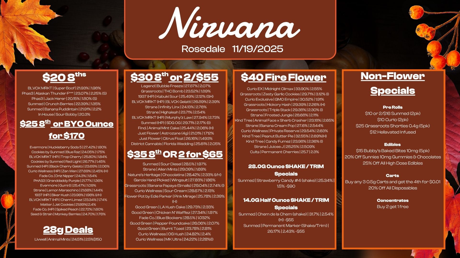 Allituzuza $20 Eels BLVCK MRKT1Super Boof121.9311.98 Phas31Alaskan Thunder F.125012255 5 Phas31Jack Herer120.1511.80 5 Sunmed1Crunch Berries122.3911.35 SunmedIBanana Puddintain 1 219112.2 In HouselSour Bobby 120.3 $25 Bth or BYO Ounce for $170 Evermorel Huckleberry Soda S I 27.4201180 Cookies by Sunmed 1 Blue Raz 124.0511.75 131CK MRI-a HP I Trop Cherry 125.8011.84 Cookies by fooled 1 Red Light 126.77511.45 Sunmed HP I Block Cherry Gelato 123.6912.06 Curio Wellness HP I Zen Wen 127.691 2.45 H Fade Co. I Dr hipper I 2431154 PHAS3 1 Granddaddy Purple I 21.7711.36 Evermore 1 Gumi 6 125.4711.09 Strane I Lemon Maraschino 1 21.68 11.44 1937 HP I Biker Kush 123.901198 IM BLVOK MRKT HP1Cherri Limez1203411.74 Matter. I Jet Cookies 1258912.4 Fade Co. HP1Spiked Peach122.72011.60 Seed Strain Monkey Berries 124.7011.76 28g Deals Livwell 1 Animal Mints124.5.12.55150 Rosedale 11/19/2025 $30 8t or 2/$55 Lege.lBubble Freeze 127.8712.07 Grassroots1THC Bomb 123.5211.89 1937 HP1Kabuki Sour125.4912.12SH BLVCK MRKT HP1BLVCK Gelatti126.8912.39 Stranellnfinity Linx124.1312.76 StranelHighaleah123.7112.54 BLVCK MRKT HP1Murphyz Law127.9412.73 Sunmed HP1SDG OG129.7112.17 Find. 1 Animal Mint Cake125.4412.06H Just FlowerlAstrozane 4g121.0111.712 Just FlowerICitrus Float126.1611.493 District Cannabis1Florida Wedding125.6112.05 $35 sth OR 2 for $65 Natures Bunt-bed I Sour Diesel 128.511.97 5Htrearnitaegl Aelliecnhninollit2a9.1029.1 . 12712733 VH Garcia Hand Picked1Wingsuit127.83 11.86 rassroots1Banana Papaya Smalls129.0412.74 I Curio Wellness1Sour Cream128.6712.13 lower Pot by Edie Parker 1 Pink Mirage125.7812.39 H Good Green1LA Kush Cake129.7312.33 Good Green1Chicken N Wafflez1273411.97 Fade Co.lBlue Bookers I 28.511.032 Good Green Pepper Poundoake126.0612.07 Goocl Green I Burnt Toast123.7812.81 Curio WellnesslOG Kush124.8212.4 Curio WellnessIMK Ultra 124.2212.28D $40 Fire Flower Non-Flower Curio EX1Midnight Climax133.9012.55 GrassrootslZesty Garlic Cookies129.7113.12 I Curio ExclusiveIGMO Empire130.5211.91 Grassroots1Hickory Hash129.3912.26 H Grassroots1Triple Stack129.3812.30 I StranelFrosted Jungle128.6812.1. Kind TreelAnimal Face x Sherb Crasher123.1812.65 StranelBanana Cream Pop127.612.544 Curio Wellness1Private Reserve129.5412.63 Kind TreelPeanut Butter Pie132.5512.69H Kind Tree 1 Candy Fume. 1 23.9812.36 I StranelJuicee J1282512.509 CultalPermanent Cherries 125.7123 28.0G Ounce SHAKE / TRIM Specials Sunmed1Strawberry Candy 4 shake 125.34I 1.5 -$90 14.0G Half Ounce SHAKE /TRIM Specials SunmedlChem de la Chen shakeI31.712.54 H -$55 Sunmed1Permanent Marker Shake/Trim1 26.1712.43 -$55 Specials Pre Rolls $10 or 2/$16 Sunmed 2pk $10 Curio 2pk $25 Grassroots Shorties 0.4g 5pk $12 Hellavated Infused Edibles $15 Bubbys Baked Bites lOmg 5pk 20 Off Sunnies10mg Gummies Chocolates 25 Off All High Dose Edibles Carts Buy any 3 0.5g Carts and get the 4th for $0.01 20 Off All Disposables Concentrates Buy 2 get 1free / 