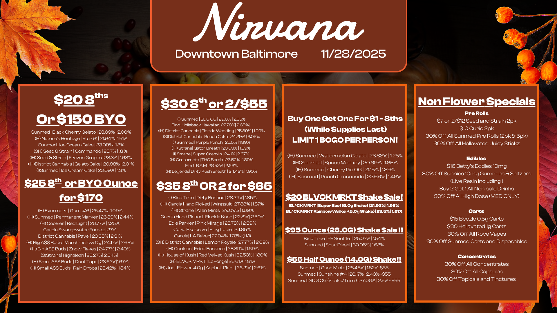 $20 Buis Or $150 BYO Sunmed I Black Cherry Gelato 2369 12.06 H Natures Heritage I Star 911 21.9411.51 Sunmed Ice Cream Cake I 23.0911.3 SH Seed Strain I Commando I 25.7112 IH Seed Strain I Frozen Grapes I 23.311.63 IHDistrict Cannabis I Gelato Cake I 20.981201 ISunmed 1 Ice Cream Cake 123.09 11.3 $25 Bt- or BYO Ounce for $170 r H Evermore I Gumi 6 1 254711.09 IH Sunmed I Permanent Marker 1 26.8912.44 H Cookies I Red Light 1 26.7711.25 Garcia Swampwater Fumez 127 District Cannabis I Pave 1 23.651 221 H Big A$$ Buds 1 Marshmallow Og I 241712.63 IH Big ASS Buds I Znow Flakes 124.771 2.40 SStranel Highaleah 1232712541 LH H Small ASS Buds I Duct Tape 123.6211.67 Small ASS Buds I Rain Drops 123421184 Afinuanct Downtown Baltimore II/28/2025 $30 8th or 2/$55 I Sunmed I SDG OG 129.612.35 Find. Hollaback Hawaiian 27.7812.651 IH District Cannabis I Florida Wedding 125.8911.99 SDistrict Cannabis Beach Cake 1242913.05 I Sunmed I Purple Punch 125.511.89 IH Stranel Gator Breath 123.031129 I Strane I Super Gremlin 124112.67 H Grassroots I THC Bomb 1236211.89 Find I BAM 128.5212.63 H Legends Dirty Kush Breath 124.4211.90 $3513th OR 2 for $65 I Kind Tree I Dirty Banana 128.2911.85 IH Garcia Hand Picked I Wingsuit 27831187 IH Strane I Alien Mints I 29.0911.69 Garcia Hand Picked I Florida Kush 2231 230 Edie Parker I Pink Mirage 125.78 12.39 Curio Exclusive King Louie 124.25 Garcia LA Baker 27.04I 1.78I FVI SH District Cannabis I Lemon Royale I 27.7712.09 IH Cookies I Fried Bananas 128.3911.69 H House of Kush I Red Velvet Kush 3253 11.80 H BLVCK MRKT I LaForgel 26.611181 IH Just Flower 4.0g I Asphalt Plant I 26.2112.61 Buy One Get One For $1- 8ths While Supplies Last LIMIT 1 BOGO PER PERSON IH Sunmed I Watermelon Gelato 1 23.8811.25 IH Sunmed I Space Monkey 1 20.6911.65 IH Sunmed I Cherry Pie OG 12115 11.39 IH Sunmed I Peach Crescendo I 22.6911.46 $20 BLVCK MRKT Shake Sale BLACK MRKT I Super Boot 5.0g Shake121.9311.98 BLACK MRKT Rainbow Walker 5.0g Shake123.511.61 $95 Ounce 28.0G Shake Soleil Kind Tree I PB Souffle 11 25.021154 Sunmed I Sour Diesel I 30.0511.63 $55 Half Ounce 14.0G Shake Sunmed I Gush Mints 128.48 I1.52-$65 Sunmed I Sunshine 4126.17 1243 -$55 Sunmed I SDG OG Shake/Trim 1 27.06125 - $55 Non Flower Specials Pre Rolls $7 or 2/$12 Seed and Strain 2pk $10 Curio 2pk 30 Off All Sunmed Pre Rolls 2pk 5pk 30 Off All Hellavatecl Juicy Stickz Edibles $16 Bettys Eddies 10mg 30 Off Sunnies 10mg Gummies Seltzers Live Resin Including Buy 2 Get 1 All Non-sale Drinks 30 Off All High Dose MED ONLY Carts $15 Beezle 0.5g Carts $30 Hellavated 1g Carts 30 Off All Rove Vapes 30 Off Sunmed Carts and Disposables Concentrates 30 Off All Concentrates 30 Off All Capsules 30 Off Topicals and Tinctures / 