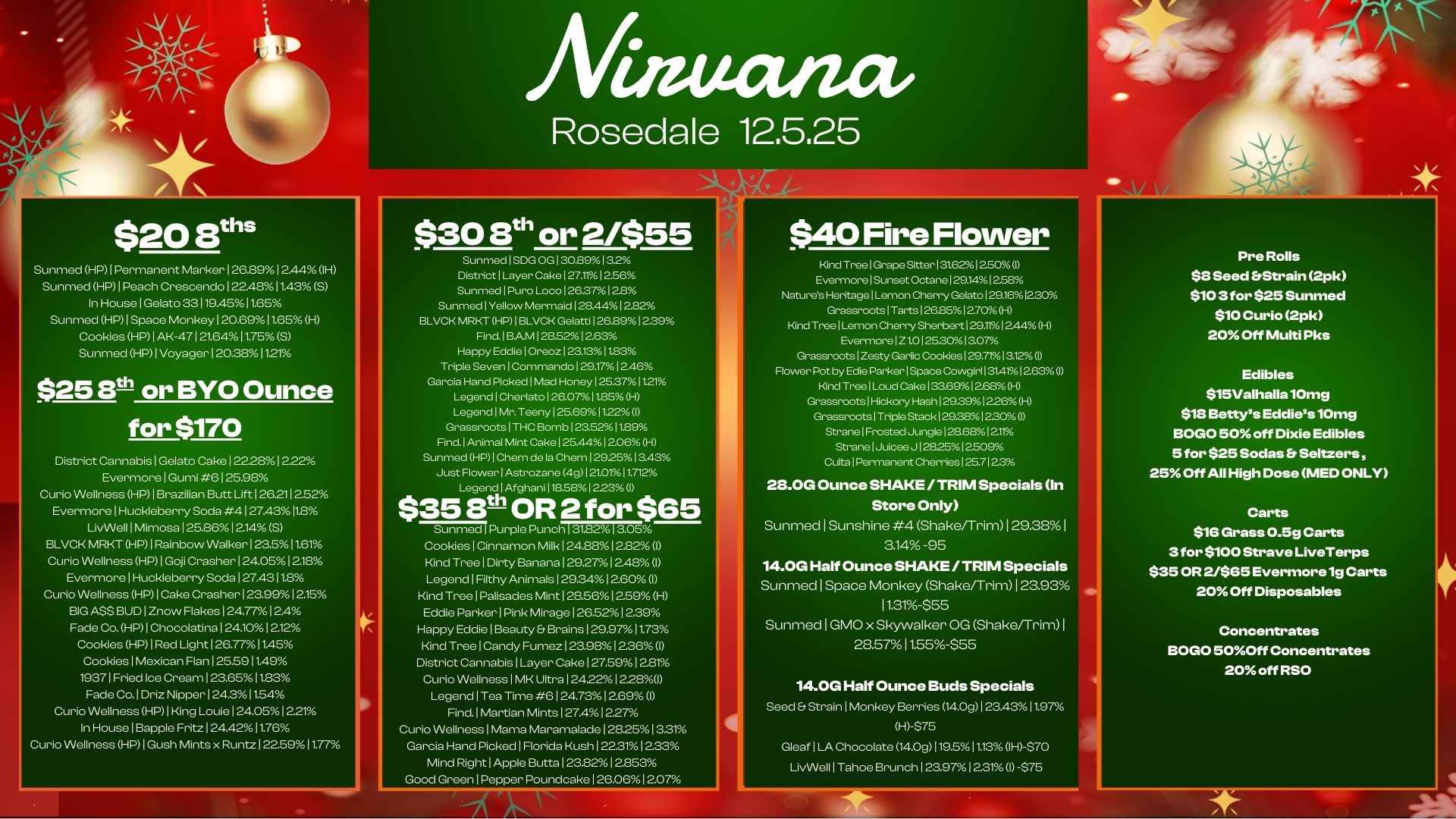 $20 sum Sunmed HP 1 Permanent Marker126.8912.44 IH Sunmed HPIPeach Crescendo 122.481.43 S In HouselGelato 33119.4511.65 Sunmed HP1Space Monkey120.6911.65H Cookies HP1AK-47121.6411.75S Sunmed HP 1 Voyager 1 20.381.1 $25 E0 or BYO Ounce for $170 District CannabislGelato Cake1222.12.22 EvermorelGumi .612598 Curio Wellness HP1Brazilian Butt Lift 126.212.52 EvermorelHuckleberry Soda 4127.4311.8 LivWell 1 Mimosa 1 25.8612.14 S BLVCK MRKT HP1Rainbow Walker123.511.61 Curio Wellness HP1Goji Crasher124.0512.18 EvermorelHuckleberry Soda 127.4311.8 Curio Wellness HP1Cake Crasher123.9912.15 BIG ASS BUD1Znow Flakes124.7712.4 Fade Co. HP1Chocolatina1241012.12 Cookies HP1Red Light126.7711.45 CookieslMexican Flan 125.5911.49 19371 Fried Ice Cream123.6511.83 Fade Co.1Driz Nipper124.311.54 Curio Wellness HP1King Louie124.0512.21 In HouselBapple Fritz 1 244211.76 Curio Wellness HP I Gush Mints x Run. 1 22591177 mectiza Rosedale 12.5.25 $308th or 2455 Sunmed 1 SDG OG 1 30.891 3.2 District Layer Cake 127.1112.56 Sunmed 1 Puro Loco 1 26.371 28 Sunmed Yellow Mermaid 128.4412.82 BLVCK MRKT HP 1 BLVCK Gelatti 126.891239 Find. BAM 1285212.63 Happy Eddie 1 Oreoz 1 23.131183 Triple Seven 1 Commando 129.17 12.46 Garcia Hand Picked 1M. Honey 125.3711.21 Legend 1 Cherlato 126.071185 H Legend 1 Mr. Teeny 125.691122 I Grassroots 1 THC Bomb 123.52 11.89 Find. Animal Mint Cake 125.4412.06 H Sunmed HP 1 Chem de la Chem 1292513.43 Just Flower 1 Astrozane 4g I 210.112 LegendlAfghani 118581 2230 $35 8th OR 2 for $65 Sunmed Purple Punch 31.82 CookieslCinnamon Milk124.8812.82 1 Kind TreelDirty Banana129.271248 I LegendIFitthy Animals129.3412.60 I Kind TreelPalisades Mint128.5612.59 H Eddie ParkerlPink Mirage126.5212.39 Happy EddielBeauty Et Brains129.9711.73 Kind TreelCandy Fumez123.98 236 1 District CannabislLayer Cake127.5912.81 Curio Wellness1MK Ultra 124221228/.U LegendlTea Time 6124.731269 I Find.1Martian Mints127A12.27 Curio Wellne.1Mama Maramalade1282513.31 Garcia Hand Picked1Florida Kush122.3112.33 Mind RightlApple Butts 1 238212.3. $40 Fire Flower Kind TreelGrape Sitter131.621250 I EvermorelSunset Octane 129.141258 Natures HeritagelLemon Cherry Gelato129.161230 GrassrootslTarts126.8512.70A H Kind TreelLemon Cher Sherbert129.111244 H EverrnorelZ1.0125.3013.07 Gr.srciotsiZesty Garlic Cookies1.7.13.12 I Flower I by Edie ParkerlSp.e Cowgir1131411263 I Kind TreelLoud Cake 133.691268H Grassroots1Hickory Hashl..391226H Gr.srootsiTriple Stack 129.3812.30 StranelFrost.Junglel..68121. StranelJuic. J1.2512.509 Cutts Permanent Cherries 125.7123 28.0G Ounce SHAKE / TRIM Specials In Store Only Sunmed 1 Sunshine 4 Shake/Trim 1 29.38 a14 -95 14.0G Half Ounce SHAKE/ TRIM Specials Sunmed 1 Space Monkey Shake/Trim 12393 11.31-$55 Sunmed I GMO x Skywalker OG Shake/Trim I 28.57 11.55-$55 14.0G Half Ounce Buds Specials Seed Strain I Monkey Berries 14.0g I 23.4311.97 H-$75 Gleaf ILA Chocolate 14.0g119.511.13 1H-$70 LivWell1Tahoe Brunch123.9712.31 I -$75 Pre Rolls $8 Seed Strain 2pk $10 3 for $25 Sunmed $10 Curio 2pk 20 Off Multi Pks Edibles $15Valhalla10mg $18 Bettys Eddies 10mg BOGO 50 off Dixie Edibles 5 for $25 Sodas Seltzers 25 Off All High Dose MED ONLY Carts $16 Grass 0.5g Carts 3 for $100 Strave LiveTerps $35 OR 2/$65 Evermore 1g Carts 20 Off Disposables Concentrates BOGO 50Off Concentrates 20 off RSO / 