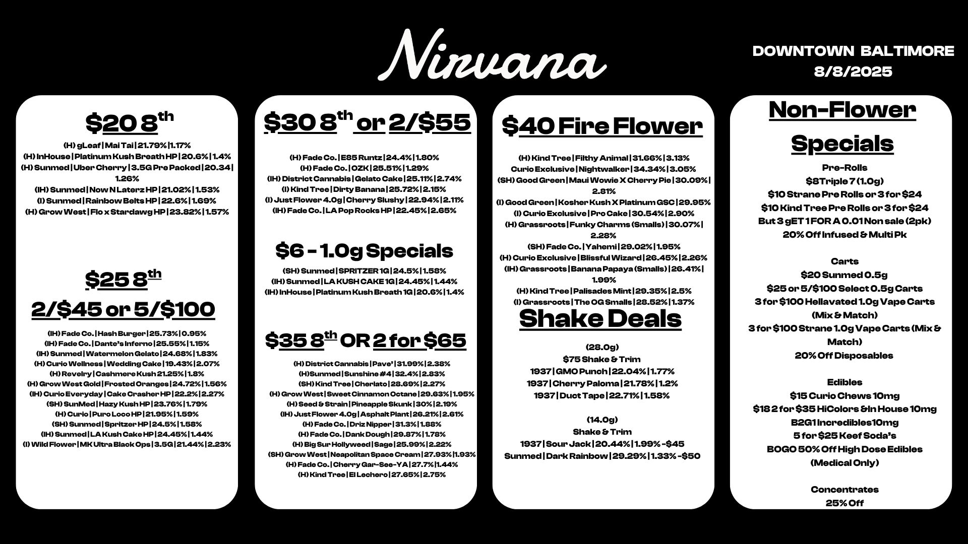 r $20 Sth H gLeaflMai Tail21.7911.T7 HInHouselPlatinum Kush Breath HP 120.611.4 HSunmedlUber Cherry13.5G Pre Packed 120.341 1.26 IH Sunmed1Now N Laterz HP 121.0211.53 1 Sunnned1Rainbovv Belts HP 122.611.69 H Grow West1Flo x Stardawg HP123.8211.57 $25131 2/$45 or 5/$100 IH Fade Co. I Hash Burger 125.7310.95 IH Fade Co.1Dantes Inferno125.5511.15 OH Sunmed1VVatermelon GelatoI24.6811.83 H Curio VVellnesslINedding Cake 119.4312.07 HRevelrylCashmere Kush 21.2511.8 I-1 Grow West Gold1Frosted Oranges124.7211.56 IH Curio Everyday I Cake Crasher HP 122.212.27 SHSunMed1Hazy Kush HP 123.7611.79 H Curio I Pure Loco HP 121.9511.59 SH Sunmed I Spritzer HP 124.51158 IH Sunmed I LA Kush Cake HP 124.4511.44 I Wild Flower I MK Ultra Black Ops I 3.5G121.4412.23 /Viticum $30 Elth or 2/$55 H Fade Co.1E85 Runtz124.411.80 H Fade Cod OZK125.5111.29 IH District CannabislGelato Cake125.1112.74 I Kind TreelDirtyBanana125.7212.15 I Just Flower 4.0g1Cherry Slushy122.9412.11 IH Fade Co.1LA Pop Rocks HP 122.4512.65 $6 -1.0g Specials SHSunmedISPRITZER1G124.511.58 IHSunmedILA KUSH CAKE1G124.4511.44 IH InHouselPlatinum Kush Breath1G120.611.4 $35 8t- OR 2 for $65 H District CannabisiPave131.9912.38 HSunmed1Sunshine4132.412.83 SH Kind TreelCherlato128.6912.27 H Grow West1Sweet Cinnamon Octane129.6311.95 H Seed Et StrainiPineapple Skunk 13012.19 OH Just Flower 4.0glAsphalt Plant126.2112.131 H Fade Co.1Driz Nipper 131.311.88 H Fade Co.1Dank Dough 129.8711.78 H Big Sur Hollyweed1Sage125.9912.22 SH Grow West 1 Neapolitan Space Cream127.9311.93 H Fade Co.1Cherry Gar-See-YAl27.711.44 H Kind TreelE1 Lechero127.6512.75 $40 Fire Flower H Kind TreelFilthy Anima1131.6613.13 Curio ExclusivelNighttrualker134.3413.05 SH Good GreenlIVIaui Wovvie X Cherry Pie130.091 2.81 1 Good GreenlKosher Kush X Platinum GSC129.95 1 Curio ExclusivelProCake130.5412.90 H Grassroots1Funky Charms Smalls130.071 2.28 SH Fade Co.IYahemil29.0211.95 H Curio Exclusive Blissful Wizard 126.452.26 1H Grassroots Banana Papaya Smalls126.411 1.99 H Kind Tree Palisades Mint 29.352.5 1 Grassroots The OG Smalls 128.5211.37 Shake Deals 28.0g $75 Shake Er Trim 19371 GMO Punch 122.0411.77 19371 Cherry Paloma 121.7811.2 19371 Duct Tape 122.7111.58 14.0g Shake Es Trim 19371 Sour Jack 120.4411.99-$45 Sunmed 1 Dark Rainbow 129.2911.33-$50 DOWNTOWN BALTIMORE 8/8/2025 r Non-Flower I Specials Pre-Rolls Sample 71.0g $10 Strane Pre Rolls or 3 for $24 $10 Kind Tree Pre Rolls or 3 for $24 But 3 gET1FOR A 0.01 Non sale 2pk 20 Off Infused Er Multi Pk Carts $20 Sunmed 0.5g $25 or 5/$100 Select 0.5g Carts 3 for $100 Hellavated1.0g Vape Carts Mix Et Match 3 for $100 Strane1.0g Vape Carts Mix Er Match 20 Off Disposables Edibles $15 Curio Chews10mg $132 for $35 HiColors In House10mg 9201Incredibles10mg 5 for $25 Keef Sodas BOGO 50 Off High Dose Edibles Medical Only Concentrates 25 Off / 