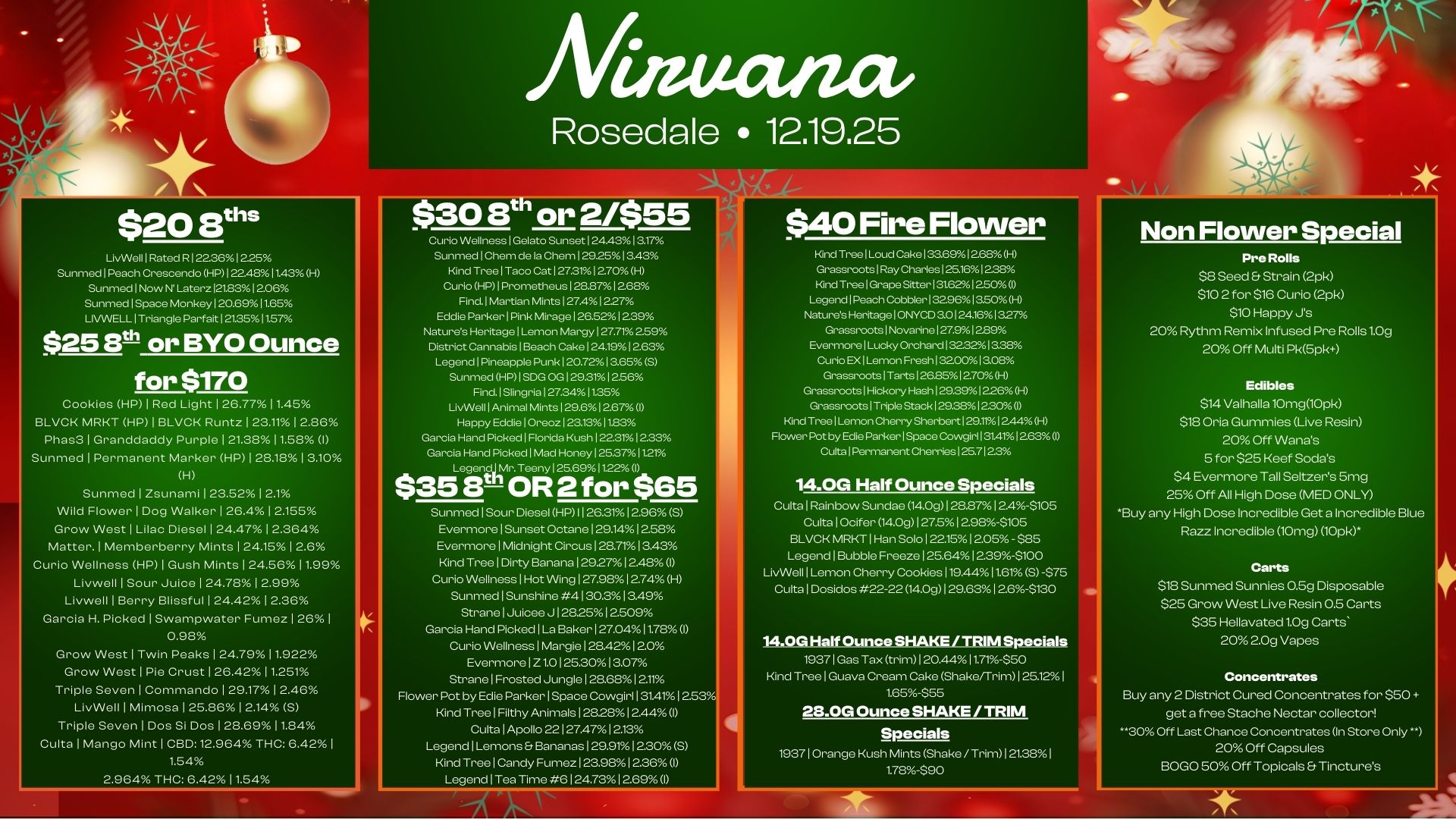 $20 aths LivWell I Rated R 1 22.361 225 Sunmed Peach Crescendo HP 1.48 11.. H Sunmed Now N Later. 21.8312D6 Sunmed I Space Monkey I 20.6911.65 LIVWELL I Triangle Parfait I 21.3511.57 $25 8th or BYO Ounce for $170 Cookies HP I Red Light I 26.771.45 BLVCK MRKT HP I BLVCK Runtz I 23.11 I 2.86 Phas3 I Granddaddy Purple I 21.38 11.58 I Sunmed I Permanent Marker HP I 28.18 I 810 H Sunmed I Zsunami I 2852 2.1 Wild Flower I Dog Walker I 26.4 I 2.155 Grow West I Lilac Diesel 24.47 2.364 Matter. I Memberberry Mints I 24.15 I 2.6 Curio Wellness HP I Gush Mints 24.5881.99 Livwell I Sour Juice I 24.78 I 2.99 Livwell 1 Berry BlissfulI 24.42 I 2.36 Garcia H. Picked I Swampwater Fume. 261 0.98 Grow West I Twin Peaks I 24.79 11.922 Grow West I Pie Crust I 26.42 11.251 Triple Seven I Commando 29.1782.46 LivWellIMImosa125.8612.14 S Triple Seven I Dos Si Dos128.6911.84 Cults 1 Mango Mint CBD12.964 THC 6.42 I 1.54 2.964 THC 6.42 1.54 mectiza Rosedale 12.19.25 Curio Wellness I Gelato Sunset I 24.4313.17 Sunmed Chem de la Chem 1..251 3.43 Kind Tree I Taco Cat I 27.3rAl 2.70 H Curio HP 1 Prometheus I 28.871268 Find. Martian Mints 12741227 Eddie Parker 1 Pink Mirage I 26.52 I 239 Natures Heritage 1 Lemon Mangy 1 27.71 2.59 District Cannabis Beach Cake 1 24191 2.63 Legend Pineapple Punk I 20.72 I 3.65 S Sunmed HP I S. OG 129.31 I 2.56 Find. I Slingria 127.3411.35 LivWell I Animal Mints I 29.612.67 I Happy Eddie 1 Ore. I 23.1311.83 Garcia Hand Picked I Florida Kush I 22.3r/. 1 2.33 Garcia Hand Picked I Mad Honey 1 25.37 11.21 Legencij Mr. Teeny I 25.6911.22 I $358.10R 2 for $65 Sunmed Sour Diesel HP I I 26.311296 S Evermore Sunset Octane 129.1412.58 Evermore 1 Midnight Circus 128.7113.43 Kind Tree I Dirty Banana I 2927 I 2.48 I Curio Wellness I Hot Wing I 27.98 12.74 H Sunmed I Sunshine 4 130.313.49 Strane I Juicee J 128251 2509 Garcia Hand Picked 1 La Baker 1 27.041178 I Curio Wellness 1 Margie 1 28.421 2.0 Evermore I Z1.0125.30 I 3.07 Strane I Frosted Jungle 1 28.681 2.11 Flower Pot by Edie Parker Space Cowgirl 13141 I 253 Kind Tree I Filthy Animals I 28281244 I Cu. I Apollo 22127.471213 Legend I Lemons. Bananas I 29.91 I 230 S Kind Tree 1 Candy Fumez I 23.981 2.36 I Legend Tea Time 6 24.73 869l $40 Fire Flower Kind Tree 1 Loud Cake 1.6912.68 H Grassroots Ray Charles 125.161 228 Kind Tree Grape Sitter 131.621 250 I Legend Peach Cobbler 132961350H Naturds Heritage 1 ONYCD 30124361327 Grassroots Novarine 127.91.9 Evermore I Lud Orchard 132.321a3s Curio EX 1 Lemon Fresh 1 32001 ao. Grassroots Tats 26.851 240d-l Grassroots 1 Hickory Hash 1..3912.26 H Grassroots I Triple Stack 1..3812.30 0 Kind Tree I Lemon Cherry Sherbert 129.111 244 H Flower Pot by Edie Parker I Space Cowgirl 31411263 I Culta Permanent Cherries 125.7123 114.0G Half Ounce Specials Cults I Rainbow Sundae 14.0g I 28.87 I 2.4-$105 Cu lta I Ocifer 14.0g I 275 I 2988-$105 BLVCK MRKT I Han Solo I 22.1512.05 - $85 Legend I Bubble Freeze I 25.64 I 2.39-$100 LivWoll I Lemon Cherry Cookies 119.4411.61 S -$75 Culta I Dosidos 22-22 14.09I29.63 1 2.68-5130 14.0G Half Ounce SHAKE / TRIM Specials 1937 I Gas Tax trim I 2044 11.71-$50 Kind Tr e I Guava Cream Cake Shake/Trim 26.12 1 1.65-$55 28.0G Ounce SHAKE / TRIM Specials 19371 Orange Kush Mints Shake/ TrimI 21.38 1 1.78-$90 Non Flower Special Pre Rolls $8 Seed Strain 2pk $10 2 for $16 Curio 2pk $10 Happy Js 20 Rythm Remix Infused Pre Rolls1.0g 20 Off Multi Pk5pk Edibles $14 Valhalla 10mg10pk $18 Oria Gummies Live Resin 20 Off Wanas 5 for $25 Heel Sodas $4 Evermore Tall Seltzers 5mg 25 Off All High Dose MED ONLY Buy any High Dose Incredible Get a Incredible Blue Razz Incredible 10mg 10pk. Carts $18 Sunmed Sunnies 0.59 Disposable $25 Grow West Live Resin 0.5 Carts $35 Hellavated1.0g Carts 202.0g Vapes Concentrates Buy any 2 District Cured Concentrates for $50 get a free Stache Nectar collector 30 Off Last Chance Concentrates In Store Only .. 20 Off Capsules BOGO 50 Off Topicals Tinctures / 