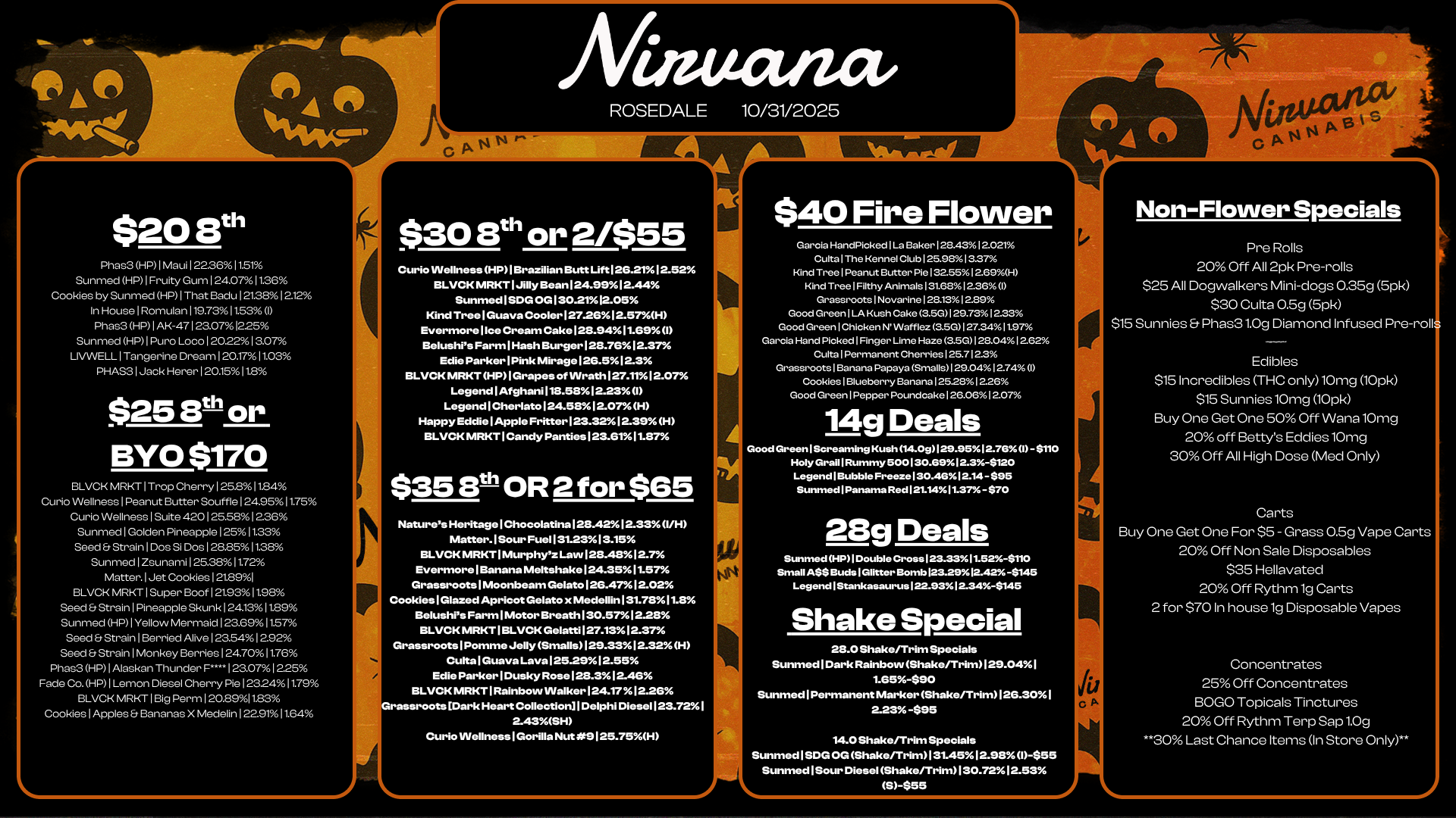 $20 8th Phas3 HP I Maui 1 223611.51 Sunmed HP I Fruity Gum 124071136 Cookies by Sunmed HP I That Badu 12138/012.12 In House I Romulan 1197311.53 I Phas3 HP I AK-47123.071225 Summed HP I Puro Loco 12022 13.07 LIVWELL I Tangerine Dream 120.1711.03 PHAS3 I Jack Herer 120.1511.8 $25 St or BYO $170 BLVCK MRKT I Trop Cherry125.81 1.84 Curio Wellness I Peanut Butter Souffle 124.9511.75 Curio Wellness I Suite 4201 25581 2.36 Summed I Golden Pineapple 12511.33 Seed Strain I Dos SI Dos 1 28251138 Sunmed I Zsunaml 125.381172 Matter. I Jet Cookies 121.891 BLVCK MRKT I Super Boof 1 21231198 Seed Strain 1 Pineapple Skunk 1 241311.89 Summed HP I Yellow Mermaid 123.691157 Seed Strain I Berried Alive 1 23.549612.9236 Seed Strain I Monkey Berries 124.7011.76 Phas3 HP I Alaskan Thunder F1 23.07 1225 Fade Co. HP I Lemon Diesel Cherry Pie 1232411.79 BLVCK MRKT I Big Perm 120.8911.83 Cookies I Apples Bananas X Medelin 1229111.64 O ANN $30 St or 2/$55 Curio Wellness HP I Brazilian Butt Lift 126.2112.52 BLVCK MRKT I Jilly Bean 124.99I2.44 Sunmed I SDG OG 130.2112.05 Kind Tree I Guava Cooler127.26I2.57H Evermorellce Cream Cake 128.9411.69 I Belushis Farm I Hash Burger 128.76 12.37 Edie Parker I Pink Mirage 126.512.3 BLVCK MRKT HP I Grapes of Wrath 127.1112.07 Legend1Afghani118.5812.23 I LegendICherlato124.5812.0.7/0 H Happy Eddie I Apple Fritter 123.32 12.39 H BLVCK MRKT I Candy Panties 123.61 I1.87 $35 8th OR 2 for $65 Natures HeritageIChocolatina128.4212.331/H Matter. I Sour Fuel 131.2313.15 BLVCK MRKT I Murphyz Law 128.4812.7 Evermore I Banana Meltshake124.35I1.57 Grassroots I Moonbeam GelatoI26.4712.02 Cookies I Glazed Apricot Gelato x Medellin 131.7811.8 Belushis Farm I Motor Breath 130.57 1228 BLVCK MRKT I BLVCK GelattiI27.1312.37 Grassroots I Pomme Jelly Smalls129.3312.32H Culta I Guava Lava 125.2912.55 Edie Parker I Dusky Rose 128.3I2-46 BLVCK MRKT I Rainbow Walker124.1712.26 rassroots Dark Heart Collection I Delphi Diesel 123.72 I 2-43SH CuriolNellnessIGorilla Nut 9125.75H $40 Fire Flower Garcia HandPicked I La Baker128.4312.021 Culta I The Kennel Club 125.9813.37 Kind Tree I Peanut Butter Pie 132.5512.69H Kind Tree I Filthy Animals 131.6812.36 I Grassroots1Novarine128.1312.89 Good Green I LA Kush Cake 3.50129.731223 Good Green I Chicken N Wafflez 3.50127.3411.97 Garcia Hand Picked1Finger Lime Haze 3.5G128.0412.62 CultalPermanent Cherries 1 25.7 1 2.3 Grassroots I Banana Papaya Smalls129.0412.74 I Cookies I Blueberry Banana 125281226 Good Green I Pepper Poundcake 126.06 1 2.0rA. 14g Deals Good Green I Screaming Kush 14.09129.9512.76 I -$110 Holy Grail 1 Rummy 500130.6912.3-$120 Legend I Bubble Freeze 130.4612.14 -S95 Sunmed Panama Red 121.1411.37- $70 28g Deals Sunmed HP I Double Cross 123.3311.52-$110 Small A$$ Buds I Glitter Bomb 123.29 12.42 -$145 Legend I Stankasaurus 122.93 12.34-$145 Shake Special 28.0 Shake/Trim Specials Summed I Dark Rainbow Shake/Trim129.041 1.65-$90 Sunmed I Permanent Marker Shako/Trim126.30I 2.23-$95 14.0 Shake/Trim Specials Sunmed I SDG OG Shake/Trim131.4512.931-$55 Sunmed I Sour Diesel Shake/TrimI30.7212.53 S-655 JU C Non-Flower Specials Pre Rolls 20 Off All 2pk Pre-rolls $25 All Dogwalkers Mini-dogs 025g 5pk $30 Cutta 0.5g 5pk $15 Sunnies Phas31.0g Diamond Infused Pre-roll Edibles $15 Incredibles THC only10mg 10pk $15 Sunnies 10mg 10pk Buy One Get One 50 Off Wana 10mg 20 off Bettys Eddies 10mg 30 Off All High Dose Med Only Carts Buy One Get One For $5 - Grass 0.5g Vape Carts 20 Off Non Sale Disposables $35 Hellavated 20 Off Rythm lg Carts 2 for $70 In house lg Disposable Vapes Concentrates 25 Off Concentrates BOGO Topicals Tinctures 20 Off Rythm Terp Sap 1.0g 30 Last Chance Items In Store Only / 