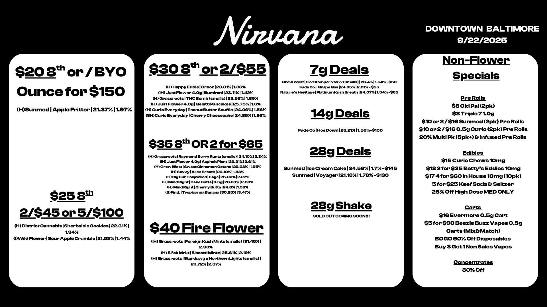 r $208th or /BYO Ounce for $150 HSunmed Apple Fritter 121.3711.97 $25 8th 2/$45 or 5/$100 H District Cannabis I Sherbsicle Cookies 122.01 I 1.34 l Flower I Sour Apple Crumble 121.5811.44 L Afiuanct. 1 30 8 or 2/$55 H Happy Eddie I Oreoz123.8111.86 IH Just Flower 4.0g1Illuminati 123.1111.42 H Grassroots I THC Bomb smalls 123.5211.89 H Just Flower 4.091GelattiPancakes125.7511.6 H Curio Everyday I Peanut Butter Souffle 124.0611.56 SHCurio Everyday I Cherry Cheesecake 124.8511.86 $35 8th OR 2 for $65 H Grassroots I Raymond Berry Runtz smalls124.1012.84 IH Just Flower 4.Og I Asphalt Plant 126.2112.61 H Grow Nest 1 Sweet Cinnamon Octane 129.6311.95 H Savvy Allen Breath126.1911.83 H Big Sur Hollyweed I Sag e 125.99 12.22 H Mind Right I Cake Butta13.5g126.2812.03 H Mind Right I Cherry Butta124.611.98 SFind. I Tropicanna Banana 130.2513.47 $40 Fire Flower 1HGrassroots1Foreign Kush Mints smalls131.451 2.90 H131ck Mrkt I Biscotti Mintz 125.6112.19 H Grassroots I Stardawg x Northern Lights smalls I 29.72 12.67 L r 1 7g Deals Grow WestISIN Stomper x WIN Smalls126.411.54 -$50 Fade Co.1Grape Gas 124.8512.01 -$55 Natures Heritage I Platinum Kush Breath 124.07l 1.54 -$65 14g Deals Fade Co 1 Hoe Down 128.2111.56-$100 28g Deals Sunmed I Ice Cream Cake 124.50 11.7 -$145 Sunmed I Voyager 121.18 11.78 -$130 L 28g Shake SOLD OUT COIMG SOON DOWNTOWN BALTIMORE 9/22/2025 r Non-Flower - Specials Pre Rolls $8 Old Pal 2pk $8 Triple 71.0g $10 or 2 / $16 Sunmed 2pk Pre Rolls $10 or 2 /$16 0.5g Curio 2pk Pre Rolls 20 Multi Pk 5pk Infused Pre Rolls Edibles $15 Curio Chews 10mg $18 2 for $35 Bettys Eddies 10mg $174 for $60 In HouselOmg 10pk 5 for $25 Keef Soda Seltzer 25 Off High Dose MED ONLY Carts $16 Evermore 0.5g Cart $5 for $90 Beezle Buzz Vapes 0.5g Carts MixMatch BOGO 50 Off Disposables Buy 3 Get 1 Non Sales Vapes L Concentrates 30 Off / 