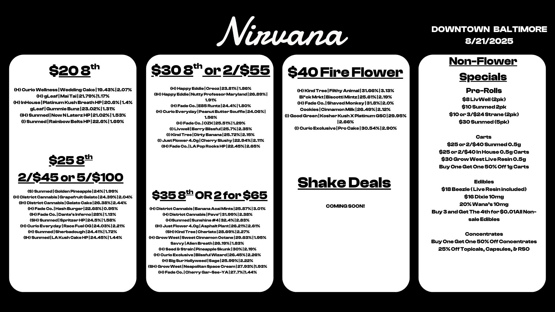 r $208t H Curio INellness I INedding Cake119.4312.07 H gLeaf1Mai Tail21.7911.17 HInHouselPlatinum Kush Breath HP120.611.4 gLeafIGummie Bunz123.0211.31 1HSunmed1NowNLaterz HPI21.0211.53 I Sunmed I Rainbovv Belts HP122.611.69 $25111 2/$45 or 5/$100 SSunmed1Golden Pineapple12411.99 H District CannabislGrapefruit Gelato124.3912.04 IH District CannabislGelato Cake126.3812.44 H Fade Co.lHash BurgerI22.6810.95 IH Fade Co.1Dantes Inferno12311.13 SHSunmed1Spritzer HP124.511.53 H Curio Everyday Race Fuel OG124.0312.21 H Sunmed1Sherbadough 24.4.11.72 IH Sunmed1LA Kush Cake HP124.4511.44 Niaticuut $30 8t11 or 2/$55 H Happy EddielOreoz123.8111.36 IH Happy EddielNutty Professor Maryland126.891 1.91 H Fade Co.1E85 Runtz124.411.80 H Curio Everyday Peanut Butter Souffle124.061 1.56 H Fade Co.10ZK125.5111.29 I Livwell1Berry Blissful125.712.35 I Kind Tree I Dirty Banana 125.7212.15 I Just Flower 4.0g Cherry Slushy122.9412.11 IH Fade Co. I LA Pop Rocks HP122.4512.65 $353th OR 2 for $65 H District CannabislBanana AcaiMints125.3713.01 H District Cannabis1Pave 1 31.9912.38 HSunmed1Sunshine .4132.412.83 IH Just Flower 4.0glAsphattPlant126.2112.61 SH Kind Tree 1 Cherlato128.6912.27 H Grow West1Swe et Cinnamon Octane129.6311.95 Savvy 1 Alien Breath126.1911.83 H Seed bStrain1PineappleSkunk13012.19 H Curio ExclusivelBlissful Wizard 1 26.4512.26 H Big Sur Hollyweed1Sage 1 25.9912.22 SH Grow West Neapolitan Space Cream127.9311.93 H Fade Co.lCherry Gar-See-YAl27.711.44 $40 Fire Flower H Kind TreelFilthy Anima1131.6613.13 Bl.ck Mrkt I Biscotti Mintz125.6112.19 H Fade Co. I Shaved Monkey131.812.0 CookieslCinnamon Milk126.4912.12 I Good GreenlKosher Kush X Platinum GSC129.95 12.66 I Curio ExclusivelPro Cake130.5412.90 Shake Deals COMING SOON DOWNTOWN BALTIMORE 8/21/2025 r Non-Flower Specials Pre-Rolls $8 LivINell 2pk $10 Sunmed 2pk $10 or 3/$24 Strane 2pk $30 Sunmed 5pk Carts $25 or 2/$40 Sunmed 0.59 $25 or 2/$401n House 0.5g Carts $30 Grow INest Live Resin 0.5g By One Get One 50 Off 1g Carts Edibles $18 Beezle Live Resin included $16 Dixie10mg 20 INanas10mg Buy 3 and Get The 4th for $0.01All Non-sale Edibles Concentrates Buy One Get One 50 Off Concentrates 25 Off Topicals Capsules Er RSO / 
