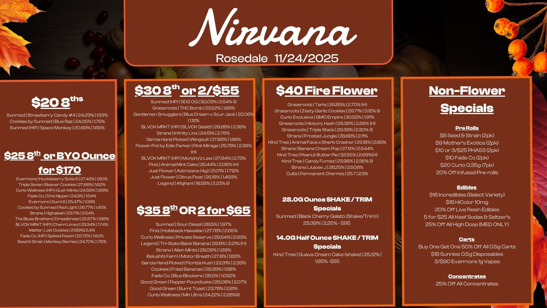 $20 8s Sunmed1Strawberry Candy 41242311.53 Cookies by Sunmed1Blue Raz 1 24.0511.75 Sunm. HP1Space Monkey120.6911.65 $25 3t or BYO Ounce for $170 Evermore I Huckleberry Soda 5 I 27.4211.80 Triple Seven 1 Beaver Cookies 127.6611.62 Curio Wellness HP I Gush Mints 124.5611.99 Fade Co. Driz Nipper 124.311.54 Evermore 1 Gumi 6 125.471109 Cookies by Sunmecl 1 Red Light 126.7711.45 Strane 1 Highaleah 12341254 The Blues Brothers 1 Dreadbread 122.6711.68 BLVCK MRKT HP 1 Cherri Limez 123.3411.74 Matter. 1 Jet Cookies 121.8912.4 Fade Co. HP I Spiked Peach 1 227211.60 Seed Er Strain Monkey Berries 124.7011.76 Afiamana Rosedale 11/24/2025 $30 3th or 2/$55 Sunmed HP I SDG OG 130.03 12.54 I GrassnootsITHC Bomb I 23.5211.89 Gentlemen Smugglers1Blue Dream x Sour Jack 122.06 11.12 BLVCK MRKT HP1BLVCK Gelatti126.8912.39 Strane Infinity Linx124.1312.76 Garcia Hand Picked I Wingsuit127.8311.86 Flower Pot by Edie Parker I Pink Mirage I 25.7812.39 H BLVCK MRKT HP I Murphy Law 127.94 12.73 Find.lAnimal Mint Cake125.44l2.06 H Just Flower I Astrozane 4g121.0111.712 Just Flower I Citrus Float126.1611.493 LegendlAfghani118.5812.23 I $35 3t-110R2 for $65 Sunm.lSour Diesel 128.511.97 Find.lHollaback Hawaiian 127.782.65 Curio Wellness1Private Reserve129.541223 Legend I Tri-State Black Banana 129.9 I 221 H Strane I Alien Mints129.0911.69 Belushrs Farm I Motor BreathI27.811B3 Garcia Hand Picked I Florida Kush 12231 12.33 Cookies I Fried Bananas128.3911.68 Fade Co.1Blue Blockers I 28.511.032 Good Green I Pepper Poundcake126.0612.07 Good Green I Burnt Toast I 237812.81 Curio Wellness I MK Ultra124.221228I $40 Fire Flower Grassroots I Tartsl 26.85 12.70 H Grassroots Exclusive Garlic 0 Empire 31 2095. 721 I 19 1 12 I Grassroots 1 Hickory Hash 129.391226 H Grassroots 1 Triple Stack 129.38 12.30 I Strane Frosted Jungle 1 28.68 1 2.11 Kind Tree Animal Face x Sherb Crasher 1 23.18 1 265 Strane Banana Cream Pop127.612.544 Kind TreelPeanut Butter Pie I 32.5512.69H Kind TreelCandy Fumez123.9812.36 I StranelJuicee J1282512.509 Cults I Permanent Cherries 125.7123 28.0G Ounce SHAKE /TRIM Specials Sunmed I Black Cherry Gelato Shake/Trim 23.391 225 - $95 14.0G Half Ounce SHAKE / TRIM Specials Kind Tree 1 Guava Cream Cake shake 1 25.121 1.65 -555 Non-Flower Specials Pre Rolls S8 Seed Strain 2pk $9 Mothers Exotics 2pk $10 or 3/525 PHAS3 2pk $10 Fade Co 2pk $20 Curio 0.35g 7pk 20 Off Infused Pre-rolls Edibles $16 Incredibles Select Variety $18 HiColor 10mg 20 Off Live Resin Edibles 5 for $25 All Keef Sodas Seltzers 25 Off All High Dose MED ONLY Carts Buy One Get One 50 Off All 0.5g Carts $18 Sunnies 0.5g Disposables 3/590 Evermore 1g Vapes Concentrates 25 Off All Concentrates / 