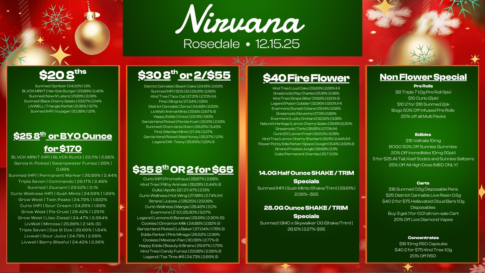 mectiacir Rosedale 12.15.25 $20 8ths Sunmed Spritzer 124.02112 BLVCK MRKT Han Solo Burger I 232812.45 Sunmed I Now N Later. 1 21.8312.06 Sunmed I Black Cherry Gelato 123571214 LIVWELL I Triangle Parfait 1213511.57 Sunmed HP 1 Voyager 120.38 I121 $25 or BYO Ounce for $170 BLVCK MRKT HP 1 BLVCK Runtz 1 23.11 1 2.86 Garcia H. Picked 1 Swampwater Fumez 126 1 08 Sunmed HP 1 Permanent Marker 1 26.89 1 2.44 Triple Seven I Commando 129.1712.46 Sunmed 1 Zsunami I 23.521 2.1 Curio Wellness HP 1 Gush Mints I 24.5611.99 Grow West 1 Twin Peaks 1 24.7911.922 Curio HP 1 Sour Cream 1 24.2511.69 Grow West 1 Pie Crust 1 26.42 11.251 Grow West 1 Lilac Diesel 1 24.47 1 2.364 LivWell 1 Mimosa 1 25.861 2.14 S Triple Seven 1 Dos Si Dos 1 28.6911.84 Livwell 1 Sour Juice 1 24.78 1 2.99 Livwell 1 Berry Blissful 1 24.4212.36 $30 ath or 2/$55 District Cannabis 1 Beach Cake 124.191263 Sunmed HP I SDG .129.311256 Kind Tree Taco Cat I 27.3112.70 H Find. Slingria I 27.341135 District Cannabis I Zeroz 124.48 1253 LivWell I Animal Mints 129.612.67 I Happy Eddie 1 Oreoz123.1311.83 Garcia Hand Picked Florida Kush 122.3112.33 Sunmed Chem de la Chem 1292513.43 Find. 1 Martian Mints I 27.41227 Garcia Hand Picked I Mad Honey 125.371121 Legend I Mr. Teeny 125.691122 I $3513t OR 2 for $65 Curio HP1 Prometheus 1 28.871 2.68 Kind Tree 1 Filthy Animals 128.28 12.44 I Cults Apollo 22127.4712.13 Curio Wellness I Hot Wing 127812749H Strane 1 Juicee J 1 28.2512.509 Curio Wellness 1 Margie 128.42 12.0 Evermore Z 1.0 1 25.3013.07 Legend Lemons Bananas 1 25911 2.30 S Cookies 1 Cinnamon Milk 1 24.8812.82 I Garcia Hand Picked 1La Baker 127.0411.78 I Eddie Parker Pink Mirage 126.52 1239 Cookies 1 Mexican Flan 1 30.391 2.77 I Happy Eddie 1 Beauty Brains 1 29.97 11.73 Kind Tree 1 Candy Fumez 1 239.1 236 I Legend 1Tea Time 6 1 24.731269 I $40 Fire Flower Kincl Tree I Loud Cake 133.691268H Grassroots I Ray Charles 125.161288 Kind Tree I Grape Sitter 131621 250 I Legend 1 Peach Cobbler 132961350H Evermore 1 Sunset Octane 129.141258 Grassroots 1 Novarine 127.91289 Evermore Lucky Orchard 1323213.38 Natures Heritage 1L.-ion Cherry Gelato 129.161230 Grassroots I Tarts 126.85I 270 H Curio EX I Lemon Fresh 1 32001 ace Kind Tree Lemon Cherry Sherbert 129.111244H Rower Pot by Edie Parker 1Space Cowgirl I 31.411253 I Strane I Frost. Jungle 128.68I 211 Cults Permanent Cherries 1 25.71 23 14.0G Half Ounce SHAKE / TRIM Specials Sunmed HP 1 Gush Mints Shake/Trim129.611 2.06--$55 28.0G Ounce SHAKE / TRIM Specials SunmedIGMO x Skywalker OG Shake/Trim1 28121227-$95 Non Flower Special Pre Rolls $8 Triple 71.0g Pre Roll 1pk S10 Curio 2pk $10 2 for $18 Sunmed 2pk Bogo 50 Off Infused Pre Rolls 20 off all Multi Packs Edibles $15 Valhalla10mg BOGO 50 Off Sonnies Gummies 20 Off Incredibles10mg 10pk 5 for $25 All Tall Keef Sodas and Sonnies Seltzers 25 Off All High Dose MED ONLY Carts $18 Sunmed 05g Disposable Pens $25 District Cannabis Use Resin 059 $40 2 for $75 Hellavated Cloud Bars 1.0g Disposables Buy 3 get1for Iola non-sale Cart 20 Off Live Diamond Vapes Concentrates $1810mg RSO Capsules $40 2 for $75 Kind Tree 1.0g 20 Off RSO / 