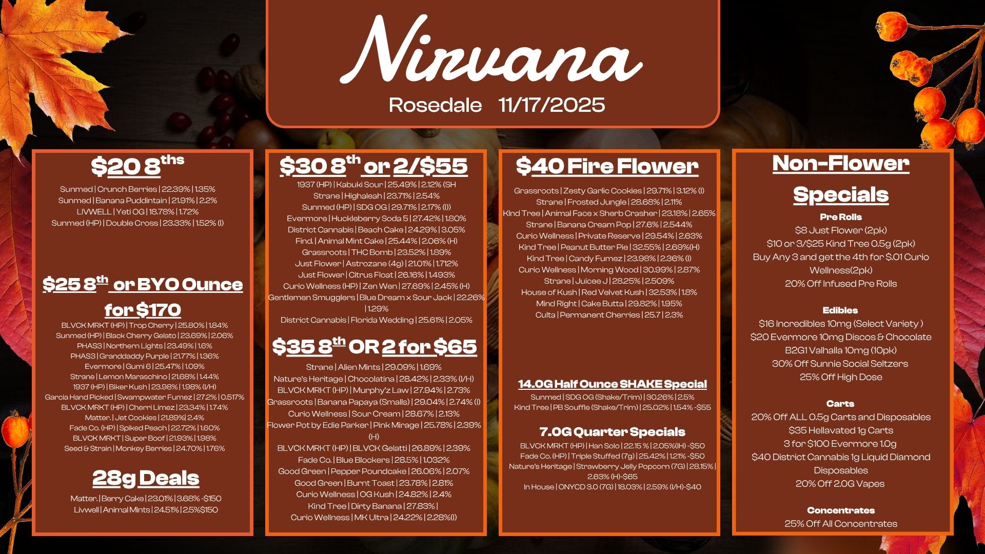 Afiamana $20 Ers SunmediCrunch Berries I 22.3911.35 Sunmed I Banana Puddintain 121.91 12.2 LIVVVELL I Yeti OGI18.7811.72 Sunmed HP I Double Cross 123.33 1552I $25 8t1 or BYO Ounce for $170 BLVCK MRKT HP Trop Cherry I 252011.84 Sunmed HP I Black Cherry Gelato 123.69 12.06 PHAS3 1 Northern Lights I 23.4911.6 PHAS3 I Granddaddy Purple 121.771136 Evermore I Gun 6125.4711.09 Strane I Lemon Maraschino I 216811.44 1937 HP I Biker Kush 123.98 11.9. VH Garcia Hand Picked 1Swampwater Fumez I 272 I 0.517 BLVCK MRKT HP I Cherri Lime. I 23.341174 Matter. Jet Cookies I 21.89124 Fade Co. HP I Spiked Peach I 22721160 BLVCK MRKT I Super Boot I 212311.98 Seed. Strain I Monkey Berries 124.7011.76 28g Deals Matter. Berry Cake I 23.0113.68 -$150 LivwellIAnimal Mints 124.5112.55150 Rosedale 11/17/2025 030 8th or 2/$55 1937 HP I Kabuki Sour I 25.49 I 2.12 SH Strane I Highaleah 123.71 12.54 Sunmed HP SDG OG I 29.7112.1701 Evermore I Huckleberry Soda 5127.4211.80 District Cannabis I Beach Cake 124.29 13.05 Find. I Animal Mint Cake I 25.4412.06 H Grassroots I THC Bomb 123.5211.89 Just Flower I Astrozane 49121.0111.712 Just Rower I Citrus Float I 26.1611.493 Curio Wellness HP I Zen Wen I 27.6912.45 H Thntlen-len Smugglers1Blue Dream x Sour Jack 12226 11.29 District Cannabis I Florida Wedding 125.61 12.05 $40 Fire Flower Non-Flower Grassroots I Zesty Garlic Cookies 1 29.711312 I Strane I Frosted Jungle I 28.6812.1. KInd Tree I Animal Face x Sherb CrasherI23181265 Strane I Banana Cream Pop 127.6 12544 Curio Wellness I Private Reserve I 29.5412.63 Kind Tree I Peanut Butter Pie I 32.5512.69H Kind Tree I Candy Fumez I 23.98123601 Curio Wellness 1 Morning Wood 1 30.991a87 Strane I Juicee J 12825 12.509 House of Kush I Red Velvet Kush I 32.5311.8 Mincl RightlCake Butta I 29.8211.95 Culta I Permanent Cherries 125.712.3 $35 8th OR 2 for $65 Strane I Alien Mints 129.0911.69 Natures HeritagelChocolatina I 28.4212.33 VH BLVCK MRKT HP1Murphyz Law 127.94 12.73 rassroots1Banana Papaya Smalls 129.04 12.74I Curio Wellness I Sour Crearn128.6712.13 lower Pot by Edie Parker I Pink Mirage 125.78 12.39 H BLVCK MRKT HP I BLVCK Gelatti 126.89 1239 Fade Co. I Blue Blockers128.511.032 Good Green I Pepper Poundcake 126.06 12.07 Good Green I Burnt Toast 123.78 12.81 Curio Wellness I OG Kush124.8212.4 Kind TreelDirty Banana 127.83 I Curio Wellness I MK Ultra124.2212.281 14.0G Half Ounce SHAKE Special Sunmed I S. OG Shake/Trim I 3026 I 25 Kind Tree I PB Souffle Shake/Trim I 25.021154 -.555 7.0G1 Quarter Specials BLVCK MRKT HP I Han Solo 122.15 I 205IH -$50 Fade Co. HP I Triple Stuffed 7g I 25.4211.21 -050 Natures Heritage I Strawberry Jelly Popcorn 7G I 28.151 2.63 H-$65 In House I ONYCD 3.0 7G 11003 1259 VH-040 Specials Pre Rolls $8 Just Rower 2pk $10 or 3/$25 Kind Tree 0.5g 2pk Buy Any 3 and get the 4th for $.01 Curio Wellness2pk 20 Off Infused Pre Rolls Edibles $10 Incredibles 10mg Select Variety $20 Eyermore10mg Discos Chocolate B2G1 Valhalla 10mg 10Pk 30 Off Sunnie Social Seltzers 25 Off High Dose Carts 20 Off ALL 0.5g Carts and Disposables $35 Hellayated1g Carts 3 for $100 Eyermore1.0g $40 District Cannabis 1g Liquid Diamond Disposables 20 Off 2.00 Vapes Concentrates 25 Off All Concentrates / 