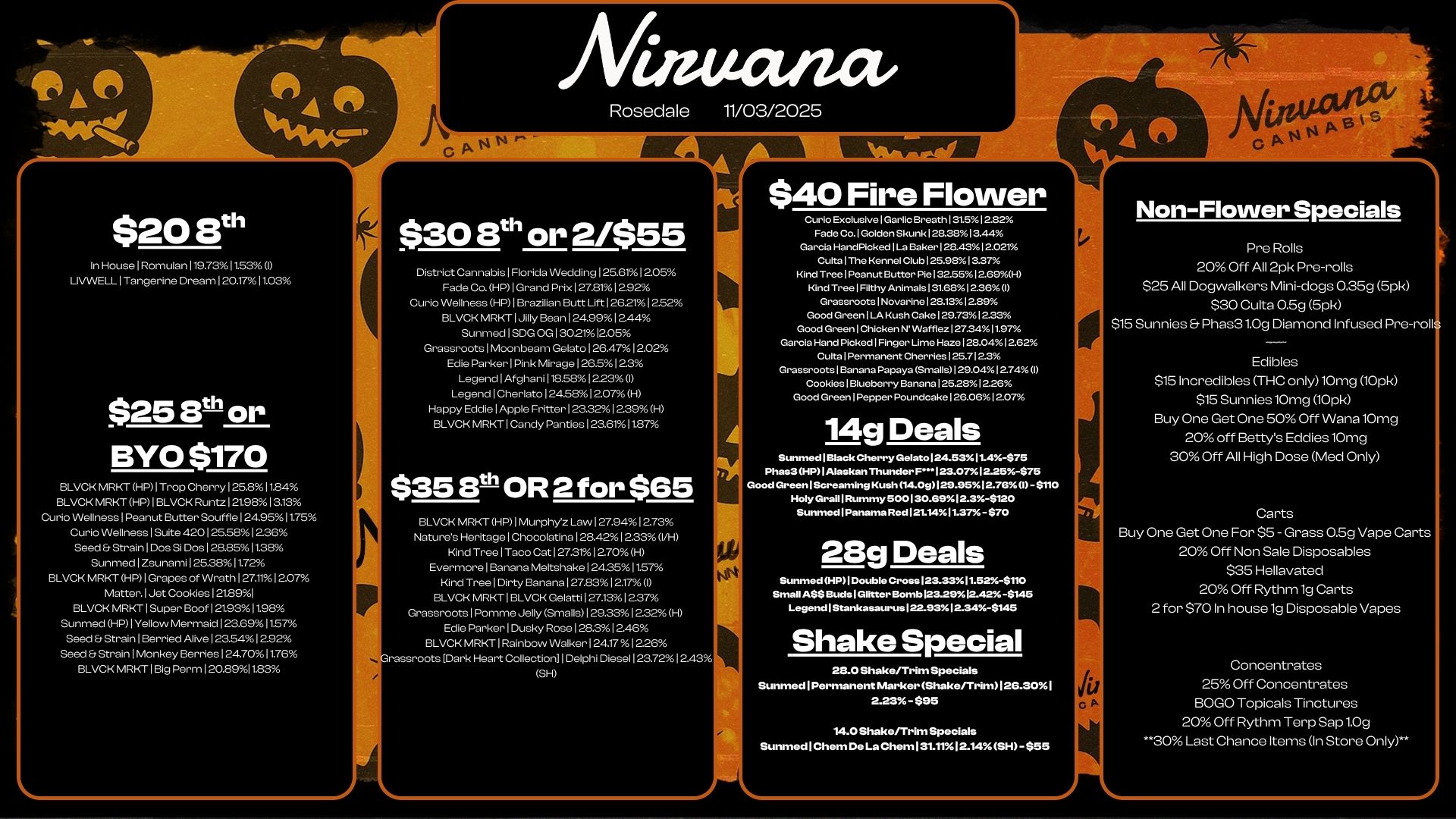 $20 8th In House I Rornulan 119.7311535 LIVWELL I Tangerine Dream I 2arn61 los $25 8t or BYO $170 BLVCK MRKT HP I Trop Cherry I 25131184 BLVCK MRKT HP 1 BLVCK Runtz 12198 13.13 Curio Wellness I Peanut Butter Souffle 124.95 I 1.75 Curb Wellness I Suite 4.125581226 Seed Strain I Dos Si Dos 128.8511.28 Sunmed I Zsunaml 125.381172 BLVCK MRKT HP I Grapes of Wrath 127.111207 Matter. 1 Jet Cookies 121891 BLVCK MRKT I Super Boof 121.931198 Sunmed HP I Yellow Mermaid 128691157 Seed Strain I Berried Alive 123541292 Seed Strain I Monkey Berries I 24.7011.76 BLVCK MRKT I Big Perm 120.8911.83 Rosedale $30 8th or 2/$55 District Cannabis I Fbrida Wedding 125.611205 Fade Co. HP I Grand Prix 127.811 2.92 Curio Wellness HP I Brazilian Butt I-Ift 126211252 BLVCK MRKT I Jilly Bean 124.991244 Sunmed I S.. 130.21 12.05 Grassroots Moonbeam Gelato I 264712.02 Edle Parker I Pink Mirage I 26.5 I 2.3 Legend I Afghani I V35.12.23 I Legend I Cherlato 1245812.07 H Happy Eddie I Apple Fritter I 23.321.9 H BLVCK MRKT I Candy Panties I 23.61 I 1137 $358th OR 2 for $65 BLVCK MRKT HP 1 Murphyz Law 1 27.941 2.73 Natures Heritage I Ch000latina I 28.42 I 2.33 VH Kind Tree I Taco Cat 12731 1 2.70 H Evermore I Banana Meltshake 124.351157 Kind Tree I Dirty Banana 1278312.17I BLVCK MRKT I BLVCK Gelatti 127.1312.37 Grassroots I Pomme Jelly Smalls I 29.33 1.2 H Ede Parker I Dusky Rose 128.31 2.46 BLVCK MRKT Rainbow Walker I 24.171 226 rassroots Dark Wort Collection I Delphi Diesel 123.721243 SI-1 11/03/2025 $40 Fire Flower Curio Exclusive I Garlic Breath I 31.512.82 Fade Co. I Golden Skunk 128.3813.44 Garcia HandPickedlLa Baker 128.4312.021 Cu.1The Kennel Club 125.9813.37 Kind Tree Peanut Butter Ple132.55.12.69H Kind Tree I Filthy Animals 131.6812.36I Grassroots I Novarine128.131229 Good Green Kush Cake 129.731233 Good Green1Chicken Wafflez 127.3411.97 Garcia Hand Picked I Finger Ume Haze 128.0412.62 du Cherries 125.7123 Grassroots1Banana Papaya Smalls129.0412.740 Cookieslaueberryi.nana 1252812.26 Good Green1Pepper Poundcake126.0612.07 14g Deals Sunmed1Black Cherry Gelato 124.53114-$75 Pha s3 HP I Alaskan Thunder F. 23.07.I2.25-S75 Good Green Screaming Kush 14.00129.95i 2.76.1 -S110 Holy Grail I Rummy 500130.6912.3-$120 Sunmed I Panama Red121.1.411.375 -S70 28g Deals Sunmed HP I Double Cross 123.3311.52-$110 Small A$S Buds I Glitter lEkt.mb123.29.1242 -$145 Legend I Stankasaurus 122.93 12.34-$145 Shake Special 28.0 Shake/Trim Specials Sunmed I Permanent Marker Shakerrr. I 26.301 2.23 - $95 14.0 Shake/Trim Specials Sunmed 1 Chem De La Chem 131.1112.14 SH -558 Non-Flower Specials Pre Rolls 20 Off All 2pk Pre-rolls $25 All Dogwalkers Mini-dogs 0.35g 5pk $30 Culta 0.5g 5pk $15 Sunnies Phas31.0g Diamond Infused Pre-roll Edibles $151ncredibles THC only10mg l0pk $15 SunnieslOmg 10pk Buy One Get One 50 Off WanalOmg 20 off Bettys Eddies10mg 30 Off All High Dose Med Only Carts Buy One Get One For $5 - Grass 0.5g Vape Carts 20 Off Non Sale Disposables $35 Hellavated 20 Off Rythm lg Carts 2 for $70 In house lg Disposable Vapes Concentrates 25 Off Concentrates BOLO Topicals Tinctures 20 Off Rythm Terp Sap 1.0g .30 Last Chance Items In Store Only / 