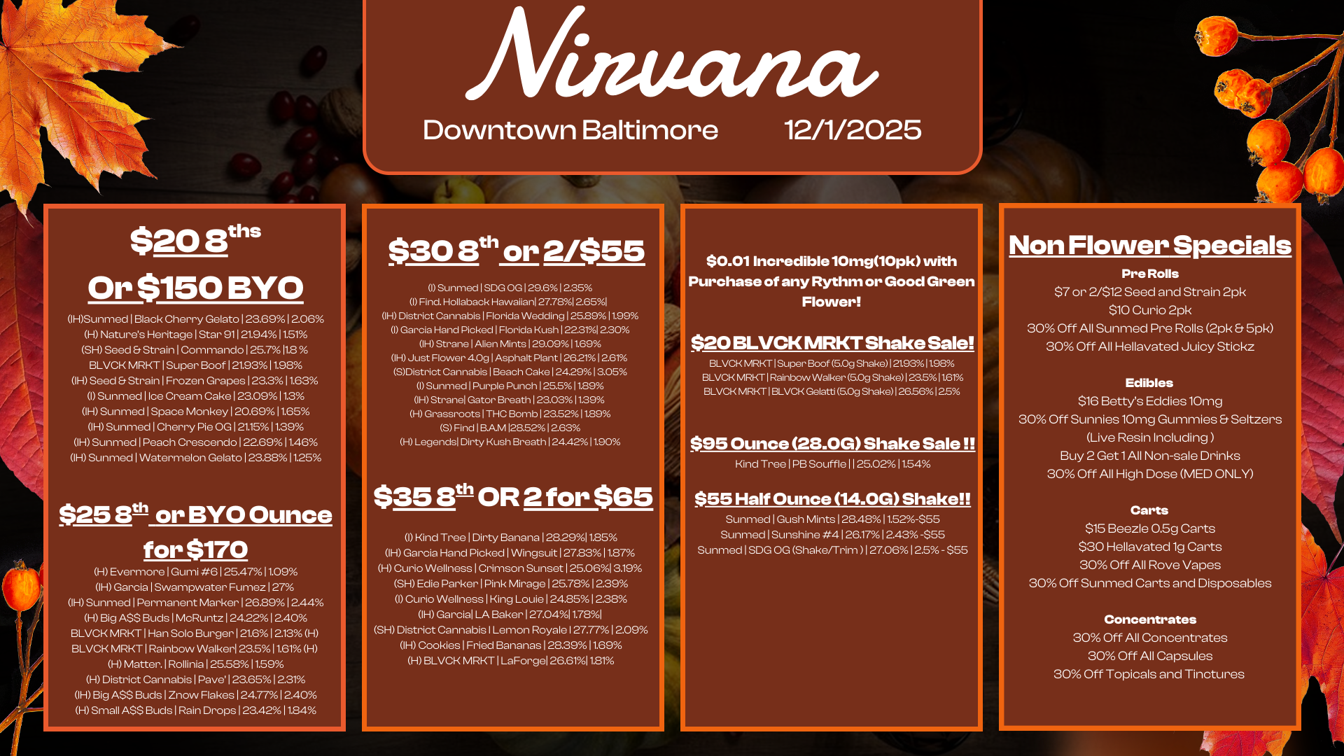 $20 Buis Or $150 BYO IHSunmed I Black Cherry Gelato 1 23.691 206 H Natures Heritage I Star 911 21.9411.51 SH Seed Strain I Commando I 25.711.8 BLVCK MRKT I Super Boof I 21.9311.98 IH Seed Strain I Frozen Grapes 123.3 11.63 I Sunmed 1 Ice Cream Cake I 23.0911.3 IH Sunmed I Space Monkey 1 20.6911.65 IH Sunmed I Cherry Pie OG I 21.1511.39 IH Sunmed Peach Crescendo 122.69 11.46 IH Sunmed I Watermelon Gelato 123.88 11.25 $25 eth or BYO Ounce for $170 H Evermore 1 Gun-ii 6 1 25.4711.09 IH Garcia I Swampwater Fumez 127 OH Sunmed I Permanent Marker 126.89 1 2.44 H Big ASS Buds I McRuntz 124.22 1240 BLVCK MRKT I Han Solo Burger 121.6 1213 H BLVCK MRKT I Rainbow Walker 23.5 11.61 H H Matter. I Rollinia 125.5811.59 H District Cannabis I Pave 123.65 1231 IH Big ASS Buds 1 Znow Flakes 124.771 2.40 H Small ASS Buds I Rain Drops 123.4211.84 Afiattatuv Downtown Baltimore 12/1/2025 $30 8th or 2/$55 I Sunmed I SDG OG 129.61235 I Find. Hollaback Hawaiian 27.78I 2.65I IH District Cannabis I Florida Wedding 125.8911.99 I Garcia Hand Picked I Florida Kush 122.314 2.30 IH Strane I Alien Mints 1290911.69 IH Just Flower 40g I Asphalt Plant 126211261 SDistrict Cannabis I Beach Cake 1242913.05 I Sunmed 1 Purple Punch 125.511.89 IH Stranel Gator Breath 123.0311.39 H Grassroots 1 THC Bomb 123.5211.89 5 Find 1 BAM 128.521263 H Legends Dirty Kush Breath 124.4211.90 $35 8th OR 2 for $65 I Kind Tree I Dirty Banana 128.2911.85 IH Garcia Hand Picked I Wingsuit 127.83 11.87 H Curio Wellness I Crimson Sunset 125.061319 SH Edie Parker I Pink Mirage I 25.7812.39 I Curio Wellness I King Louie I 248512.38h IH Garcia LA Baker 127.0411.781 SH District Cannabis I Lemon Royale I 27.771 2.09 IH Cookies I Fried Bananas 128.3911.69 H BLVCK MRKT I LaForgel 26.6111.81 $0.01 Incredible 10mg10pk with Purchase of any Rythm or Good Green Flower $20 BLVCK MRKT Shake Sale BLVCK MRKT I Super Boof 5.0g Shake 21.93 I 1.98 BLVCK MRKT I Rainbow Walker 5.09 Shake 1 23.51161 BLVCK MRKT I BLVCK Gelatti 5.0g Shake1 2656 12.5 $95 Ounce 28.0G Shake Sale Kind Tree 1 PB Souffle 11 25 02 11 .54 $55 Half Ounce 14.0G Shake Sunmed I Gush Mints 1 28.481 t52-555 Sunmed I Sunshine 4 I 26.1712.43 -$55 Sunmed I SDG OG Shake/Trim 127.06 12.5 - $55 Non Flower Specials Pre Rolls $7 or 2/$12 Seed and Strain 2pk $10 Curio 2pk 30 Off All Sunmed Pre Rolls 2pk 5pk 30 Off All Hellavatecl Juicy Stickz Edibles $16 Bettys Eddies 10mg 30 Off Sunnies 10mg Gummies Seltzers Live Resin Including Buy 2 Get 1 All Non-sale Drinks 30 Off All High Dose MED ONLY Carts $15 Beezle 0.5g Carts $30 Hellavated 1g Carts 30 Off All Rove Vapes 30 Off Sunmed Carts and Disposables Concentrates 30 Off All Concentrates 30 Off All Capsules 30 Off Topicals and Tinctures / 