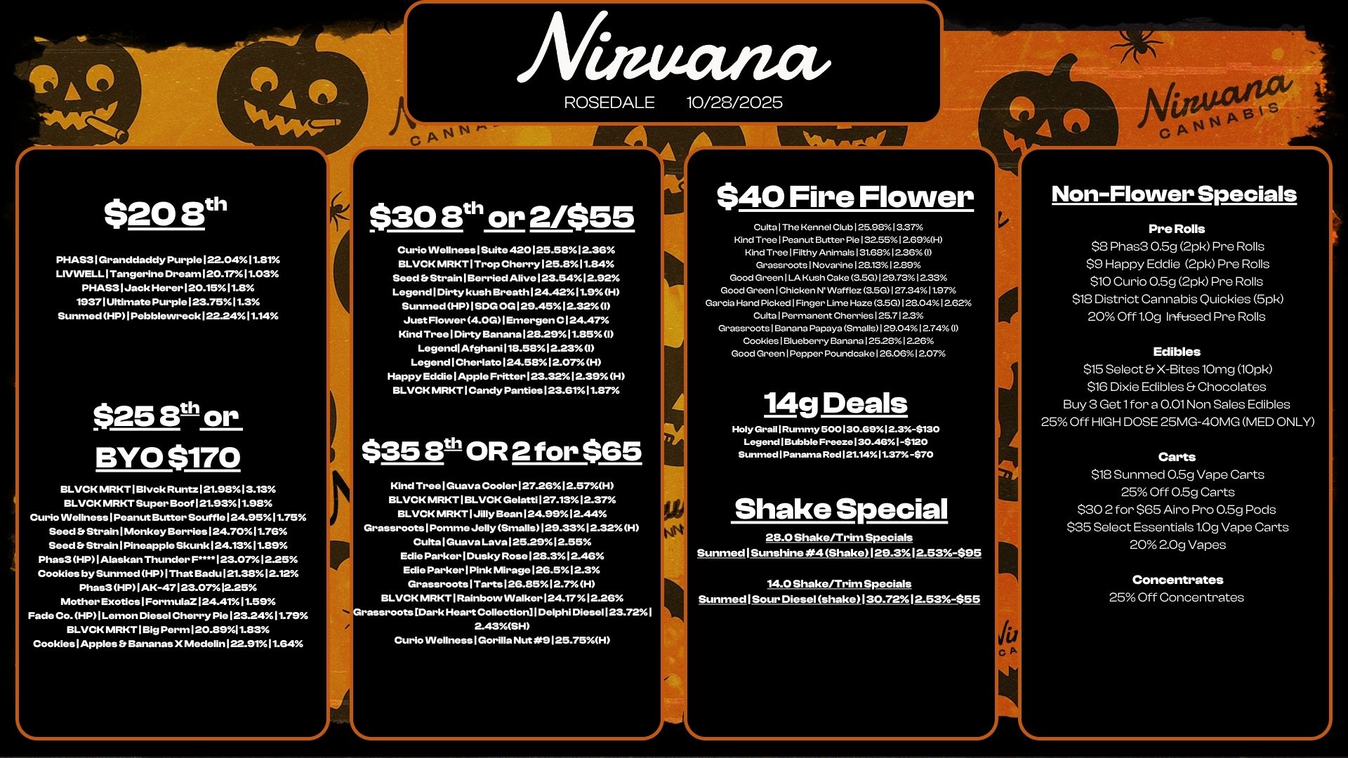 7111r A Anr niiwor $20 8th PHAS31Granddaddy Purple122-0411.81 LIVWELLITangerine DreamI20.1711.03 PHAS31JackHerer120.1511.8 19371Ultimate Purple123.7511.3 Sunmed HP I Pebblewreck122.2411.14 $25 8th or BYO $170 BLVCK MRKTIBlvck Runtz121.91313.13 BLVCK MRKT Super BoofI21.9311.913 Curio lAlellnessIPeanut Butter SouffloI24.9511.75 Seed b StrainlMonkey Berries124.7011.76 Seed b Strain Pineapple Skunk124.1311.139 Phas3HP1Alaskan Thunder F....123.0712.25 Cookies by Sunmed HP1That Badu1231312-12 Phas3 HP1AK-47123.0712-25 Mother Exotics I Formula. I 24.4111.5 Fade Co. HP I Lemon Diesel Cherry Pie123.2411.79 BLVCK MRKT I Big Perm120.8911.83 CookieslApples b Bananas X Medelin122.91.7.11.64 S ROSEDALE $308th or 2/$55 Curio Wellness I Suite 420125.5812.36 BLVCK MRKT I Trop Cherry125.811.84 Seed bStrainlBerried Alive123.54.12.92 LegendlDirty kush Breath124.4211.9H Sunmed HP I SDG OG129.4512.32I Just Flower 4.0G Emergen Cl24.47 Kind TreelDirty 1.nana123.2911.1351 Legend Afghani113.5312.23 I LegendlCherlato124.5812.07H Happy EddielApple Fritter I 23.3212.39 H BLVCK MRKT1Candy Panties123.6111.37 $35 B OR 2 for $65 Kind TreelGuava Cooler127.2612.57H BLVCKMRKTIBLVCK Gelatti127.1312.37 BLVCK MRKT1Jilly Bean124.9912.44 Grassroots1Pomme Jelly Smalls129.3312.32H CultalGuava Laval25.2912.55 Edie ParkerlDusky Rose128.312-46 Edie ParkerlPink Mirage126.512.3 GrassrootslTarts126.3512.7H BLVCK MRKT1Rainbow VValker124.1712.26 Grassroots IDark Heart CollectionlDelphi Diesel I 23.721 243SH Curio Wellness Gorilla Nut 9125.75H 10/28/2025 $40 Fire Flower Culta The Kennel Club 25.91. 3.37 Kind Tree I Peanut Butter Pie 1325512.69.H Kind Tree Filthy Animals13t6812.36 I Grassroots I Novarine I 28.131289 Goxl Green I I Kush Cake 3.50101731223 Good Green I Chicken N Wafflez 3.5012724.11.7 Garcia Hand Picked I Finger Llme Haze 3.5012e....12.6. Cu. I Permanent Cherries I 25.712.3 Grassroots I Banana Papaya Smalls i 0 Cookies I Blueberry Banana 125281226 Good Green I Pepper Pouncl.ke I 26.061207 14g Deals Hdy Grail Rummy 500130.695112.3-$130 Legend I B.ble FreezeI30.46 I -$120 Sunmed I Panarna Red121.1411.37 -$70 Shake Special 28.0 Shake/Trirn Specials Su nmed I Sunshine .4 Stutke 29-3 I 2.35-S95 140 Shake/Trim Specials Sunmed I Sour Diesel shake130.7212.3-855 Non-Flower Specials Pre Roills $8 Phas3 0.5g 2pk Pre Rolls $9 Happy Eddie 2pk Pre Rolls $10 Curio 0.59 2pk Pre Rolls $18 District Cannabis Quickies 5pk 20 Off 1.0g Infused Pre Rolls Edibles $15 Select X-Bites10mg 10pk $16 Dixie Edibles Chocolates Buy 3 Get 1 for a 0.01 Non Sales Edibles 25 Off HIGH DOSE 25MG-40MG MED ONLY Carts $18 Sunmed 0.5g Vape Carts 25 Off 0.5g Carts $30 2 for $65 Airo Pro 0.5g Pods $35 Select Essentials 1.0g Vape Carts 20 2.0g Vapes Concentrates 25 Off Concentrates / 