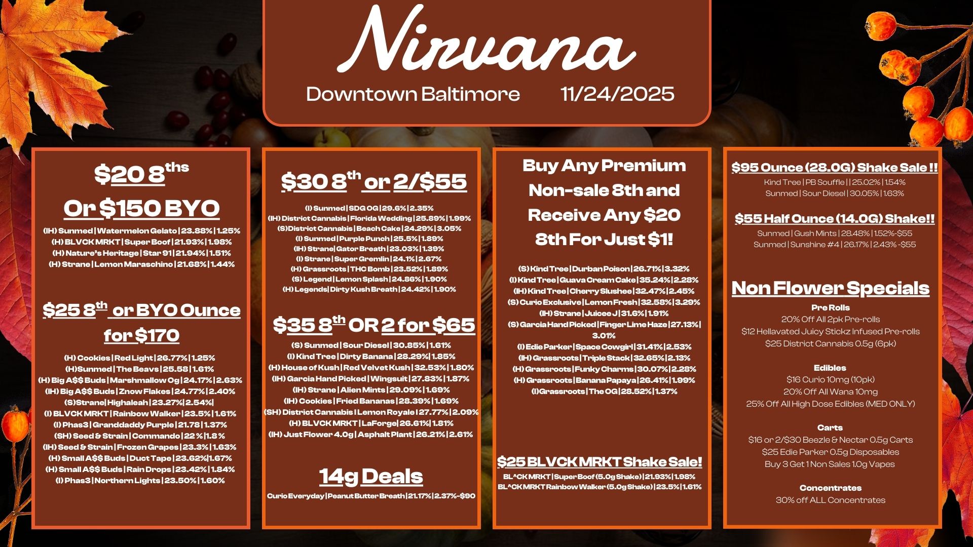 $20 Sti Or $150 BYO OH Sunmed Watermelon Gelato 123.58.11.25 H BLVCK IVIRKT I Super Boof 121.53.11.913 H Natures Heritage I Star 91121.9411.51 H Strane I Lemon Maraschino 121.6811.44. $25 8t-11- or BYO Ounce for $170 H Cookies I Red Light 125.77I1.25 HSunmed I The Beays125.5511.61 H Big A$$ Buds I Marshmallow 0g124.17.12.63 IH Big A$$ Buds Znovv Flakes 124.7712.40. SStranel Highaleah123.27 2.541 I BLVCK MRKT I Rainbow Walker 123.511.51. I Phas3l Granddaddy Purple 121.7811.37/ SH Seed Strain Commando 122 .11.3 IH Seed ft Strain I Frozen Grapes 123.3. 11.53 H Small A$$ Buds I Duct Tape 123.62l1.57 H Small A$$ Buds I Rain Drops 123.4211.84 I Phas3 I Northern Lights 123.5011.60 Matta/am Downtown Baltimore 11/24/2025 $30 8th or 2/$55 I Sunrned 1 SDG 0G129.612.35 IH District Cannabis1Florida VVedding125.3911.99 SDistrict Cannabis11343ach Cake124.2913.05 I Sunmed1Purple Punch125.511.29 IH Stranel Gator Breath123.0311.39 I StranelSuper Gremlin124.112.67 HGrassrootsITHC .mb123.5211.39 SLegendlLemon Splash124.8611.90 H Legends Dirty Kush Breath124.4211.90 $35 3th OR 2 for $65 5 Sunmed 1 Sour Diese1130.55.11.51 I Kind Tree I Dirty Banana 125.2911.35 H House of Kush Red Velvet Kush 132.5311.30 IH Garcia Hand Picked I Wingsuit 127.8311.37 11- Strane Alien Mints 129.0911.55 IH Cookies I Fried Bananas 128.3911.59 SH District Cannabis I Lemon Royale 127.7712.09 H BLVCK MRKT I LaForsel 26.6111.31 IH Just Flower 4.08 Asphalt Plant 125.2112.51 14g D0818 Curio EverydaylPeanut Butter Breath1211712.37490 Buy Any Premium Non-sale 8th and Receive Any $20 8th For Just $1 5 Kind Tree Durban Poison 26.7113.32 IKind Tree I Guava Cream Cake 135241228 IH Kind Tree Cherry Slushee 132.47/ 12.45 5 Curio Exclusive Lemon Fresh132.5813.25 IH Strane IJuiceeJ 131.51.91 S Garcia Hand Picked I Finger Lime Haze 127.131 3.01 I Edie Parker I Space Cowgir113141s12.53. IH Grassroots I Triple Stack 132.6512.13 H Grassroots I Funky Charms I 30.0712.28 H Grassroots I Banana Papaya 25.4111.59 IGrassroots I The OG123.5211.37 $25 BLVCK MRKT Shake Sale BLCKIVIRKTISuperBoof 5.0g Shake121.93.11.95 EiLCK MRKT Rainbow Walker 5.0g Shake123.511.61 $95 Ounce 28.0G Shake Sale Kind Tree I PB Souffle I I 25.0211.54 Sunmed I Sour Diesel I 30.0511.63 $55 Half Ounce 14.0G Shake Sunmed I Gush Mints I 28.4811.52-$55 Sunmed I Sunshine 4 I 26.171243 -$55 Non Flower Specials Pre Rolls 20 Off All 2pk Pre-rolls $12 Hellavated Juicy Stick. Infused Pre-rolls $25 District Cannabis 0.5g 6pk Edibles $16 Curio10mg 10pk 20 Off All Wana10mg 25 Off All High Dose Edibles MED ONLY Carts $16 or 2/$30 Beetle Nectar 0.5g Carts $25 Edie Parker 0.5g Disposables Buy 3 Get1Non Sales 1.0g Vapes Concentrates 30 off ALL Concentrates / 