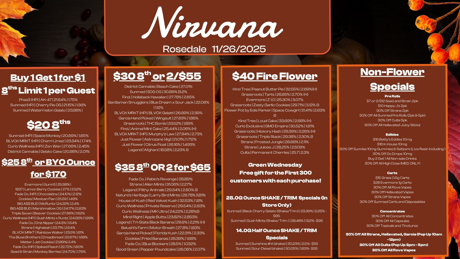 Buy 1 Get 1 for $1 aths Limit 1 per Guest Phas3 HP I AK-47I 21.6411.75 Sunmed HMI Cherry Pie OG 121.1511.36 Sunmed Watermelon Gelato 123.88 I $20 8ths Sunmed HP 1 Space Monkey 1 20.69 11.65 BLVCK MRKT HP I Cherri Limez 1.3411.74 Curio Wellness HP1 Zen Wen I 27.69 I 2.45 District Cannabis 1 Gelato Cake I 20.9812.01 $25 WI or BYO Ounce for $170 Evermore 1 Gumi 6125.98 I 19371 Lemon Berry Cookies 1271252 Fade Co. HP 1 Chocolatina 124101212 Cookies Mexican Flan 125.5911.49 BIG A$$ BUD McRuntz 1 242212.4 BIG ASS BUD Marshmallow CO 24.171263 Triple Seven 1Beaver Cookies 1 27.6611.62 Curio Wellness HP I Gush Mints x Runtz 124.5611.99 Fade Co. I Driz Nipper 124.31154 Strane I Highaleah 123.71 1254 BLVCK MRKT Rainbow Walker 123.51.61 The Blues Brothers I Dreadbread 122.67 11.68 Matter. Jet Cookies 121.8912.4 Fade Co. HP I Spiked Peed-11227211.60 Seed Er Strain I Monkey Berries I 24.7011.76 Afiaucuact/ Rosedale 11/26/2025 $30 8th or 2/$55 District Cannabis I Beach Cake 127.01 Sunmed I SDG OG I 30.8913.2 Find. Hollaback Hawaiian 127.7812.65 Gentlemen Smugglers I Blue Dream x Sour Jack 122.06 12 BLVCK MRKT HP I BLVCK Gelatti 126.89 12.39 Garcia Hand Picked I Wingsuit 127.8311.86 Grassroots 1 THC Bomb 123.52 11.89 Find. Animal Mint Cake 1 25.441 2.06 H BLVCK MRKT HP I Murphyz Law 127.9412.73 Just Flower I Astrozane 4g 121.01 11.712 Just Flower I Citrus Float 126.16 11A93 Legend 1 Afghani 118.58 1223 I $35 8th OR 2 for $65 Fade Co. I Pablos Revenge 128.89 Strane I Alien Mints 131.061927 Legend I Filthy Animals 1 29.341 2.60 I Natures Heritage I Larry Bird Mints I 28.7811.81 House of Kush I Red Velvet Kush 132.5311.8 Curio Wellness 1 Private Reserve 1 29541 263 Curio Wellness I MK Ultra 124.221 228I Mind Right I Apple Butts 123.82 12.853 Legend I Tri-State Black Banana 129.9 1221 H Belushis Farm I Motor Breath 127.811.83 Garcia Hand Picked I Florida Kush I 22.311933 Cookies 1 Fried Bananas 12639I1.68 Fade Co. 1 Blue Blockers I 28.511.032 Good Green I Pepper Poundcake 126.0612.07 $40 Fire Flower Kind Tree I Peanut Butter Pie I 32551 2.69H Grassroots Tarts 126.85 12.70 H Evermore Z1.0 I 25.3013.07 Grassroots 1 Zesty Garlic Cookies 129.7113.12 I Flower Pot by Edie Parker I Space Cowgirl 1 31.4112.63 I Kind Tree 1 Loud Cake I 33.6912.68 H Curio Exclusive 1 GMO Empire 130.5211.91 Grassroots I Hickory Hash 129.39 1226 H Grassroots I Triple Stack I 29.3812.30 1 Strane I Frosted Jungle 128.68 12.11 Strane I Juicee J 128.25 12.509 Cute Permanent Cherries 125.712.3 Green Wednesday Free gift for the First 300 customers with each purchase 23.0G Ounce SHAKE / TRIM Specials In Store Only Sunmed Black Cherry Gelato Shake/Trim 123.39 I 225- S. Sunmed 1 Gush Mints Shake/Trim 128.4811.52-595 14.0G Half Ounce SHAKE / TRIM Specials Sunmed I Sunshine 4 shake1302312.5- $55 SunmedlSour Diesel shakeI30.05 11.63. $55 Non-Flower Specials Pre Rolls $7 or 2/$12 Seed and Strain 2pk $10 Happy Js 2pk 30 Off Strane 2pk 30 Off All Sunmed Pre Rolls 2pk Spk 30 Off Cults 5pk 30 Off All Hellavated Juicy Stickz Edibles $16 Bettye Eddies 10mg $161n House 10mg 300ff Sunnies 10mg Gummies Er Seltzers Live Resin Including 30 Off Do Drops 10mg Buy 2 Get 1 All Non-sale Drinks 30 Off All High Dose MED ONLY Carts $15 Grass 0.5g Carts $28 Evermore 1g Carts 30 Off All Rove Vapes 300ff Hellavated Vapes 30 Off Strane Vapes 30 Off Sunmed Carts and Disposables Concentrates 30 Off All Concentrates 30 Off All Capsules 30 Off Topicals and Tinctures 305 Off All Strane Hellavated Garcia Pop Up 10am -12pm 30.0ff All Cutts Pop Up 3pm - 5pm 30 Off All Rove Vapes / 