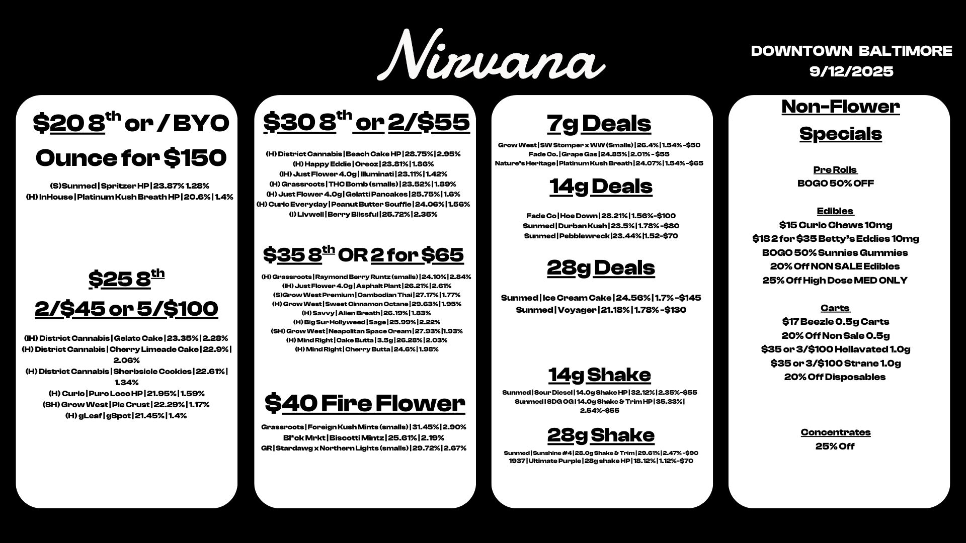 $20 13th or / BYO Ounce for $150 SSunmed1Spritzer HP123.371.23 HInHouse 1 Platinum Kush Breath HP120.611.4 $258t-1-1 2/$45 or 5/$100 IH District Cannabis1Gelato Cake123.3512.23 H District CannabislCherry Limeade Cake122.91 2.06 H District Canna bis1Sherbsicle Cookies 122.611 1.34 H Cc Pore Loco HP121.9511.59 SH Grow VVestlPie Crust122.2911.17 H gLeaf I gSpotI21.4511.4 Niaticuza. $30 8th or 2/$55 H District Cannabis 1 Beach Cake HP123.7512.95 H Happy Eddie 1 Oreoz123.3111.86 OH Just Flovver 4.0g I Illuminati123.1111.42 H Grassroots I THC Bomb smalls123.521135 H Just Flower 4.0g I Gelatti Pancakes 125.7511.6 H Curio Everyday Peanut Butter Souffle 124.0611.56 I Livuvell I Berry Blissful 1 25.7212.35 $353th OR 2 for $65 H Grassroots Raymond Berry Runtzsmalls1124.1012.84 OH Just Flovver 4.0s I Asphalt Plant I26.2112.61 SGrovv West Premium Cambodian Thai 127.1711.77 H Grow INest I Sweet Cinnamon Octane 129.6311.95 H Savvy Allen Breath 26.1911.83 H Big Sur Hollywood Sage 125.9912.22 SH Grovv INest Neapolitan Space Cream 27.9311.93 H Mind Right Cake Butta 3.5g126.2111512.03 H Mtnd Right Cherry Butta 24.611.98 $40 Fire Flower Grassroots 1 Foreign Rush Mints smalls131.4512.90 13Ick Mr.1 Biscotti Mintz 125.6112.19 GR I Stardawg x Northern Lights smalls129.72.12.67 7g Deals Grow Nest SIN Stomper x ININSmalls126.411.54.-.0 Fade Co. I Grape Gas 124.85120M -$55 Natures Heritage PlatinumKush Breath 124.01.54.-S65 14g Deals Fade Co 1 Hoe Down 1213.2111.56-$100 Sunmed 1 Durban Kush 123.511.78 -$80 Sunmed I Pebblewreck123.4411.52-$70 28g Deals Sunmed I Ice Cream Cake 24.5611.74145 Sunmed I Voyager121.1811.78 -$130 14g Shake Sunmed Sour Diesel I14.09 Shake HP 32.1212.3555 Sunmed I SDG 0G114.0g Shake Er Trim HP135.33I 23g Shake SunrnedISun....4128.09Shako.Thr.29.61.2.47-$90 193711.11timate Purple128g shake HP118.1211.12-$70 DOWNTOWN BALTIMORE 9/12/2025 r Non-Flower Specials Pre Rolls BOGO 50 OFF Edibles $15 Curio Chews10mg $132 for $35 Bettys Eddies10mg BOGO 50 Sunnies Gummies 20 Off NON SALE Edibles 25 Off High Dose MED ONLY Carts $17 Beezle 0.5g Carts 20 Off Non Sale 0.5g $35 or 3/$100 Hellavated1.0g $35 or 3/$100 Strane1.0g 20 Off Disposables Concentrates 25 Off / 
