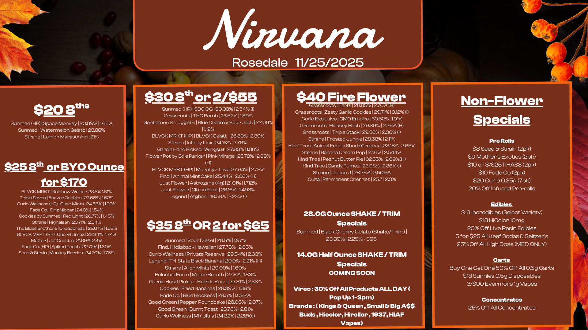 $30 St or 2/$55 Sunmed HP I SDG OG 130.03 12.54 I Grassroots I THC Bomb I 23.5211.89 Gentlemen Smugglers I Blue Dream x Sour Jack 122.06. 11.12 BLVCK MRKT HP I BLVCK Gelatti I 26.891239 Strane I Infinity Linx 2413 1 276 Garcia Hand Picked I Wingsuit I 27.8311.86 Flower Pot by Edie Parker I Pink Mirage 125.78 12.39 H BLVCK MRKT HP I Murphyz Law I 27.9412.73 Find. I Animal Mint Cake 125.44 12.06 H Just Flower I Astrozane 4g1 21.0111.712 Just Flower I Citrus Float 1 261611.493 Legend I Afghani 118.58 12.23 I $358th OR 2 for $65 Sunmed I Sour Diesel 128.511.97 Find. I Hollaback Hawaiian 127.78 12.65 Curio Wellness I Private Reserve 1 29.541 2.63 Legend I Tri-State Black Banana 1 29.91 221 H Strane I Alien Mints 129.0911.69 Belushis Farm I Motor Breath 127.811.83 Garcia Hand Picked I Florida Kush I 22.311 2.33 Cookies I Fried Bananas 128.3911.68 Fade Co. I Blue Blockers I 28.511.032 Good Green I Pepper Poundcake 126.06 12.07 Good Green I Burnt Toast I 23.7812.81 Curio Wellness I MK Ultra 12422I 2280 Afinuatzet Rosedale 11/25/2025 $20 8ths Sunmed HP I Space Monkey I 20.6911.65 Sunmed I Watermelon Gelato 123.88 Strane I Lemon Maraschino 121 $25 Sth or BYO Ounce for $170 BLVCK MRKT I Rainbow Walker 123.51.61/ Triple Seven I Beaver Cookies 127.6611.62 Curio Wellness HP I Gush Mints 124.5611.99 Fade Co. I Driz Nipper 1 24.311.54 Cookies by Sunmed I Red Light 126.77 11.45 Strane I Highaleah 123.7r/012.54 The Blues Brothers I Dreadbread 122.6711.68 BLVCK MRKT HP I Cherri Limez 1233411.74 Matter.1 Jet Cookies 121.8912A Fade Co. HP I Spiked Peach 122.72 11.60 Seed Et Strain I Monkey Berries 124.7011.76 $40 Fire Flower Grassroots I Tarts 126.85 12/0 H Grassroots I Zesty Garlic Cookies I 29.711312 I Curio Exclusive I GMO Empire 1 30.5211.91 Grassroots I Hickory Hash 129.39 1226 H Grassroots 1 Triple Stack 1 29.381 2.30 I Strane I Frosted Jungle 128.68 12.11 Kind Tree I Animal Face x Sherb Crasher I 23.181 265 Strane I Banana Cream Pop 127.6 12.544 Kind Tree I Peanut Butter Pie 13255 1269H Kind Tree I Candy Fumez 123.981236 I Strane I Juicee J 1 282512.509 Culta I Permanent Cherries 125.7123 28.0G Ounce SHAKE / TRIM Specials Sunmed I Black Cherry Gelato Shake/Trim I 23.39 I 2.25 - $95 14.0G Half Ounce SHAKE / TRIM Specials COMING SOON Vireo 30 Off All Products ALL DAY Pop Up 1-3pm Brands Kings Et Queen Small Er Big ASS Buds Hicolor Hiroller 51937 HIAF Vapes Non-Flower Specials Pre Rolls $8 Seed Strain 2pk $9 Mothers Exotics 2pk $10 or 3/$25 PHAS3 2pk $10 Fade Co 2pk $20 Curio 0.35g 7pk 20 Off Infused Pre-rolls Edibles $16 Incredibles Select Variety $18 HiColorlOmg 20 Off Live Resin Edibles 5 for $25 All Keef Sodas Seltzers 25 Off All High Dose MED ONLY Carts Buy One Get One 50 Off All 0.5g Carts $18 Sunnies 0.5g Disposables 3/$90 Evermore 1g Vapes Concentrates 25 Off All Concentrates / 