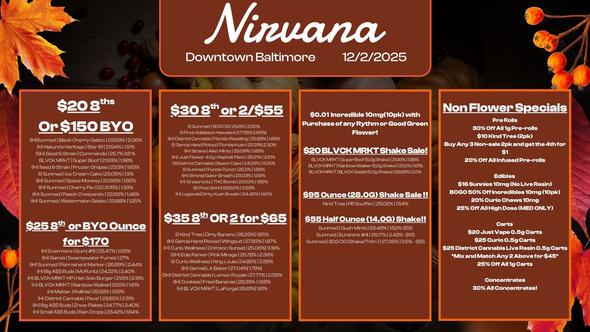 $20 iris Or $150 BYO 1HSunmed I Black Cherry Gelato123.691206 H Nature Heritage Star 91121.9411.51 SH Seed Et Strain1Commando125.711.8 BLVCK MRKT1Super Boof1212311.9. IH Seed Et Strain I Frozen Grapes123..11.63 I Sunmed I Ice Cream CakeI.0911.3 IH Sunmed I Space Monkey120.6911.65 IH SunmedlCherry Pie OG121.1511.39 IH Sunmed I Peach Crescendo1226911.46 IH Sunmed I Watermelon Gelato I 23.8811.25 $25 10 or BYO Ounce for $170 H Evermore I Gumi 6 I 25.47 11.09 IH Garcia I Swampwater Fumez 127 1HSunmed1Permanent Marker126.8912.44 H Big ASS Buds I McRuntz124.2212.40 H BLVCK MRKT HP1Han Solo Burger I 21.61213 H BLVCK MRKT I Rainbow Walker 23.511.61 H Matter.lRollinia125.5.11.59 H District Cannabis I Pave123.651231 IH Big ASS Buds I Znow Flakes I 24.7712.40 H Small A$$ Buds I Rain Drops123.4211.. Aitauctiza Downtown Baltimore 12/2/2025 $30 8th or 2/$55 I Sunmed I SD. OG129.61225 I Find. Hollaback Hawaiian 27.7812.651 IH District Cannabis I Florida Wedding 1 25.8911.99 I Garcia Ha. Picked1Florida Kush122.3 230 IH StranelAlien Mints129.0911.69 WO Just Flower 4.0glAsphalt Plant1262112.6 SDistrict Cannabis I Beach Cake1242913.05 I Sunmed1Purple Punch125.511.89 IH Stranel Gator Breath123.0311.39 I-1 Grassroots1THC Bomb123.52./.11.89 SFindIBAM128.5212.63 H Legends Dirty Kush Breath 124.4211.90 $353th OR 2 for $65 I Kind TreelDirty Banana I 28.2911.85 IH Garcia Hand Picked I Wingsuit I 27.8311.87 H Curio Wellness I Crimson Sunset 125.061519 SHEdie Parker I Pink Mirage I 25.7812.39 I Curio Wellness I King Louie124.8.12.3. IH Garcia I Baker I 27.0411.781 SH District Cannabis I Lemon Royale I 27.7712.09 IH Cookies I Fried Bananas128.3911.69 HBLVCK MRKT1LaForgel 26.6111.81 $0.01 Incredible 10mg10pk with FPurchase of any Rythm or Good Green Flower $20 BLVCK MRKT Shake Sale BLVCK MRKT I Super Boof 5.0g Shake 121.9311.98 BLVCK MRKT I Rainbow Walker 5.09 Shake123.511.61 BLVCK MRKT I BLVCK Gelatti 5.0g ShakeI26.5612.5 $95 Ounce 213.0G Shake Sale Kind Tree I PB Souffle 1 1 25.0211.54 $55 Half Ounce 14.0G Shake Sunmed I Gush Mints128.4.11.52-$55 Sunmed I Sunshine 4126.1712.43 -555 Sunmed1SDG OG Shakeirrim 127.0601a.- 555 Non Flower Specials Pre Rolls 30 Off All 1g Pre-rolls $10 Kind Tree 2pk Buy Any 3 Non-sale 2pk and get the 4th for $1 20 Off All Infused Pre-rolls Edibles $15 Sunnies10mg No Live Resin BOGO 50 Off Incredibles10mg 10pk 20 Curio Chews10mg 25 Off All High Dose MED ONLY Carts $20 Just Vape 0.5g Carts $25 Curio 0.5g Carts $25 District Cannabis Live Resin 0.5g Carts Mix and Match Any 2 Above for $45. 25 Off All 1g Carts Concentrates 30 All Concentrates / 
