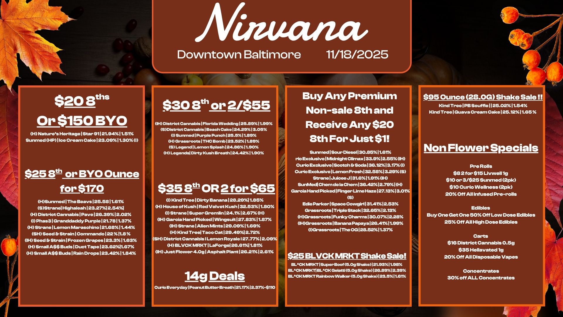$208ths Or $150 BYO H Natures Heritage I Star 91121.9411.51 Sunmed HP I Ice Cream Cake123.0911.30 I 025 8t-1 or BYO Ounce for $170 HSunmed I The Beays125.58 MGT SStranel Highaleah123.2712.541 H District Cannabis Pave126.3912.02 I Phas31Granddaddy Purple 121.7811.37 HStranelLemon Maraschino121.6811.44 SH Seed Er Strain1Commandol.11.8 IH Seed b Strain I Frozen Grapes123.311.63 H Small A$$ Buds1Duct Tape 123.6211.67 H Small ASS Buds I Rain DropsI23.4211.84 Ailauatia Downtown Baltimore $30 8th or 2/$55 OH/ District Cannabis1Florida VVedding125.8911.99 SDistrict Cannabis I Beach Cake 124.2913.05 I Sunmed I Purple Punch 125.511.89 H Grassroots I THC Bomb123.5211.89 S Legend Lemon Splash 124.8611.90 H Legends Dirty Kush Breath 124.421190 $35 8th OR 2 for $65 I Kind Tree I Dirty Banana 1282911.85 H House of KushlRed Velvet Kush132.5311.80 1Strane I Super Gremlin124.112.67 H OH Garcia Hand Picked I Wingsuit127.8311.8Th IH StranelAlien Mints129.0911.69 H Kind Tree Taco Cat 129.4912.72 SH District Cannabis I Lemon Royale127.7712.099 H BLVCK MRKTILaForge126.6111.81 IH Just Flower 4.0glAsphalt Plant 126211261 1 14g Deals Curio Everyday I Peanut Butter Breath 121.17.1a37-$1. 11/18/2025 Buy Any Premium Non-sale 8th and Receive Any $20 8th For Just $1 Sunmed I Sour Diesel I 30.8511.61 rio Exclusive I Midnight Climax133.912.55H Curio Exclusive I Scotch b Soda 136.1213.171 Curio Exclusive 1Lemon Fresh 132.581329 S StranelJuicee J131.611.91 OH .nMedl Chem de la Chem 136.4212.79 I H Garcia Hand Picked I Finger Lime Haze127.1313.01 S Edie ParkerlSpace Cowgirl 31.4112.53 Grassroots Triple Stack132.6512.13 HGrassroots1FunkyCharms130.0712-28 IHGrassroots I Banana Papaya 126.4111.99 1Grassroots1The0G128.5211.37 $25 BLVCK MRKT Shake Sale BLCK MRKT I Super Boof 5.0g Shake121.9311.98 BLCK mRicrl BLCK Gelatti 5.0g Shako 1262512.39 Ell-CK MKT Rainbow Walker 5.0g ShakeI23.511.51 4 $95 Ounce 28.0G Shake Sale Kind Tree PBSouffle1125.0211.54 Kind TreelGuava Cream Cake125.1211.65 Non Flower Specials Pre Rolls $32 for $15 Livwelllg $10 or 3/$25 Sunmed 2pk $10 Curio Wellness 2pk 20 Off All Infused Pre-rolls Edibles Buy One Get One 50 Off Low Dose Edibles 25 Off All High Dose Edibles Carts $16 District Cannabis 0.5g $35 Hellavated lg 20 Off All Disposable Vapes Concentrates 30 off ALL Concentrates / 