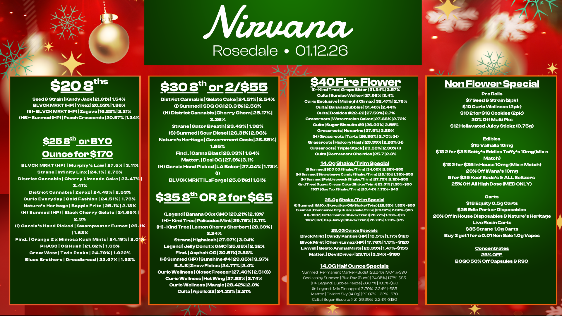 inuanar Rosedale 01.12.26 $208ths Seed Strain1KandyJack121.6111.54 BLVCKMRKTHP1Yikez120.5311.86 5- BLVCK MRKTHP1Zagave116.88.12.21 HS- Sunmed HP I Peach Crescendo 120.97 11.34 $25 8th or BYO Ounce for $170 BLVCK MRKT HP I Murphys Law127.513.11 Strane I Infinity Linx124.112.76 District Cannabis I Cherry Limeade Cake123.47 3.41 District Cannabis1Zeroz124.4812.53 Curio Everyday I Gold Fashion124.5111.75 Natures Heritage I Bapple Fritz125.112.18 H Sunmed HP I Black Cherry 24.65I 2.3 I Garcias Hand Picked I Swampwater Fumez125. 11.68 Find. I Orange Z x Mimosa Kush Mints124.1912.0 PHAS3 I OG Kush121.6211.63 Grow West I Twin Peaks124.7911.922 Blues Brothers1Dreadbread122.6711.68 $30 8th or 2/$55 District Cannabis I Gelato Cake124.5112.54 I Sunmed I SDG 0G129.3112.56 H District Cannabis I Cherry Chem 125.17 3.36 Strane I Gator Breath 123.4911.98 5 Sunmed I Sour Diesel 126.3112.96 Natures Heritage I Government Oasis 128.851 1.65 Find .1 Canna Blast 128.93 11.64 Matter.1Dosi 0G127.913.1 H Garcia Hand Picked I LA Baker 127.0411.78 I BLVCK MRKT1LaForge125.61d11.81 $35 3th OR 2 for $65 Legend I Banana OG x GMO 129.21 12.13 H- Kind Tree I Palisades Mint 129.76 13.11 H- Kind Tree I Lemon Cherry Sherbert 128.69I 2.24 Strane1Highaleah127.9713.04 Legend I Jelly Donut x GMO 125.68 12.32 Find. 1 Asphalt 00130.5112.86 H Sunmed HP I Sunshine 4129.65 13.37 B.A.B I Znow Flakes 124.77 12.4 Curio Wellness I Closet Freezer 127.46 12.515 Curio Wellness I Hot Wing 127.98 12.74 Curio Wellness I Margie 128.42 12.0 Culta I Apollo 22124.33 12.21 Ire Flower Cl- Kind Tree I Grape Sitter 1 31.341257 Culta Sundae Walker127.91313.4 Curio Exclusive I Midnight Climax 132.4712.76 Culta I Banana Bubbles 131.46 12.44 Culta I Dosidos 22-22I27.5912.7 GrassrootsIWatermelon CakezI27.6812.72 Culta I Sugar Biscuits At9126.6612.55 Grassroots1Novarine127.912.139 H Grassroots 1 Tarts 126.8512.70H Grassroots I Hickory HashI29.3912.26H Grassroots I Triple Stack129.3131230 I Culta I Permanent Cherries 125.712.3 14 Og Shake/Trim Special I SunmedISDG OG Shake/Trim134.0912.83-$55 H Sunmed I Strawberry Candy Shake/Trim128.1311.36-555 H Sunmed I Pebblewreck Shake/Trim127.7512.12-$55 Kind Tree I Guava Cream Cake Shake/Trim123.5111 35-$50 19371 Gas Tax Shake/Trim120.4411.73- $45 28.0g $hakerTrim Special 1 Sunmed I WOO x Skywalker OG Shake/Trim 128.8311.85-$95 Sunmed Commerce City Kush shake/trim1213.9212.06-$95 H - 19371Glitterbomb Shake/Trim120.7711.75 -$75 1937 HP I Cap Junky Shake/Trim122.7011.79-$75 28 OG Ounce Specials Blvck Mrkt I Candy Panties HP118.5111.17 $120 Gluck Mrkt I Cherri Limez HP117.7611.17 - $120 Livwell I Gelato Animal Mints 128.39I1.47-$155 Matter. I Devil Driver123.1113.34 -$160 14.0G Half Ounce Specials Sunmed I Permanent Marker Buds 128.64I a04-$90 Cookies by Sunmed I Blue Raz Buds1240511.78-$85 H- Legend I Bubble Freeze 126.07 1123490 I- Legend1Mila Pineapple121.7912.2411-$85 Matter.1Divided Sky 14.0g 1 20.071122 - $70 Culta I Sugar Biscuits X Z 129.9912.24 -$130 ..IA Non Flower Special Pre Rolls $7 Seed Strain 2pk $10 Curio Wellness 2pk $10 2 for $16 Cookies 2pk 20 Off Multi Pks $12 Hellavated Juicy Stickz 0.75g Edibles $15 Valhalla 10mg $18 2 for $35 Bettys Eddies Taffys 10mgMix n Match $18 2 for $35 In House 10mg Mix n Match 20 Off VVanas10mg 5 for $25 Keef Sodas ALL Seltzers 25 Off All High Dose MED ONLY Carts $18 Equity 0.5g Carts $25 Edie Parker Disposables 20 Off In House Disposables Natures Heritage Live Resin Carts $35 Strane 1.Og Carts Buy 3 get 1 for a 0.01 Non Sale 1.Og Vapes Concentrates 25 OFF BOGO 50 Off Capsules RSO / 
