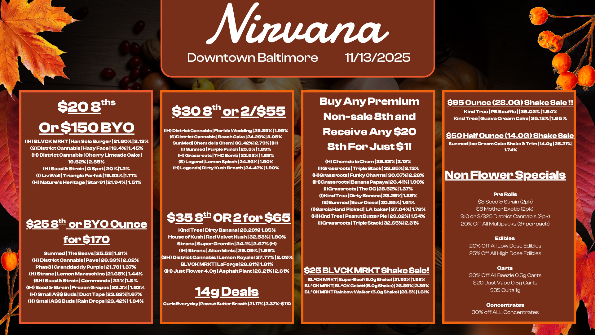 $20 Bun Or $150 BYO IH BLVCK MRKT I Han Solo Burger121.6012.13 SDistrict Cannabis I Hazy Face118.411.45 H District Cannabis I Cherry Limeade Cake I 19.5212.85 H Seed Strain I G Spot 120 11.2 I LivVVell1Triangle Parfait 119.5311.71 H Natures Heritage I Star 91121.9411.51 $25 Sth or BYO Ounce for $170 Sunmed I The Beays 125.5811.61 H District Cannabis I Pave 126.39 12.02 Phas31Granddaddy Purple 121.7811.37 H Strane I Lemon Maraschino121.6811.44 SH Seed Strain I Commando 122 MEI IH Seed Strain I Frozen Grapes123.311.63 H Small ASS Buds I Duct Tape 123.6211.67 H Small ASS Buds I Rain Drops 123.4211.84 Afinuanct Downtown Baltimore 11/13/2025 $30 8th or 2/$55 H District Cannabis 1 Florida Wedding 125.89 11.99 SDistrict Cannabis I Beach Cake 124.2913.05 SunMedl Chem de la Chem 136.4212-791H I Sunmed 1 Purple Punch 125.511.89 H Grassroots I THC Bomb 123.5211.89 S Legend Lemon Splash 124.8611.90 H Legends Dirty Kush Breath 124.4211.90 $35 8th OR 2 for $65 Kind Tree I Dirty Banana 128.2911.85 House of Kush1Red Velvet Kush 132.5311.80 Strane I Super Gremlin124.112.67H IH Strane I Alien Mints 129.0911.69 SH District Cannabis I Lemon Royale I 27.7712.0 BLVCK MRKT I LaForgel 26.6111.81 IH Just Flower 4.Og I Asphalt Plant 126.21 12.61 14g Deals Curio Everyday Peanut Butter Brearth121.1712.37-$110 Buy Any Premium Non-sale 8th and Receive Any $20 8th For Just $1 H Chem de la Chem136.8813.12 1Grassroots1TripleStack132.6512.13 HGrassroots1FtsikyCharms130.0712.28 IHGrassroots1Banana Papaya 126.4111.99 Grassroots1The OG128.5211.37 1KindTreelDirtyBanana128-2911.85 SSunmed I Sour Diese1130.8511.GrA IGarcia Hand Picked1LA baker127.0411.78 H Kind TreelPeanut Butter Pie129.0211.54 1Grassroots1Triple Stack132.6512.31 $25 BLVCK MRKT Shake Sale BLACK MRKT1Super Boot 5.0g Shake121.9811.98 BLACK MRKTI BLACK Gelatti 5.0g Shako126.8912.39 BLACK MRKT Rainbow Walker 5.0g Shake 123.511.616 $95 Ounce 28.0G Shake Sale Kind Tree1PBSouffle1125.0211.54 Kind Tree I Guava Cream Cake125.1211.65 50 Half Ounce 14.0G Shake Sal Sunmed 1 Ice Cream Cake Shake Trim 114.0g 128.211 1.74 on Flower Specials PreRolls $8 Seed Strain 2pk $8 Mother Exotic 2pk $10 or 3/$25 District Cannabis 2pk 20 Off All Multipacks 3 per pack Edibles 20 Off All Low Dose Edibles 25 Off All High Dose Edibles Carts 30 Off All Beezle 0.5g Carts $20 Just Vape 0.5g Carts $35 Culta lg Concentrates 30 off ALL Concentrates / 