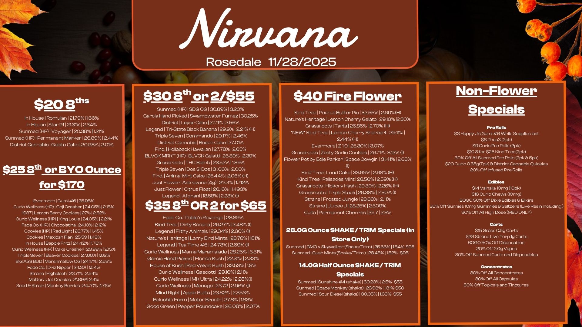 Afiaucuact/ Rosedale 11/28/2025 $20 WIs In House I Ron-iulan 121.7911.66 In House I Star 91121.3112.34 Sunmed HP I Voyager I 20.381121 Sunmed HP I Permanent Marker I 26.8912.44 District Cannabis I Gelato Cake 120.9812.01 $25 Er. or BYO Ounce for $170 Evermore I Gumi 6 12528 Curio Wellness HP 1 Goji Crasher 124.0512.18 19371 Lemon Berry Cookies 1271252 Curio Wellness HP 1 King Louie I 24.051221 Fade Co. HP1 Chocolatina 124.101212 Cookies HP I Red Light 126.77 11.45 Cookies Mexican Flan 125.5911.49 In House 1 Bapple Fritz 12442 11.76 Curio Wellness HP I Cake Crasher 1289912.15 Triple Seven I Beaver Cookies 127.6611.62 BIG A$$ BUD 1 Marshmallow OG I 24.171263 Fade Co. I Driz Nipper 1 24.311.54 Strane I Highaleah 1 23.7T1 2.54 Matter. Jet Cookies 121.8912.4 Seed Strain I Monkey Berries 124.7011.76 $30 ath or 2/$55 Sunmed HP1SDG OG I 30.8913.20 Garcia Hand Picked I Swampwater Fumez 130.25 DistrictILayer Cake 127.11 12.56 Legend I Tri-State Black Banana 129.9 12.21 H Triple Seven I Commando129.17 I 2.46 District Cannabis I Beach Cake 127.01 Find. Hollaback Hawaiian I 27.7812.65 BLVCK MRKT HP1 BLVCK Gelatti126.891239 Grassroots1THC Bomb I 23.5211.89 Triple Seven I Dos Si Dos 131.06 12.00 Find. Animal Mint Cake I 25.4412.06 H Just FlowerlAstrozane 4g 121.01 11.712 Just Flower1Citrus Float 126.16 11493 Legend 1 Afghani 118.581 2.23 I $ 3 5 3t- OR 2 for $65 Fade Co.1Pablos Revenge 128.89 Kind Tree I Dirty Banana129.27 1248 I Legend I Filthy Animals129.3412.60 I Natures Heritage I Larry Bird Mints I 28.7811.81 Legend I Tea Time 6 124.73 12.69 I Curio Wellness I Mama Maramalade 128.25 13.31 Garcia Hand Picked I Florida Kush 1223112.33 House of Kush I Red Velvet Kush I 32.5311.8 Curio Wellness I Gascotti I 29.16 I 211 Curio Wellness1MK Ultra I 24.2212.281 Curio Wellness I Menage I 23.7212.96 I Mind Right I Apple Butta123.8212.853 Belushis Farm I Motor Breath127.811.83 Good Green I Pepper Poundcake I 26.0612.07 .111MIP $40 Fire Flower Non-Flower Kind Tree I Peanut Butter Pie 132.5512.69H Nature Heritage I Lemon Cherry Gelato129.1612.30 GrassrootslTarts 126.85 12.70 H NEW Kind Tree I Lemon Cherry Sherbert 129.11 I 2.44 H Evermore I Z1.0125.30 13.07 GrassrootslZesty Garlic Cookies I 29.7113.12 I Flower Pot by Edie Parker I Space Cowgirl 131.41 1263 0 Kind Tree I Loud Cake I 33.6912.68 H Kind Tree I Palisades Mint128.5612.59H Grassroots1Hickory Hash 129.39 12.26 H Grassroots I Triple Stack 129.38 12.30 I Strane I Frosted Jungle128.6812.11 Strane I Juicee J 128.25 12.509 CultalPermanent Cherries 125.712.3 2121.0G Ounce SHAKE / TRIM Specials In Store Only Sunmed I GMO x Skywalker Shake/Trim 125.66 11.84-$95 Sunmed I Gush Mints Shake/Trim 128.4811.52-S95 14.0G Half Ounce SHAKE / TRIM Specials Sunmed I Sunshine 4 shake I 30231 2.5- $55 Sunmed1Space Monkey shake 1 23.93 11.31550 Sunmed Sour Diesel shake 130.05 11.63. $55 Specials Pre Rolls $3 Happy Js Gumi 6 While Supplies last S. Phas3 2pk $9 Curio Pre Rolls 2pk $10 3 for $25 Kind Tree2pk 30 Off All Sunmed Pre Rolls 2pk 5pk $20 Curio 0.35g7pk District Cannabis Quickies 20 Off Infused Pre Rolls Edibles $14 Valhalla 10mg 10pk $16 Curio Chews 10mg BOLO 50 Off Dixie Edibles Elixirs 30 Off Sunnier 10mg Gummies Seltzers Live Resin Including 30 Off All High Dose MED ONLY Carts $15 Grass 0.59 Carts $28 Strane Live Terp 1g Carts BOLO 50 Off Disposables 20 Off 2.0g Vapes 30 Off Sunmed Carts and Disposables Concentrates 30 Off All Concentrates 30 Off All Capsules 30 Off Topicals and Tinctures / 