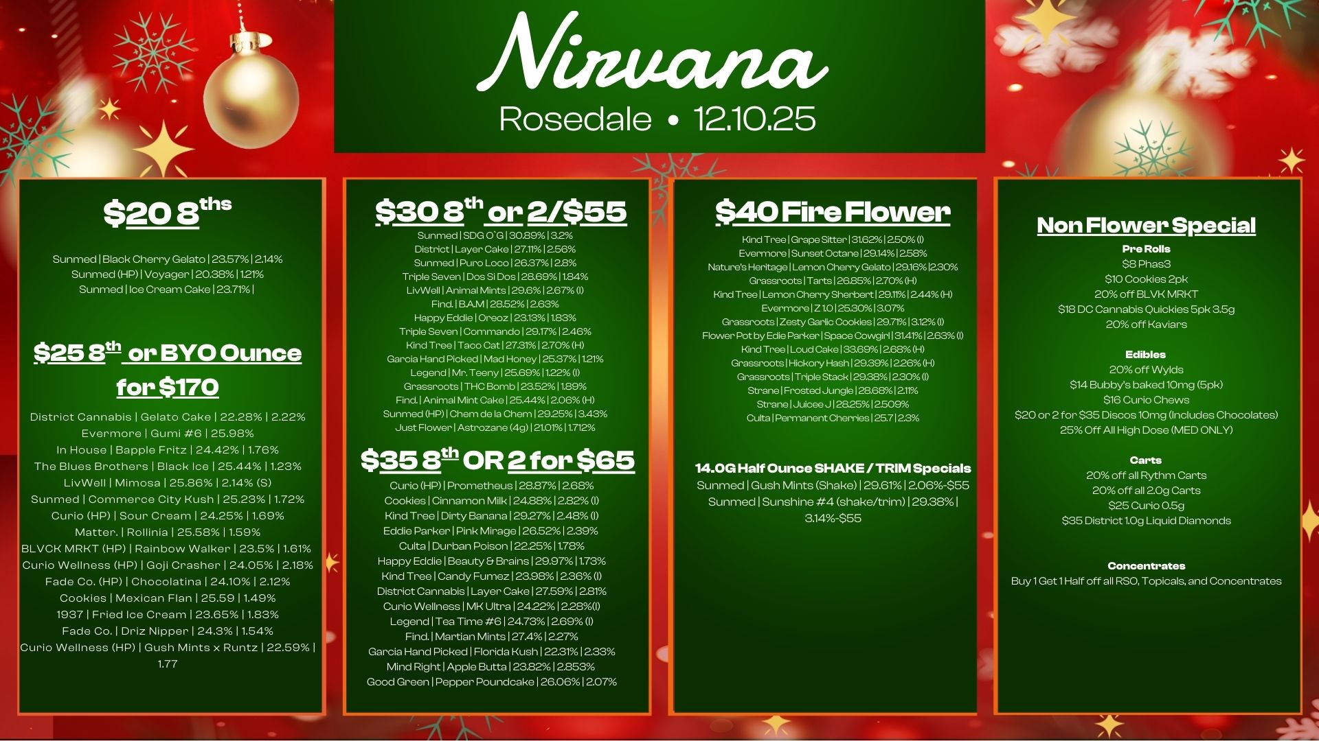 luta/ wit Rosedale 12.10.25 $20 8tI Sunmed Black Cherry Gelato I 23.5712.14 Sunmed HP 1 Voyager 120.381121 Sunmed lice Cream Cake 1 23.71 1 $25 E0 or BYO Ounce for $170 District Cannabis I Gelato Cake 122.28 12.22 Evermore I Gumi 6 125.98 In House I Babble Fritz 124.42 1 1.76 The Blues Brothers I Black Ice I 25.441123 LivWell I Mimosa 1 25.86 1 2.14 S Sunmed I Commerce City Kush 1 25.23 1 1.72 Curio HP I Sour Cream 1 2425 1 1.69 Matter. 1 Rollinia 1 25.58 11.59 LVCK MRKT HP I Rainbow Walker 1 23.5 11.61 Curio Wellness HP 1 Goj Crasher 124.05 12.18 Fade Co. HP I Chocolatina 1 24.10 12.12 Cookies 1 Mexican Flan 1 25.59 11.49 1937 I Fried Ice Cream 123.65 11.83 Fade Co. I Driz Nipper 1 24.3 11.54 urio Wellness HP 1 Gush Mints x Runt. I 22.59 I 1.77 $30 8th or 2/$55 Sunmed I SDG 0130.8913.2 District I Layer Cake 127.1112.56 Sunmed I Pura Loco I 26.37 I 2.8 Triple Seven I Dos Si Dos 128.6911.84 LivWell Animal Mints 129.612.671 Find. BAM I 285212.63 Happy Eddie I Oreoz 123.131183 Triple Seven 1 Commando 129.17 1246 Kind Tree 1 Taco Cat 127.31 12.70 H Garcia Hand Picked I Mad Honey 125371121 Legend 1 Mr. Teeny 125.69 17.22 I Grassroots 1 THC Bomb 123.52 11.89 Find. Animal Mint Cake 125.44 12.06 H Sunmed HP I Chem de la Chem 1292513.43 Just Flower 1 Astrozane 4g I ator4 11712 $3513t OR 2 for $65 Curio HP I Prometheus I 28.871 2.68 Cookies I Cinnamon Milk I 24.882.820 Kind Tree Dirty Banana 129.2712.48 I Eddie Parker I Pink Mirage 126.5212.39 Cults Durban Poison 122.2511.7. Happy Eddie I Beauty. Brains I 29.9711.73 Kind Tree 1 Candy Fumez I 23981 236 I District Cannabis 1 Layer Cake 1 27.591 281 Curio Wellness I MK Ultra 1 24221 228I Legend 1 Tea Time 6 1 24.731 269 I Find. Martian Mints 1 2741 2.27 Garcia Hand Picked Florida Kush 122.31 1233 Mind Right 1 Apple Butta 12322 12.853 Good Green I Pepper PoumIcake 126.061 207 $40 Fire Flower Kind TreelGrape Sitter131.6212.50 I EvermorelSunset Octane 129.141258 Natures Heritage1Lemon Cherry Gelato 129.161230 Grassroots1Tarts126B51270 H Kind TreelLemon Cherry Sherbert1291112.44H EverrnorelZ1.0125.3013.07 GrassrootslZesty Garlic Cookies129.7113.12 Flower I by Edie Parker1Space Cowgirl 131411.3 I Kind TreelLoud Cake 133.691268H Grassroots Hickory Hash 129.39 1226H Grassroots I Triple Stack 129.3812.300 Strane I Frost.Junglel..68121. Strane I Juicee J 128.25 12509 Cults Permanent Cherries 125.7123 14.0G Half Ounce SHAKE /TRIM Specials Sunmed I Gush Mints Shake 129.61 12.06-$SS Sunmed I Sunshine 4 shake/trim 129.38 I 3.14-$56 Non Flower Special Pre Rolls $8 Phas3 $10 Cookies 2pk 20 off BLVK MRKT $18 DC Cannabis Quickies 5pk 3.5g 20 off Kaviars Edibles 20 off Wylds $14 Bobbys baked 10rng 5pk $16 Curio Chews $20 or 2 for $35 Discos 10mg Includes Chocolates 25Off All High Dose MED ONLY Carts 20 off all Rythm Carts 20 off all 20g Carts $25 Curio 0.5g $35 District 1.0g Liquid Diamonds Concentrates Buy 1 Get 1 Half off all RSO Topical and Concentrates / 