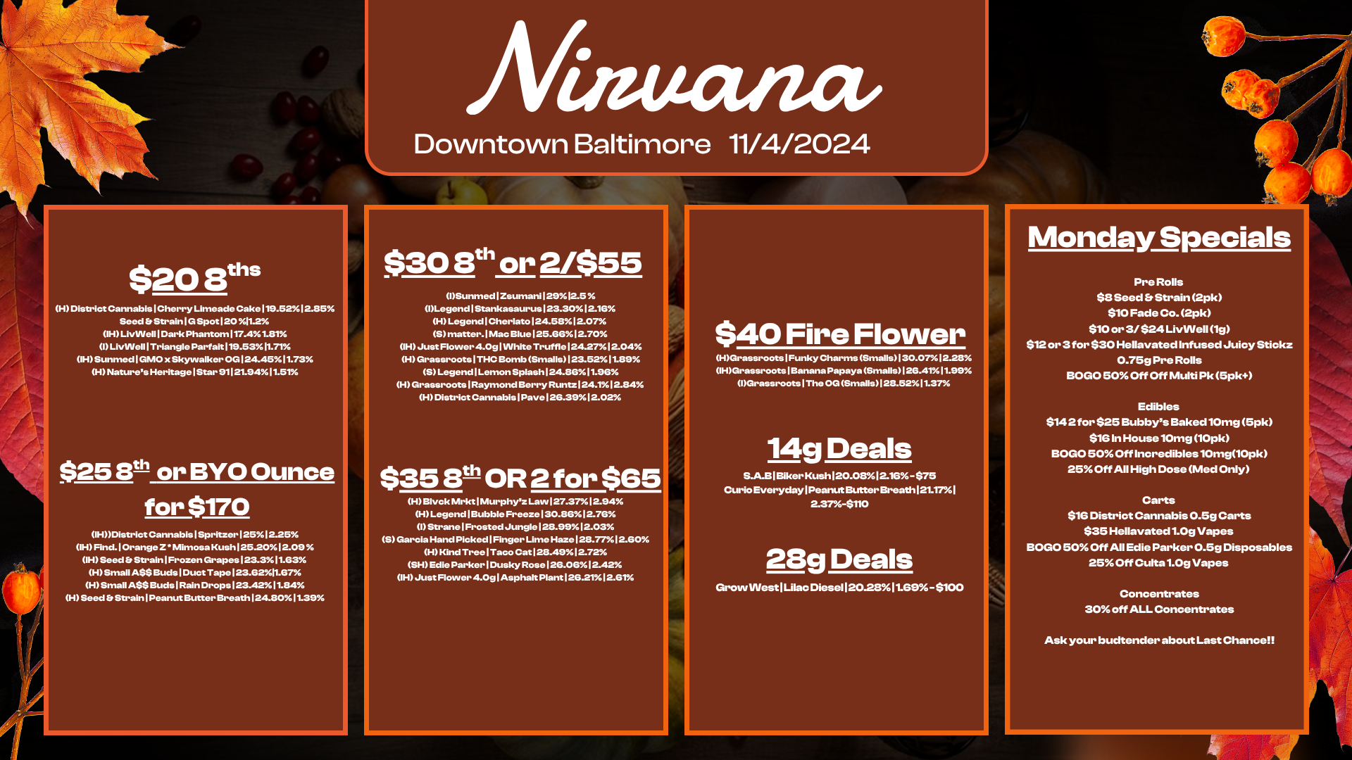 $20 8ths H District Cannabis 1 Cherry Limeade Cake119.5212.85 Seed Et Strain 1 G Spot 120 11.2 IH LivWell 1 Dark Phantom 117.41.81 I LivVVellITriangle Parfait 119.5311.71 IHSunmed 1 GMO x Skyvvalker OG 124.45 11.73 H Natures HeritagelStar 91121.9411.51 $25 8th or BYO Ounce for $170 OH District Cannabis I Spritzer 1 251 2.25 H Find.1 Orange Z Mimosa Kush I 25.201 2.09 IH Seed Et Strain I Frozen Grapes 123.3 11.63 H Small ASS Buds 1 Duct Tape 123.6211.67 HSmall A$S BudsIRain Drops 123.42 1184 H Seed Et Strain I Peanut Butter Breath 124.801139 Afinuancv Downtown Baltimore 11/4/2024 $30 8t or 2/$55 ISunmed I Zsumani 12912.5 Legend I Stankasaurus 123.30 1216 H Legend 1 Cherlato 124.581207 5 matter.I Mac Blue 1 25.661 2.70 OH Just Flower 4.0g 1 White Truffle 124.27 1 2.04 H Grassroots I THC Bomb Smalls 1 23.5211.89 S Legend Lemon Splash 124.86 11.96 H Grassroots I Raymond Berry Runtz 124.11 2.84 H District Cannabis Pave I 26.391 2.02 $35 eft OR 2 for $65 H Blvd. Mrkt 1Murphyz Law 127.37 12.94 H Legend Bubble Freeze130.8612.76 1 Strane I Frosted Jungle 128.9912.03 S Garcia Hand Picked I Finger Lime Haze 128.771 2.60 H Kind Tree I Taco Cat 128.491272 SH Edie Parker I Dusky Rose 126.06 12.42 iH Just Flower 4.0g 1 Asphalt Plant126.2112.61 $40 Fire Flower HGrassroots I Funky Charms Smalls 130.0712.28 OH/Grassroots I Banana Papaya Smalls 1 26.4111.99 Grassroots 1 The OG Smalls 28.5211.37 14g Deals S.A.B I Biker Kush120.0812.16 - $75 Curio Everyday I Peanut Butter Breath 121.17 I 2.37-$110 28g Deals Grow INestRilac Diesel 120.2811.69- $100 Monday Specials Pre Rolls $8 Seed Strain 2pk $10 Fade Co. 2pk $10 or 3/ $24 LivWell 19 $12 or 3for $30 Hellavated Infused Juicy Stiokz 0.75g Pre Rolls BOGO 50 Off Off Multi Pk 5pk Edibles $142 for $25 Bubbys Baked 10mg 5pk $16 In House 10mg 10pk BOGO 50 Off Incredibles10mg10pk 25 Off All High Dose Med Only Carts $16 District Cannabis 0.5g Carts $35 Hellavated 1.0g Vapes BOGO 500ff All Edie Parker 0.5g Disposables 25 Off Culta 1.09 Vapes Concentrates 30 off ALL Concentrates Ask your budtender about Last Chance / 