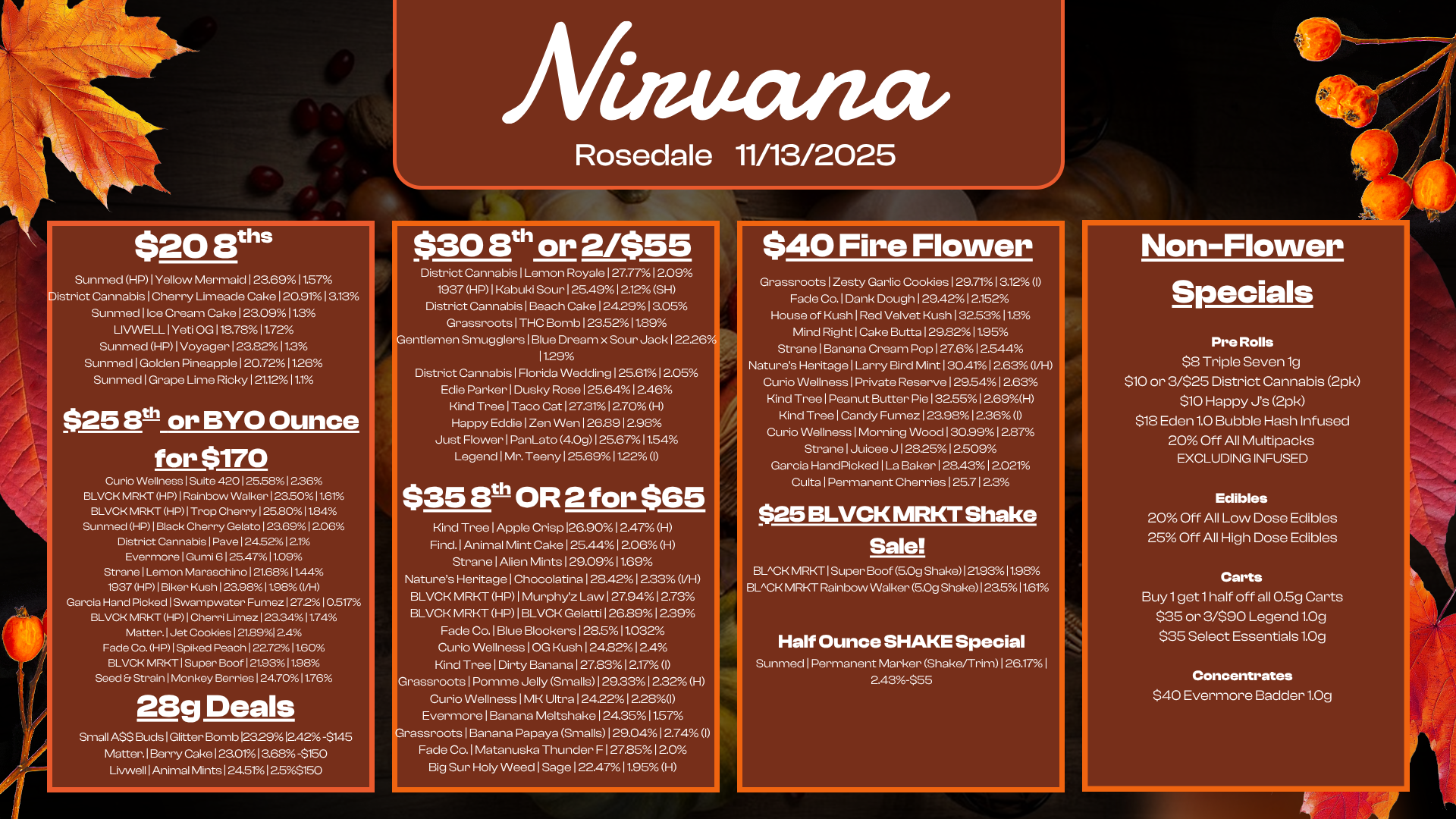 $20 Eris Sunmed HP I Yellow Mermaid 1 23.6911.57 istrict Cannabis I Cherry Limeade Cake 120.911313 Sunmed I Ice Cream Cake 123.09 11.3 LIVWELL I Yeti OG 118.78 11.72 Sunmed HP I Voyager 123.82113 Sunmed I Golden Pineapple 120.72 11.26 Sunmed I Grape Lime Ricky 121.12 11.1 $25 Bth or BYO Ounce for $170 Curio Wellness1Suite 420126.5812.36 BLVCK MRKT HP I Rainbow Walker 123.50 11.61 e BLVCK MRKT HP I Trop Cherry 125.8011.84 Sunmed HP I Black Cherry Gelato 123.6912.06 District Cannabis I Pave 1245212.1 Evermore 1 Gumi 6 125.4711.09 Strane I Lemon Maraschino 1 21.681144 1937 HP I Biker Kush 123.98 11.98 VH Garcia Hand Picked I Swampwater Fumez 1272 1 05174 BLVCK MRKT HP I Cherri Limez 123.3411.74 Matter. 1 Jet Cookies 121.89l 2.4 Fade Co. HP I Spiked Peach 122.72 11.60 BLVCK MRKT I Super Boof 121.93 11.98 Seed Strain I Monkey Berries 124.701176 28g Deals Small A$$ Buds1Glitter Bomb123.2912.42 -$145 Matter. I Berry Cake I 23.0113.68 -$150 Uvwell I Animal Mints 1245i2.53150 Afinuancv Rosedale 11/13/2025 $30 8th or 2/$55 District Cannabis I Lemon Royale 127.7712.09 1937 HP I Kabuki Sour I 25.491 2.12 SH District Cannabis I Beach Cake 1242913.05 Grassroots I THC Bomb 123.52 11.89 entlemen Smugglers I Blue Dream x Sour Jack 12226. 11.29 District Cannabis 1 Florida Wedding 125.611 2.05 Edie Parker I Dusky Rose 1 25.641 2.46 Kind Tree I Taco Cat 127.3112.70 H Happy Eddie 1 Zen Wen 1 2629 12.98 Just Flower 1 PanLato 409 1 25.8711.54 Legend I Mr. Teeny 1 25.6911.22 I $35 3th OR 2 for $65 Kind Tree I Apple Crisp 126.90 12.47 H Find. I Animal Mint Cake 1 25.441 2.06 H Strane I Alien Mints 129.0911.69 Natures Heritage I Chocolatina 1 28.421 233 VH BLVCK MRKT HP I Murphyz Law 127.9412.73 BLVCK MRKT HP I BLVCK Gelatti 1262912.39 Fade Co. I Blue Blockers 128.511.032 Curio Wellness I OG Kush 1 242212.4 Kind Tree I Dirty Banana 1 27.8312.17 I Grassroots I Pomme Jelly Smalls 1 29.331 222 H Curio Wellness 1 MK Ultra 12422 1 228I Evermore 1 Banana Meltshake 1 24.3511.57 rassroots I Banana Papaya Smalls 1 29.041 2.74 I Fade Co. l Matanuska Thunder F 127251 2.0 Big Sur Holy Weed I Sage 122.47 11.95 H $40 Fire Flower Grassroots I Zesty Garlic Cookies 1 29.7113.12X I Fade Co. I Dank Dough 129.4212.152 House of Kush I Red Velvet Kush 132.53 11.8 Mind Right I Cake Butte I 29.8211.95 Strane I Banana Cream Pop 127.6 12.544 Natures Heritage I Larry Bird Mint 1 30.411 2.63 I/H Curio Wellness I Private Reserve I 29.541 2.63 Kind Tree I Peanut Butter Pie 132.55 1 2.69H Kind Tree I Candy Fumez 123.981228 I Curio Wellness I Morning Wood 130.99 1 2.87 Strane I Juicee J 12825 12.509 Garcia HandPicked I La Baker 1 28.431 2.021 Culta I Permanent Cherries 125.712.3 $25 BLVCK MRKT Shake Sale BLACK MRKT I Super Boof 50g Shake I 21.9311.98 BLACK MRKT Rainbow Walker 5.0g Shake I 23.511.61 Half Ounce SHAKE Special Sunmed I Permanent Marker Shake/Trim 1 26.171 2.43-$55 Non-Flower Specials Pre Rolls $8 Triple Seven lg $10 or 3/$25 District Cannabis 2pk $10 Happy Js 2pk $18 Eden 1.0 Bubble Hash Infused 20 Off All Multipacks EXCLUDING INFUSED Edibles 20 Off All Low Dose Edibles 25 Off All High Dose Edibles Carts Buy 1 get 1 half off all 0.5g Carts $35 or 3/$90 Legend 1.Og $35 Select Essentials 1.0g Concentrates $40 Evermore Badder 1.Og / 