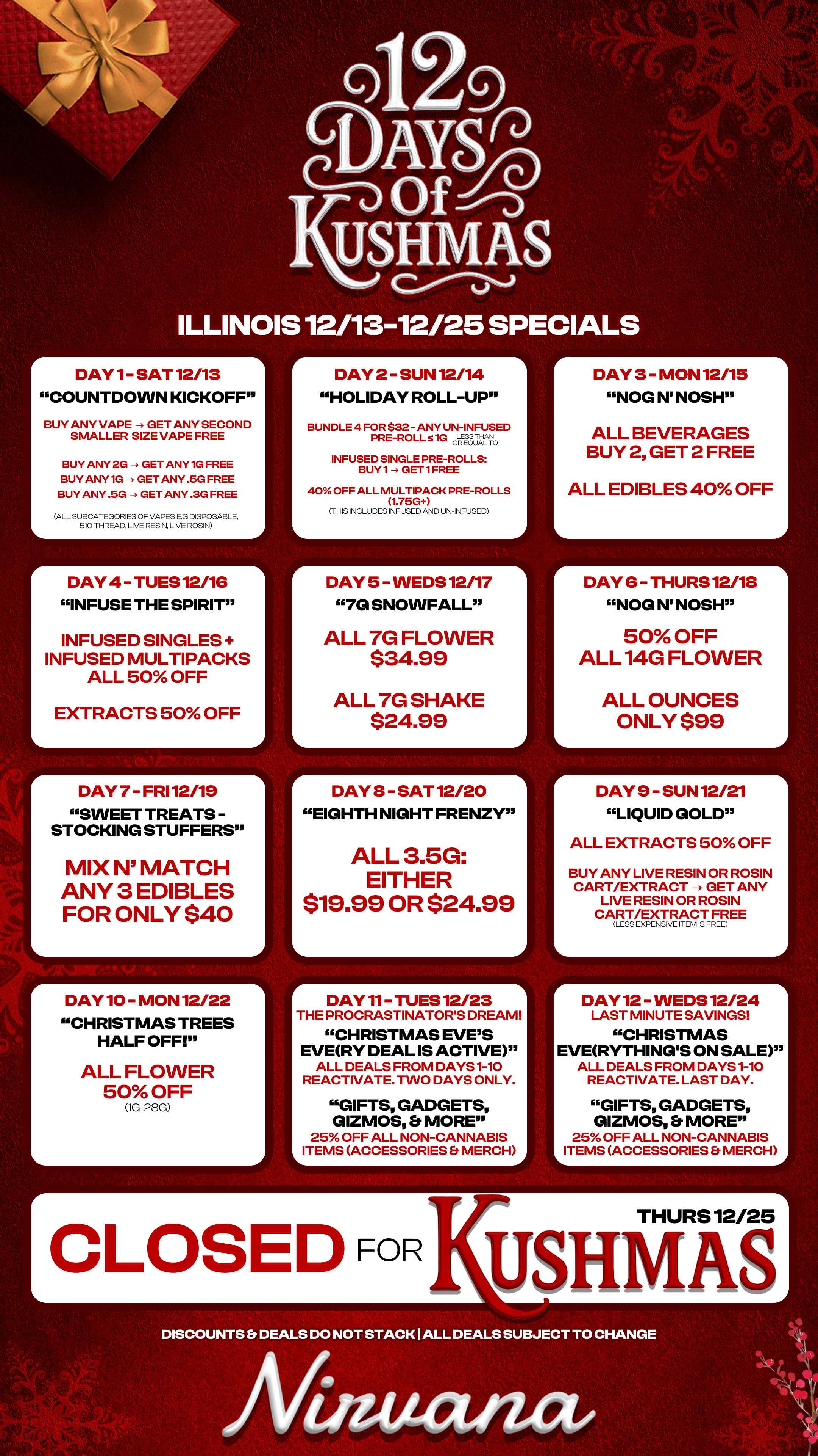 DAY 12 WEDS 12/24 LAST MINUTE SAVINGS CHRISTMAS EVERYTHINGS ON SALE ALL DEALS FROM DAYS 1-10 REACTIVATE. LAST DAY. GIFTS GADGETS GIZMOS Et MORE 25 OFF ALL NON-CANNABIS ITEMS ACCESSORIES rVIERCt ILLINOIS 12/13 DAY 1- SAT 12/13 COUNTDOWN KICKOFF BUY ANY VAPE -4 GET ANY SECOND SMALLER SIZE VAPE FREE BUY ANY 2G - GET ANY 1G FREE BUY ANY 1G - GET ANY .5G FREE BUY ANY .5G - GET ANY .3G FREE ALL SUBCATEGORIES OF VAPES E.G DISPOSABLE 510 THREAD LIVE RESIN LIVE ROSIN DAY 4 - TUES 12/1G INFUSE THE SPIRIT INFUSED SINGLES INFUSED MULTIPACKS ALL 50 OFF EXTRACTS 50 OFF DAY 7 FRI 12/19 SWEET TREATS STOCKING STUFFERS MIX N MATCH ANY 3 EDIBLES FOR ONLY $40 DAY 10 - MON 12/22 CHRISTMAS TREES HALF OFF ALL FLOWER 50 OFF 1G-28G L. r 12/25 SP CIALS DAY 2 SUN 12/14 HOLIDAY ROLL-UP BUNDLE 4 FOR $32 - ANY UN-INFUSED PRE-ROLL 51G OLREpLIZI.10 INFUSED SINGLE PRE-ROLLS BUY1 - GET1FREE 40 OFF ALL MULTIPACK PRE-ROLLS 1.75G THIS INCLUDES INFUSED AND UN-INFUSED DAY 5 WEDS 12/17 7G SNOWFALL ALL 7G FLOWER $34.99 ALL 7G SHAKE $24.99 DAY 8 SAT 12/20 EIGHTH NIGHT FRENZY ALL 3.5G EITHER $19.99 OR $24.99 DAY 11- TUES 12/23 THE PROCRASTINATORS DREAM CHRISTMAS EVES EVERY DEAL IS ACTIVE ALL DEALS FROM DAYS 1-10 REACTIVATE. TWO DAYS ONLY. GIFTS GADGETS GIZMOS Er MORE 25 OFF ALL NON-CANNABIS ITEMS ACCESSORIES MERCH DAY 3 MON 12/15 NOG N NOSH ALL BEVERAGES BUY 2 GET 2 FREE ALL EDIBLES 40 OFF L r DAY G THURS12/18 NOG N NOSH 50 OFF ALL14G FLOWER ALL OUNCES ONLY $99 j DAY 9 SUN 12/21 LIQUID GOLD ALL EXTRACTS 50 OFF BUY ANY LIVE RESIN OR ROSIN CART/EXTRACT -- GET ANY LIVE RESIN OR ROSIN CART/EXTRACT FREE LESS EXPENSIVE ITEM IS FREE CLOSED FoRKustimAs THURS12/25 DISCOUNTS Et DEALS DO NOT STACK I ALL DEALS SUBJECT TO CHANGE / 