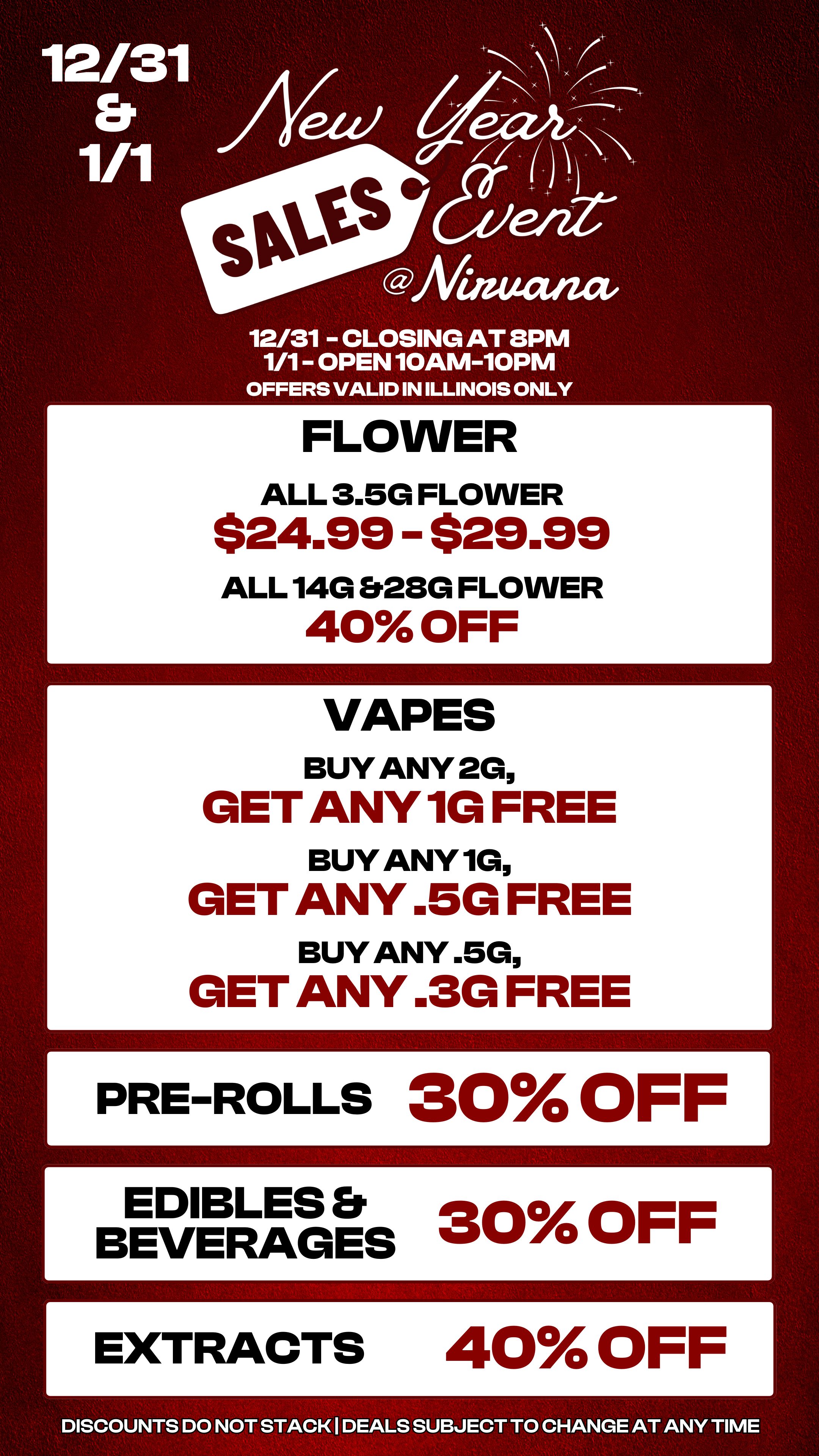 E 12/31 Er 1/1 .c.S Afinutuza 12/31 CLOSING AT 8PM 1/1 OPEN 10AM-10PM OFFERS VALID IN ILLINOIS ONLY Pr FLOW E R ALL 3.5G FLOWER $24.99 $29.99 ALL 140 828G FLOWER 40 OFF G G G E E E VAPES BUY ANY 2G T ANY 1G FR E BUY ANY 1G T ANY .5G FR BUY ANY .5G T ANY .3G FR E E E E E PR ROLLS 30 OFF E B D E V E LES RAGeES 30 OFF r E TRACTS 40 OFF 1 L DISCOUNTS DO NOT STACK I DEALS SUBJECT TO CHANGE AT ANY TIME / 
