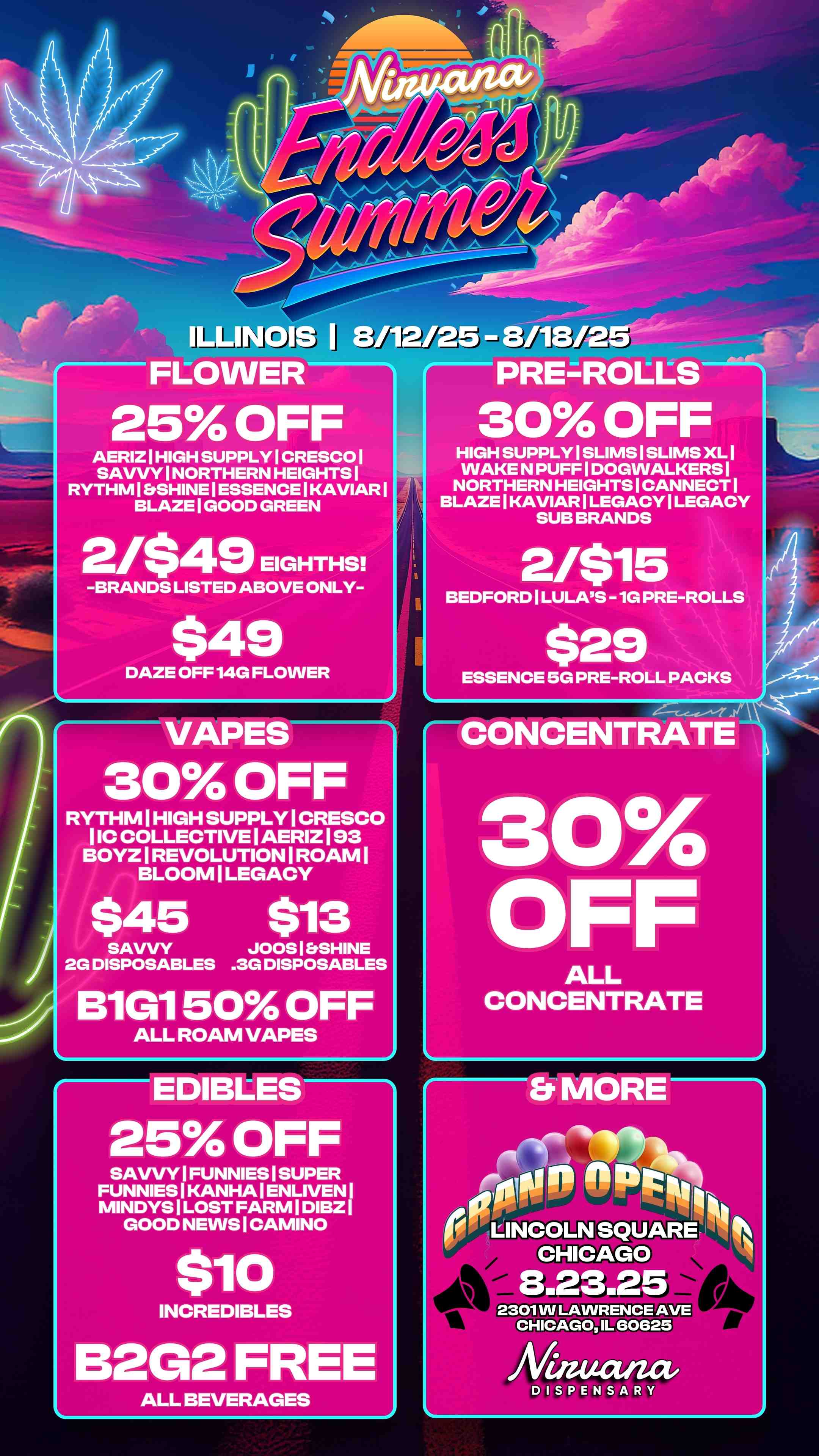 30 OFF HIGH SUPPLY I SLIMS I SLIMS XL I WAKE N PUFF I DOGWALKERS I NORTHERN HEIGHTS I CANNECT BLAZE I KAVIAR I LEGACY I LEGACY SUB BRANDS 21$15 BEDFORD I LULAS - 1G PRE-ROLLS $29 ESSENCE 5G PRE-ROLL PACKS CONCENTRATE 3C1A OFF ALL CONCENTRATE1 Y 25 OFF 8/12/25 - 8/118/2 AERIZ I HIGH SUPPLY I CRESCO I SAVVY I NORTHERN HEIGHTS I RYTHM I SHINE I ESSENCE I KAVIAR BLAZE I GOOD GREEN 2/$49 EIGHTHS -BRANDS LISTED ABOVE ONLY-$49 DAZE OFF 14G FLOWER 30 OFF RYTHM I HIGH SUPPLY I CRESCO I IC COLLECTIVE I AERIZ 193 BOYZ I REVOLUTION I ROAM I BLOOM I LEGACY $45 $13 SAVVY JOOS I SHINE 2G DISPOSABLES .3G DISPOSABLES B1G1 50 OFF ALL ROAM VAPES 25 OFF SAVVY I FUNNIES I SUPER FUNNIES I KANHA I ENLIVEN I MINDYS I LOST FARM I DIBZ GOOD NEWS I CAMINO $10 INCREDIBLES B2G2 FREE ALL BEVERAGES 01 Nei LINCOLN SQUARE LINCOLN CHICAGO 8.23.25 2301 W LAWRENCE AVE CHICAGO IL 60625 DISPENSARN / 