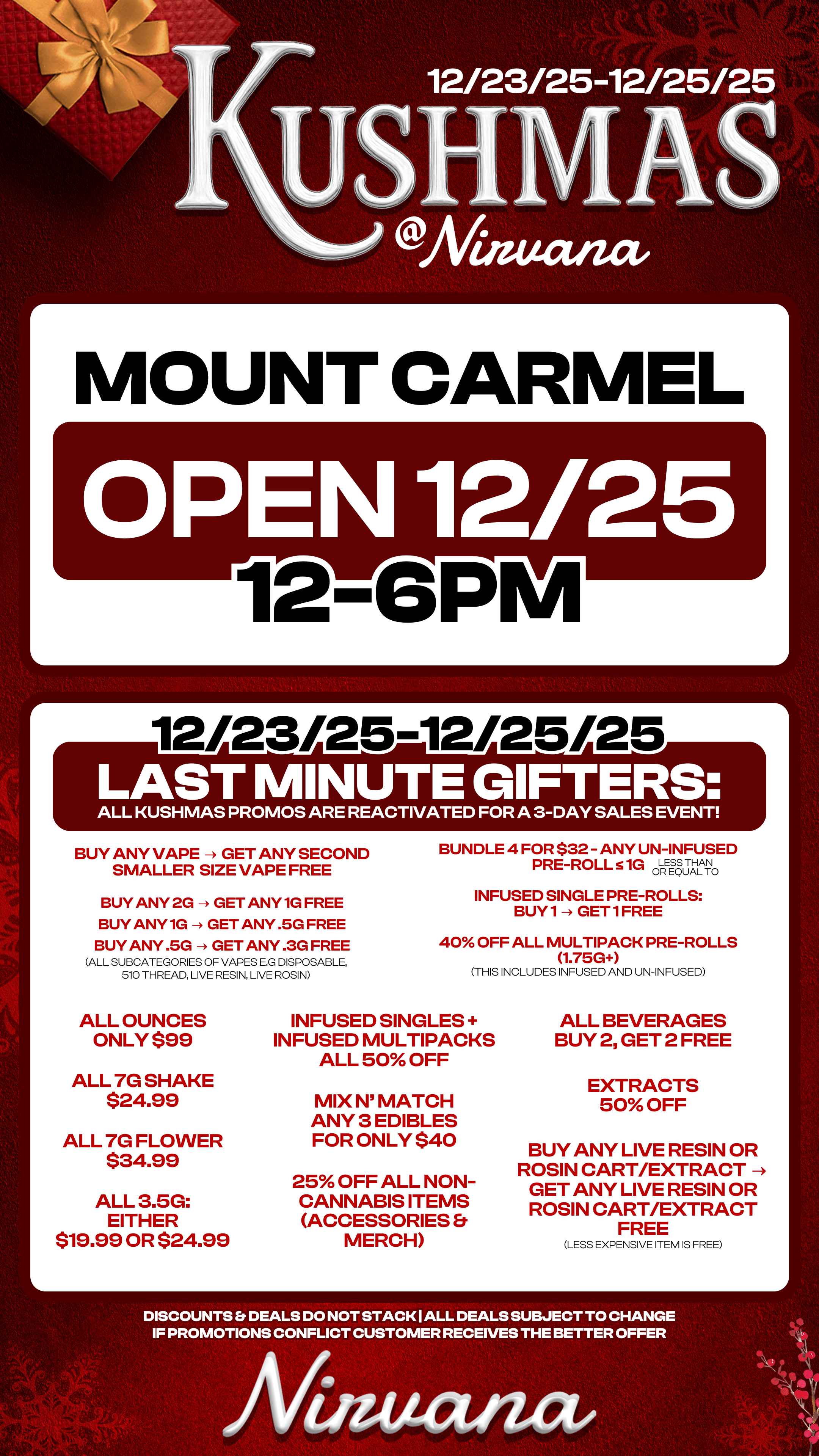 r 12/23/25 12/25/25 MOUNT CARM EN 12/25 12 1 r L LAST M NUT G FT RS ALL KUSHMAS PROMOS ARE REACTIVATED FOR A 3-DAY SALES EVENT BUY ANY VAPE - GET ANY SECOND SMALLER SIZE VAPE FREE BUY ANY 2G -- GET ANY 1G FREE BUY ANY 1G - GET ANY .5G FREE BUY ANY .5G - GET ANY .3G FREE ALL SUBCATEGORIES OF VAPES E.G DISPOSABLE 510 THREAD LIVE RESIN LIVE ROSIN ALL OUNCES ONLY $99 ALL 7G SHAKE $24.99 ALL 7G FLOWER $34.99 ALL 3.5G EITHER $19.99 OR $24.99 BUNDLE 4 FOR $32 - ANY UN-INFUSED PRE-ROLL 51G d-REgj 100 INFUSED SINGLE PRE-ROLLS BUY1 - GET1FREE 40 OFF ALL MULTIPACK PRE-ROLLS 1.75G THIS INCLUDES INFUSED AND UN-INFUSED INFUSED SINGLES INFUSED MULTIPACKS ALL 50 OFF MIX N MATCH ANY 3 EDIBLES FOR ONLY $40 25 OFF ALL NON-CANNABIS ITEMS ACCESSORIES MERCH ALL BEVERAGES BUY 2 GET 2 FREE EXTRACTS 50 OFF BUY ANY LIVE RESIN OR ROSIN CART/EXTRACT - GET ANY LIVE RESIN OR ROSIN CART/EXTRACT FREE LESS EXPENSIVE ITEM IS FREE DISCOUNTS Er DEALS DO NOT STACK I ALL DEALS SUBJECT TO CHANGE IF PROMOTIONS CONFLICT CUSTOMER RECEIVES THE BETTER OFFER / 