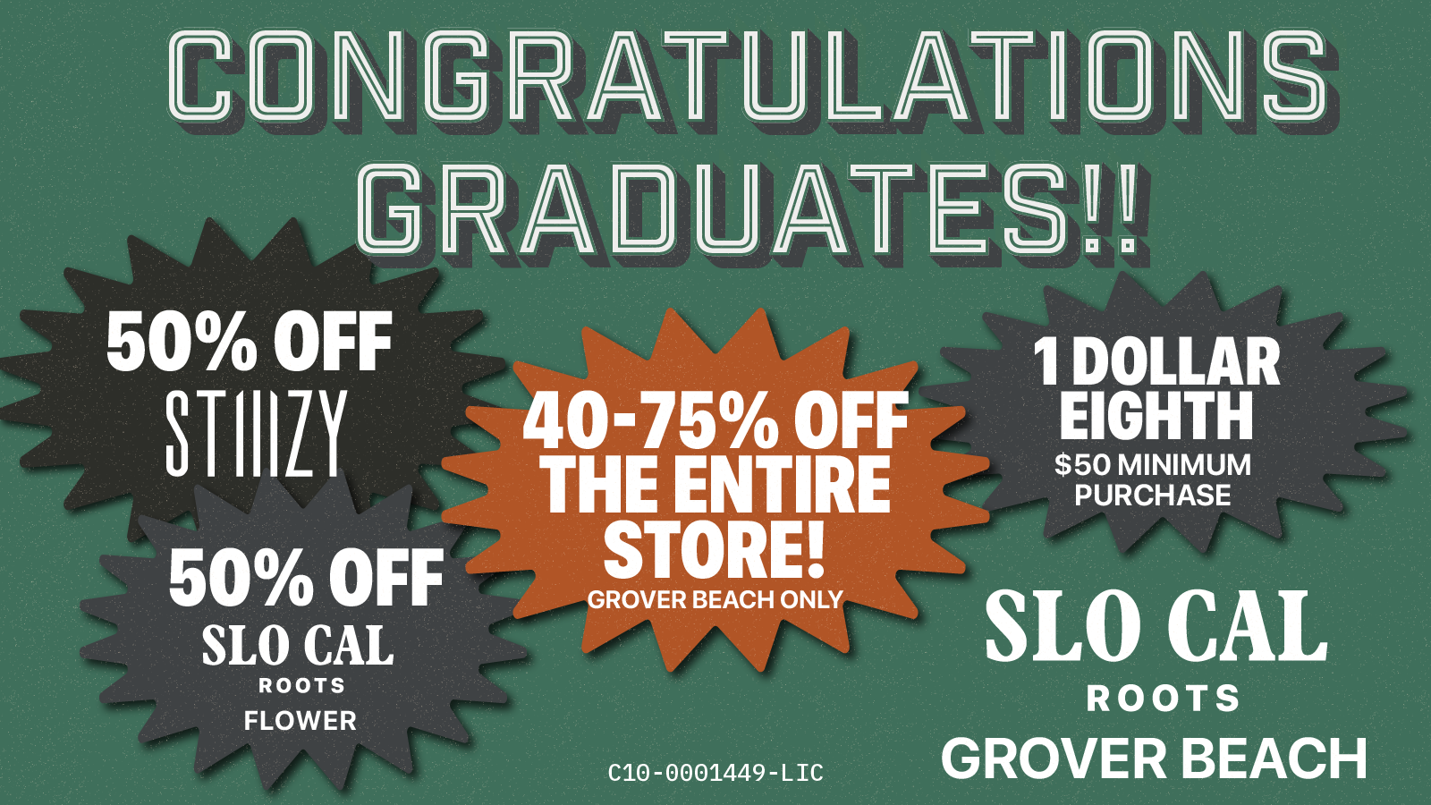 C NGRATULATI1 GRA1UATESH 50 OFF 40-75 OFF THE ENTIRE STORE GROVER BEACH ONLY 4111 SLO CAL ROOTS GROVER BEACH 50 OFF SLO CAL ROOTS FLOWER NS 1 DOLLAR EIGHTH $50 MINIMUM PURCHASE C10-0001449-LIC /  40% OFF the Entire Store  50% OFF SLO CAL Roots Flower  50% OFF ALL Stiiizy Products  B1 G2 SLO CAL Roots Concentrates  $1 Eighths w/ $50 Min. Purchase Congrats to the Class of 2026. Shop local. Smoke local. Say no to corporate cannabis. While supplies last.Only in GB. 923 Huber St, GROVER BEACH slocalroots.com | 8am - 9pm
