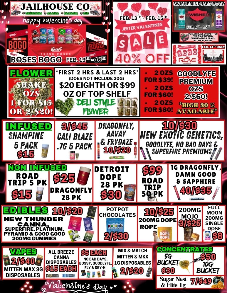 4.-..JAILHOUSE t. is wawaii 421....1.33A UCH hapfyvalentin GE 44 046 s FRESH ROSES BOG xJ 11 V OR TainWilp tososoFEB113THEB15. BON 02 40 OFF 2/202 IM IgND FIRST 2 HRS LAST 2 HRS DOES NOT INCLUDE 20G $20 EIGHTH OR $99 OZ OF TOP SHELF 134.1 STIIM fLoWEF 15 SHAMPINE 5 Ng 1 PACK -.4 Nio fteeM CAL BLAZE .7G 5 PACK 11ffECOD ROAD Mit TRIP 5 PK No 4. DRAGONFLY 28 PK BOGO T EB.14 ON 2. GOODL3 FOR $ . imam 2 OZS FOR $60 Wall 2 075 HIGH 30 R $80 AVAILABLE DRAGONFLY AMY i FRYDAZE C M13- 10A30 NEW EXO IC GENETICS GOODLYFE NO BAD DAYS VSUPERFIRE PREMIUMSty DETROIT DOPE 28 PK ROAD TRIP 50e..-PK 1G DRAGONFLY DAMN GOOD SAPPHIRE 40/$35 Damao gCM3 NEW THUNDER CANNA. SUPERFIRE PLATINUM PYRAMID GOOD GOOD 200MG DUMMIES MITTEN MAX 30 DISPOSABLES 10/$25 200MG DOPE ROPE ALL BREEZE- BAD MIX MATCH CANNA MITTEN MKX DAYS DISPOSABLES BOSSY GOODLYFE 1G DISPOSABLES eco Kau FLY SKY Fll 4oreg GYat errititx6 FULL MOON 200MG SINGLE DOSE CONCENTRATES 56- rig BUCKET 100 bUCKET Sugar Nest 9hre400 Elite I o / 