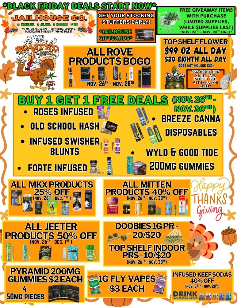 W Mal VIS YEW GOO MEM ki KUM data. .AMINIZINATIZT. .4 7DM .C.C30110 11111U111 ALL ROVE PRODUCTS BOGO m. r NOV. 26N - NOV 28. DPW A RE4 A 171T3RR ROSES INFUSED I OLD SCHOOL HASH h. INFUSED SWISHER BLUNTS Se FORTE INFUSED -- ALL MKX PRODUCTS 25 OFF NOV 2 C ALL JEETER PRODUCTS 50 OFF NOV. 26. - DEC. I PYRAMID 200MG GUMMIES $2 EACH 4 50MG PIECES FREE GIVEAWAY ITEMS WITH PURCHASE LIMITED SUPPLIES WN111/116SUIMIULAD TOP SHELF FLOWER $99 OZ ALL DAY $20 EIGHTH ALL DAY IDOES NOT INCLUCE 200 DRaL g5a - Rrn BREEZE CANNA DISPOSABLES WYLD 5 GOOD TIDE g 200MG GUMMIES ALL MITTEN PRODUCTS 40 OFF y NOV.26. NOV 30 H Kg C C I./Artg4c DOOBIES1G PR - 20/$20 TOP SHELF INDOOR PRS -10/$20 NOV. 26. NOV. 301 1G FLY VAPES $3 EACH INFUSED KEEF SODAS 40 OFF Nov 27.av / 