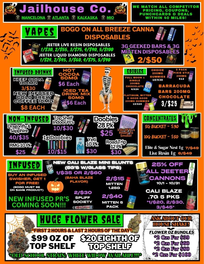 WE MATCH ALL COMPETITOR PRICING COUPONS PU.ITHH 4CARDS Fr DEALS IN 0 MILES VAPES -Q JEETER LIVE RESIN DISPOSABLES 3G GEEKED BARS 3G JE14ET3ER0 . L Q$U5D5 .D 3IA1$M5N. fDa P O 5S/A0B MITTEN DISPOSATI ES MM.2/545.3/09.41575.5109 2/$50 INFUSED DRINKS HOT COCOA .... C2E071 SODA polenrus. Er...ag2.17 Sapphire MN CIAPIDZEID. DRINK MIX GlOggA211CIMG aDID BREW - 50MG gC.CMD.. $6 Each $8 EACH -...-- - ICED TEA ii 1O/$30 ... ..... .$.6 Each Ltrl.elt 41. rrs 50MG 40/$35 i ogs RMG1.0 Pk 4... $25 V 10i$15 INFUSED PBC ENTRAUS Yeti 10 Pk Elite Sugar nest I g 7/849 I e Resin I g ./S49 -1NEW CAU BLAZE MINI BLUNTS IF 25 OFF MOS W/GLASS TIPS 1/$35 OR 2/$60 ALL JEETER BUY AN INFUSED SWISHER GET 1 BAHA BLAZE 2/$15 4- CANNONS FOR FREE FLAVOR MITTEN -Jib 10/1 - 10/31 GI BOOMUST BE tom II N SAME PRODUCT 2/$30 CALI BLAZE . NEW INFUSED PRS sPeu. .2./$42. 4141 .7G 5 PKS 11/$20 2/$30 COMING SOON ---F4.0-ii- in 3/$46. UCE FLOWER SALE IIIERIU1110 IRST 2 HOURS LAST 2 HOURS OF THE DA LowERmum $99 OZ OF emplEmcg TOP SHELF UD7Q1 .A EitteM .cA CEg Fitt 20 050143ZEUATICZU .24 Cg571cof102 / 
