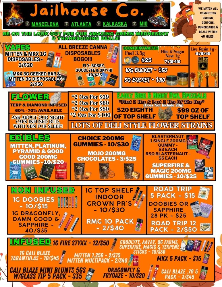 CO CM UM larOCCZ OM 082 WnPlc3 MITTEN MKX 1G DISPOSABLES -2/820 MKX3GOEEKED OUR THANKSGIVING nonEEPPkimas ALL BREEZE CANNA DISPOSABLES BOGOA FLY BOSSY 00013 IthmsKyHI 4101$35 DISPOSABLES WEDNESDAY CMEGIUXEffk I Fue13.5g E.usr 0 cog utiao /77 Oh- WE MATCH ALL 11 COMPETITOR PRICING. COUPONS PUNCHCAROS DEAoismrir 1711CC7U12 TERP DIAMOND IN AVAI LA vapi CBIFPR ABUTU1.12 VIGHT NRUSELY BLOD 2 Ozs 2 zs 2 zs 51-9 $60 ciNimaS 11130 a S 1B33 020 an Deg. $80 $20 EIGHTH $99 OZ OF $100 OF TOP SHELF TOP SHELF Mil aUWM MOW MaRT12 FirVIIMIIIFTCIP MITTEN PLATINUM PYRAMID GOO GOOD 200MG GUMMIES -10/$20 MOJO 200MG CHOCOLATES - 3/$25 All all TANI GUMMY - FIN RSO BallYRHNAUT - EAC SUP IRE MAGIC 200MG UMMIES -10/$2 INCIN INFO 3E 1G DOOBIES ----- - 10/$15 1C DRAGONFLY DAMN GOOD 5- SAPPHIRE - i 40/535 1G TOP SHELF/. INDOOR SHELF/. - GROWN PRS - - 1 0 RMG 10 PACK i - 2/$40 mit OAD TRIP 5.- 5 PAC $15 Z . .. DOOBIES OR SAPPHIRE QTR28 PK - $25 114 D RIP 2 . CK - 2/550 SUP MOODZITTIM 00 FARMS rERFIRE MAGICKS - 104 TE MITTEN 1.256 - 21515 STICKS MITTEN MULTIPACK - 24.40 1113JOSID 1G FIRE -121$50 CALI BLAZE MINI BLUNTS 505.4 DRAGONFLY /GLASS TIP 5 PACK - $35 FRYDAZE -10/$20 3 . 10 5 PACK - $15 fJ CALI BLAZE .7G PACK - 3/545 / 