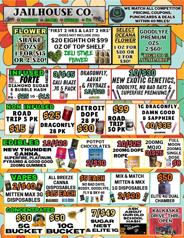 JAILHOUSE CO. COMCl23 CHLSIK1 Cr f WE MATCH ALL COMPETITOR PRICING COUPONS PUNCHCARDS DEALS WITHIN 40 MILES ITIICTA2 FIRST 2 HRS LAST 2 HRS. DOES NOT INCLUDE 20G $20 EIGHTH OR $99 OZ OF TOP SHELF .. Ai vru SW ilik . - MAWR iv SELECT GALDLYFE pREMIUM OZS 2/$60 siikliv OZS ... 1 Tfik$15 . OR .20 FOLC0EWANEAR I OZ FOR 2 s20 OR 2 FOR $30 HIGH a .Z TAMABLE is 1EN92g09 w5. FORTE gi DIAMOND SUGAR BUBBLE HASH p ffig 1G - ON VW CALI BLAZE at 0 /WA 71 R DRAGONFLY AAVAY T FRY0AZE i gll ffig3 0 101130 NEW EXOTIC GENETICS GOOOLYFE NO BAD DAYS GUPERFIRE PREMIUMS/ MCCfl IMITMD DETROIT ROAD0924/1DOPE - TRIP 5 PK - 28 PK J DRA2G80pNKFLY ammo SOMO NEW THUNDER CANNA. SUPERFIRE PLATINUM PYRAMID GOOD GOOD 200MG GUMMIES MGM ALL BREEZE CANNA 4rolloati DISPOSABLES MITTEN MAX 36 MITOI ELDISPOSABLES L L 1G DRAGONFLY DAMN GOOD ROAD SAPPHIRE TRIP 50 PK.- POTPOTFULL 200MG CHOCOLATES MOON 200MG DOPE MOJO 200MG W.. ROPE 3f$25 SINGLE DOSE Koxi mix MATCH iigo NO BAD DAYS MITTEN MKX BOSSY GOODLYFE 1G DISPOSABLES t. FLY SKY-HI 1-1 MC ELITE 4 GDU BERAL CHAM - ISCMITTD7Ega ASK MO ABOUT el ei3 SUGAR HASH OUR OLO a SCHOOL 5G --- 10G NEST BUCKET BUCKET ELITE 1G / 