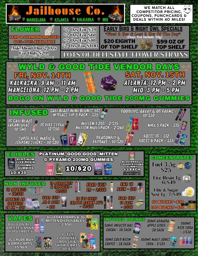 .Jailh4Ipse 14I. MANCELONA ATLANTA KALKASKA UEEPG DIAMOND GMgi ASk About Our 2 Ozs For Only $20i t2 kw S39 SkiO Si30 012 Corte CoR2 cNCofftaTII WE MATCH ALL COMPETITOR PRICING COUPONS PUNCHCARDS DEALS WITHIN 40 MILES EARLY BIRD NIGHT OWL SPECIALS trag ITIG 0.sy. $20 EIGHTH $99 OZ OF OF TOP SHELF 9. TOP SHELF CD aDOID VIIIDE DM EM79 RU0MCM. ilZUM aU REM Matlara ga3- Maa aUOV R03 araccap fool-lii3OCD C771111 E3 eaDD 4111DI gpana QUI1C121110 IN FU iEi Wil1LASS TiP5 PACK-S15 70.4t30 1G CALI BLAZE 151 00102 61ThE einil 1.1 7.L.s /Mr LENM - PDX 5 PACK - $15 10145 - 12150 Th IPACK - 2140 TEVPPEENE 1.1 KrG18420 - RAG0F 16 $ FRYDAZE - 10220 HOSES 6 PACK - 425 PLATINUM GOOD GOOD MITTEN MCal O13523031D -11CRP 03530212 35333 415 533008100 RitSa 6Stg COM- - - ce . 5352222$117 venom mow mem INDOOR socrsoese - AfiroN L03 tl gigrea DOOMS WLIGD1A3 1GCMI30Y 4 ..SKMCARTS weir it/0351 niv-7111111 u 20148 ARMADA 500 INFUSED HO P. APPLE CIDER - KEE COCOA - $6 EACH $8 EACH p$50 M. COW BREW 700110 MARY JONES COFFEE - $8 EACH SODA - 2125 521222521203 Fuel 3.5g - $25 Live lksin I g - 6/$49 Hite Sugar Nest I g - 7/S49 gECMIF. ECOMMV. / 